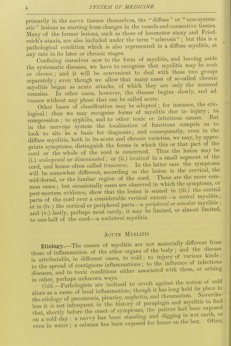 primarily in the nerve tissues themselves, the  diffuse  or  non-system- atic  lesions as starting from changes in the vessels and connective tissues. Many of the former lesions, such as those of locomotor ataxy and Fried- reich's ataxia, are also included under the term  sclerosis  ; but this is a pathological condition which is also represented in a diffuse myelitis, at any rate in its later or chronic stages. Confining ourselves now to the form of myelitis, and leaving aside the systematic diseases, we have to recognise that myelitis may be acute or chronic; and it will be convenient to deal with these two groups separately; even though we allow that many cases of so-called chronic myelitis began as acute attacks, of which they are only the uncured remains. In other cases, however, the disease begins slowly, and ad- vances without any phase that can be called acute. Other bases of classification may be adopted; for instance, the etio- logical: thus we may recognise forms of myelitis due to injury; to. compression ; to syphilis, and to other toxic or infectious causes. But in the nervous system the localisation of functions compels us to look to site as a basis for diagnosis; and consequently, even in the diffuse myelitis, both in its acute and chronic varieties, we may, by appro- priate symptoms, distinguish the forms in which this or that part of the cord or the whole of the cord is concerned. Thus the lesion may be (i) widespread or disseminated; or (ii.) localised in a small segment of the cord and hence often called transverse. In the latter case the symptoms will'be somewhat different, according as the lesion is the cervical, the mid-dorsal, or the lumbar region of the cord. These are the more com- mon cases ; but occasionally cases are observed in which the symptoms or post-mortem evidence, show that the lesion is seated in (in.) the central parts of the cord over a considerable vertical extent—a central myelitis ; or in (iv.) the cortical or peripheral parts—a peripheral or annular myelitis;; and (v.) lastly, perhaps most rarely, it may be limited, or almost limited, to one-half of the cord—a unilateral myelitis. Acute Myelitis Etiology.—The causes of myelitis are not materially different from those of inflammation of the other organs of the body ; and the disease is attributable, in different cases, to cold; to injury of various kinds to the spread of contiguous inflammations; to the influence of diseases, and to toxic conditions either associated with them, or arising in other, perhaps unknown ways. ■ ,, Cold -Pathologists are inclined to revolt against the notion of cold alone as a cause of local inflammation; thou,,, it has Inn, held ^ the etiology of pneumonia, pleurisy, nephritis, and rheumatism. J™* ess it is not infrequent in the history of paraplegia and myelitis to find St shortly before the onset of symptoms, the on a cold day : a navvy has been standing and *fflWgJ* even in water; a cabman has been exposed for hours on the box. Uiten,