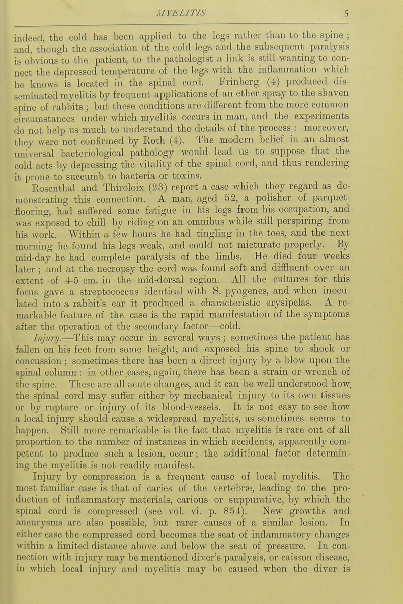 indeed, the cold has been applied to the legs rather than to the spine ; and, though the association of the cold legs and the subsequent paralysis is obvious to the patient, to the pathologist a link is still wanting to con- nect the depressed temperature of the legs with the inflammation which he knows is located in the spinal cord. Frinberg (4) produced dis- seminated myelitis by frequent applications of an ether spray to the shaven spine of rabbits ; but these conditions are different from the more common circumstances under which myelitis occurs in man, and the experiments do not help us much to understand the details of the process : moreover, they were not confirmed by Roth (4). The modern belief in an almost universal bacteriological pathology would lead us to suppose that the cold acts by depressing the vitality of the spinal cord, and thus rendering it prone to succumb to bacteria or toxins. Rosenthal and Thiroloix (23) report a case which they regard as de- monstrating this connection. A man, aged 52, a polisher of parquet- flooring, had suffered some fatigue in his legs from his occupation, and was exposed to chill by riding on an omnibus Avhile still perspiring from his work. Within a few hours he had tingling in the toes, and the next morning he found his legs weak, and could not micturate properly. By mid-day he had complete paralysis of the limbs. He died four weeks later; and at the necropsy the cord was found soft and diffluent over an extent of 4-5 cm. in the mid-dorsal region. All the cultures for this focus gave a streptococcus identical with S. pyogenes, and when inocu- lated into a rabbit's ear it produced a characteristic erysipelas. A re- markable feature of the case is the rapid manifestation of the symptoms after the operation of the secondary factor—cold. Injury.—This may occur in several ways; sometimes the patient has fallen on his feet from some height, and exposed his spine to shock or concussion; sometimes there has been a direct injury by a blow upon the spinal column: in other cases, again, there has been a strain or wrench of the spine. These are all acute changes, and it can be well understood how. the spinal cord may suffer either by mechanical injury to its own tissues or by rupture or injury of its blood-vessels. It is not easy to see how a local injury should cause a widespread myelitis, as sometimes seems to happen. Still more remarkable is the fact that myelitis is rare out of all proportion to the number of instances in which accidents, apparently com- petent to produce such a lesion, occur; the additional factor determin- ing the myelitis is not readily manifest. Injury by compression is a frequent cause of local myelitis. The most familiar case is that of caries of the vertebras, leading to the pro- duction of inflammatory materials, carious or suppurative, by which the spinal cord is compressed (see vol. vi. p. 854). New growths and aneurysms are also possible, but rarer causes of a similar lesion. In either case the compressed cord becomes the seat of inflammatory changes within a limited distance above and below the seat of pressure. In con- nection with injury may be mentioned diver's paralysis, or caisson disease, in which local injury and myelitis may be caused when the diver is