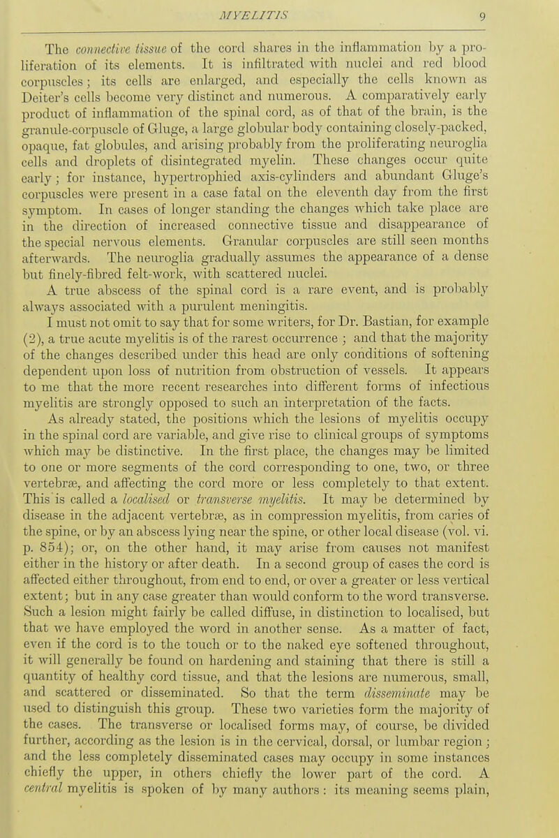 The connective tissue of the cord shares in the inflammation by a pro- liferation of its elements. It is infiltrated with nuclei and red blood corpuscles; its cells arc enlarged, and especially the cells known as Deiter's cells become very distinct and numerous. A comparatively early product of inflammation of the spinal cord, as of that of the brain, is the granule-corpuscle of Gluge, a large globular body containing closely-packed, opaque, fat globules, and arising probably from the proliferating neuroglia cells and droplets of disintegrated myelin. These changes occur quite early ; for instance, hypertrophied axis-cylinders and abundant Gluge's corpuscles were present in a case fatal on the eleventh day from the first symptom. In cases of longer standing the changes which take place are in the direction of increased connective tissue and disappearance of the special nervous elements. Granular corpuscles are still seen months afterwards. The neuroglia gradually assumes the appearance of a dense but finely-fibred felt-work, with scattered nuclei. A true abscess of the spinal cord is a rare event, and is probably always associated with a purulent meningitis. I must not omit to say that for some writers, for Dr. Bastian, for example (2), a true acute myelitis is of the rarest occurrence ; and that the majority of the changes described under this head are only conditions of softening dependent upon loss of nutrition from obstruction of vessels. It appears to me that the more recent researches into different forms of infectious myelitis are strongly opposed to such an interpretation of the facts. As already stated, the positions which the lesions of myelitis occupy in the spinal cord are variable, and give rise to clinical groups of symptoms which may be distinctive. In the first place, the changes may be limited to one or more segments of the cord corresponding to one, two, or three vertebrae, and affecting the cord more or less completely to that extent. This is called a localised or transverse myelitis. It may be determined by disease in the adjacent vertebras, as in compression myelitis, from caries of the spine, or by an abscess lying near the spine, or other local disease (vol. vi. p. 854); or, on the other hand, it may arise from causes not manifest either in the history or after death. In a second group of cases the cord is affected either throughout, from end to end, or over a greater or less vertical extent; but in any case greater than would conform to the word transverse. Such a lesion might fairly be called diffuse, in distinction to localised, but that we have employed the word in another sense. As a matter of fact, even if the cord is to the touch or to the naked eye softened throughout, it will generally be found on hardening and staining that there is still a quantity of healthy cord tissue, and that the lesions are numerous, small, and scattered or disseminated. So that the term disseminate may be used to distinguish this group. These two varieties form the majority of the cases. The transverse or localised forms may, of course, be divided further, according as the lesion is in the cervical, dorsal, or lumbar region; and the less completely disseminated cases may occupy in some instances chiefly the upper, in others chiefly the lower part of the cord. A central myelitis is spoken of by many authors : its meaning seems plain,
