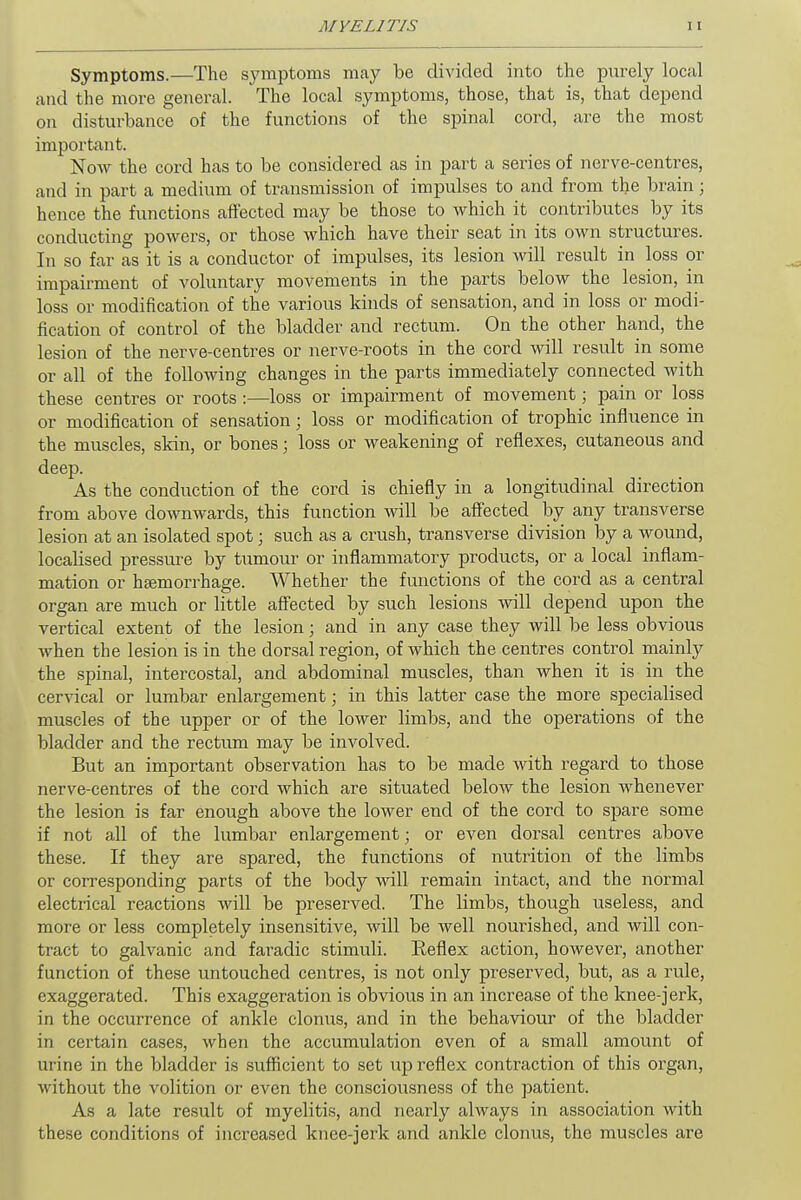Symptoms.—The symptoms may be divided into the purely local and the more general. The local symptoms, those, that is, that depend on disturbance of the functions of the spinal cord, are the most important. Now the cord has to be considered as in part a series of nerve-centres, and in part a medium of transmission of impulses to and from the brain; hence the functions affected may be those to which it contributes by its conducting powers, or those which have their seat in its own structures. In so far as it is a conductor of impulses, its lesion will result in loss or impairment of voluntary movements in the parts below the lesion, in loss or modification of the various kinds of sensation, and in loss or modi- fication of control of the bladder and rectum. On the other hand, the lesion of the nerve-centres or nerve-roots in the cord will result in some or all of the following changes in the parts immediately connected with these centres or roots :—loss or impairment of movement; pain or loss or modification of sensation; loss or modification of trophic influence in the muscles, skin, or bones; loss or weakening of reflexes, cutaneous and deep. As the conduction of the cord is chiefly in a longitudinal direction from above downwards, this function will be affected by any transverse lesion at an isolated spot; such as a crush, transverse division by a wound, locabsed pressure by tumour or inflammatory products, or a local inflam- mation or haemorrhage. Whether the functions of the cord as a central organ are much or little affected by such lesions will depend upon the vertical extent of the lesion; and in any case they will be less obvious when the lesion is in the dorsal region, of which the centres control mainly the spinal, intercostal, and abdominal muscles, than when it is in the cervical or lumbar enlargement; in this latter case the more specialised muscles of the upper or of the lower limbs, and the operations of the bladder and the rectum may be involved. But an important observation has to be made -with regard to those nerve-centres of the cord which are situated below the lesion whenever the lesion is far enough above the lower end of the cord to spare some if not all of the lumbar enlargement; or even dorsal centres above these. If they are spared, the functions of nutrition of the limbs or corresponding parts of the body will remain intact, and the normal electrical reactions will be preserved. The limbs, though useless, and more or less completely insensitive, will be Avell nourished, and will con- tract to galvanic and faradic stimuli. Reflex action, however, another function of these untouched centres, is not only preserved, but, as a rule, exaggerated. This exaggeration is obvious in an increase of the knee-jerk, in the occurrence of ankle clonus, and in the behaviour of the bladder in certain cases, when the accumulation even of a small amount of urine in the bladder is sufficient to set up reflex contraction of this organ, without the volition or even the consciousness of the patient. As a late result of myelitis, and nearly always in association with these conditions of increased knee-jerk and ankle clonus, the muscles are