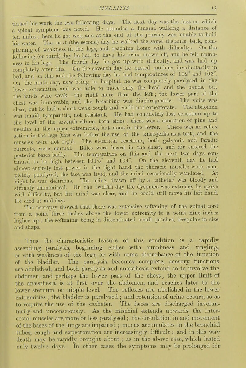 turned his work the two following days. The next day was the first on which a spinal symptom was noted. He attended a funeral, walking a distance of ten miles ; here he got wet, and at the end of the journey was unable to hold his water.' The next (the second) day he walked the same distance back, com- plaining of weakness in the legs, and reaching home with difficulty. On the following (or third) day he had to have his urine drawn off, and he felt numb- ness in his legs. The fourth day he got up with difficulty, and was laid up completely after this. On the seventh day he passed motions involuntarily in bed, and on this and the following day he had temperatures of 102° and 103°. On' the ninth day, now being in hospital, he was completely paralysed in the lower extremities, and was able to move only the head and the hands, but the hands were weak—the right more than the left; the lower part of the chest was immovable, and the breathing was diaphragmatic. The voice was clear, but he had a short weak cough and could not expectorate. The abdomen was tumid, tympanitic, not resistant. He had completely lost sensation up to the level of the seventh rib on both sides ; there was a sensation of pins and needles in the upper extremities, but none in the lower. There was no reflex action in the legs (this was before the use of the knee-jerks as a test), and the muscles were not rigid. The electrical reactions, both galvanic and i'aradic currents, were normal. Kales were heard in the chest, and air entered the posterior bases badly. The temperature on this and the next two days con- tinued to be high, between 101-5° and 104°. On the eleventh day he had almost entirely lost power in the right hand, the thoracic muscles were com- pletely paralysed, the face was livid, and the mind occasionally wandered. At niht he was delirious. The urine, drawn off by a catheter, was bloody and strongly ammoniacal. On the twelfth day the dyspnoea was extreme, he spoke with difficulty, but his mind was clear, and he could still move his left hand. He died at mid-day. The necropsy showed that there was extensive softening of the spinal cord from a point three inches above the lower extremity to a point nine inches higher up ; the softening being in disseminated small patches, irregular in size and shape. Thus the characteristic feature of this condition is a rapidly ascending paralysis, beginning either with numbness and tingling, or with weakness of the legs, or with some disturbance of the function of the bladder. The paralysis becomes complete, sensory functions are abolished, and both paralysis and anaesthesia extend so to involve the abdomen, and perhaps the lower part of the chest; the upper limit of the anaesthesia is at first over the abdomen, and reaches later to the lower sternum or nipple level. The reflexes are abolished in the lower extremities ; the bladder is paralysed ; and retention of urine occurs, so as to require the use of the catheter. The faeces are discharged involun- tarily and unconsciously. As the mischief extends upwards the inter- costal muscles are more or less paralysed ; the circulation in and movement of the bases of the lungs are impaired ; mucus accumulates in the bronchial tubes, cough and expectoration are increasingly difficult; and in this way death may be rapidly brought about; as in the above case, which lasted only twelve days. In other cases the symptoms may be prolonged for