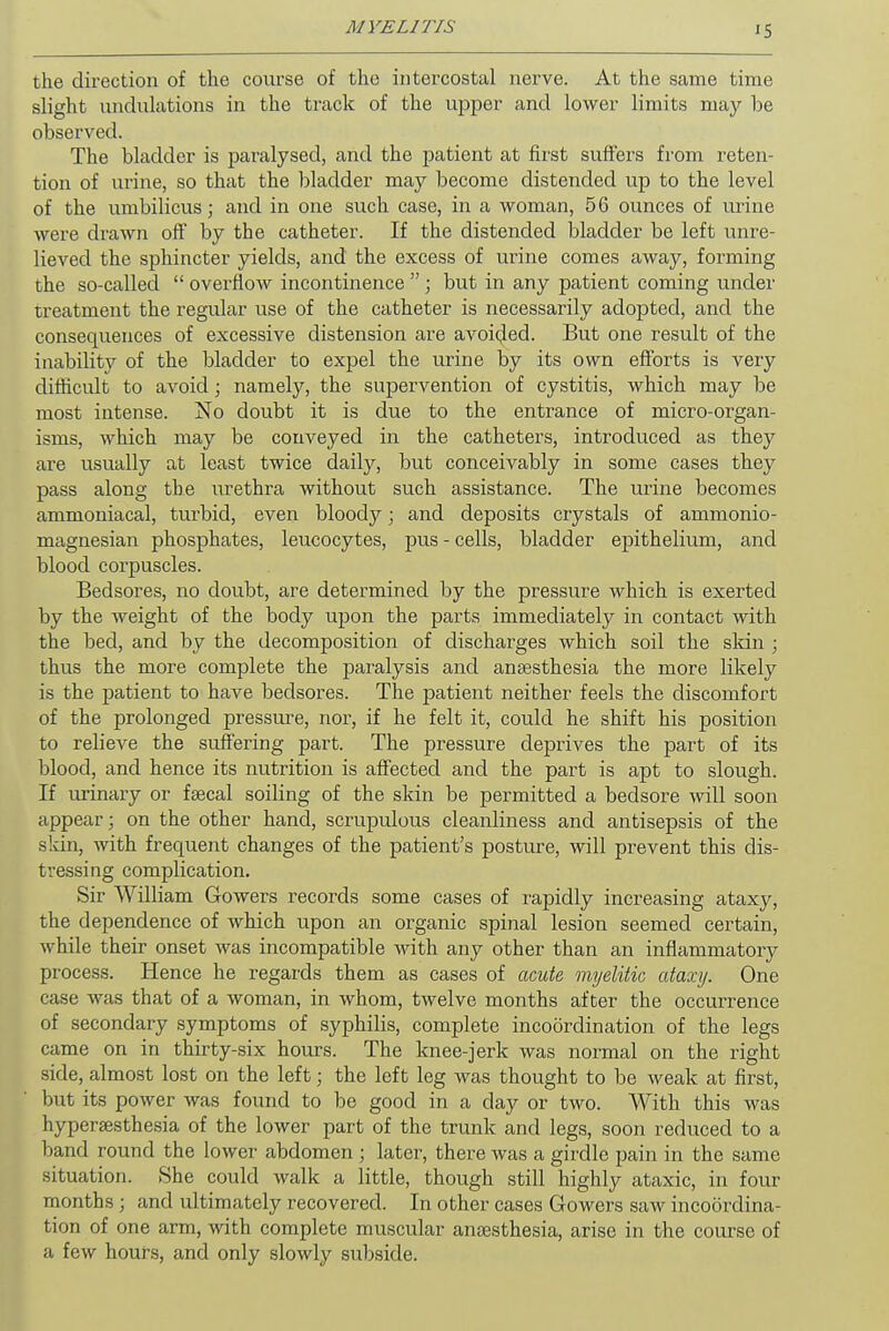 the direction of the course of the intercostal nerve. At the same time slight undulations in the track of the upper and lower limits may be observed. The bladder is paralysed, and the patient at first suffers from reten- tion of urine, so that the bladder may become distended up to the level of the umbilicus; and in one such case, in a woman, 56 ounces of urine were drawn off by the catheter. If the distended bladder be left unre- lieved the sphincter yields, and the excess of urine comes away, forming the so-called  overflow incontinence ; but in any patient coming under treatment the regular use of the catheter is necessarily adopted, and the consequences of excessive distension are avoided. But one result of the inability of the bladder to expel the urine by its own efforts is very difficult to avoid; namely, the supervention of cystitis, which may be most intense. No doubt it is due to the entrance of micro-organ- isms, which may be conveyed in the catheters, introduced as they are usually at least twice daily, but conceivably in some cases they pass along the urethra without such assistance. The urine becomes ammoniacal, turbid, even bloody; and deposits crystals of ammonio- magnesian phosphates, leucocytes, pus - cells, bladder epithelium, and blood corpuscles. Bedsores, no doubt, are determined by the pressure which is exerted by the weight of the body upon the parts immediately in contact with the bed, and by the decomposition of discharges which soil the skin ; thus the more complete the paralysis and anaesthesia the more likely is the patient to have bedsores. The patient neither feels the discomfort of the prolonged pressure, nor, if he felt it, could he shift his position to relieve the suffering part. The pressure deprives the part of its blood, and hence its nutrition is affected and the part is apt to slough. If iirinary or faecal soiling of the skin be permitted a bedsore will soon appear; on the other hand, scrupulous cleanliness and antisepsis of the skin, with frequent changes of the patient's posture, will prevent this dis- tressing complication. Sir William Gowers records some cases of rapidly increasing ataxy, the dependence of which upon an organic spinal lesion seemed certain, while their onset was incompatible with any other than an inflammatory process. Hence he regards them as cases of acute myelitic ataxy. One case was that of a woman, in whom, twelve months after the occurrence of secondary symptoms of syphilis, complete incoordination of the legs came on in thirty-six hours. The knee-jerk was normal on the right side, almost lost on the left; the left leg was thought to be weak at first, but its power was found to be good in a clay or two. With this was hyperaesthesia of the lower part of the trunk and legs, soon reduced to a band round the lower abdomen; later, there was a girdle pain in the same situation. She could walk a little, though still highly ataxic, in four months ; and ultimately recovered. In other cases Gowers saw incoordina- tion of one arm, with complete muscular anaesthesia, arise in the course of a few hours, and only slowly subside.