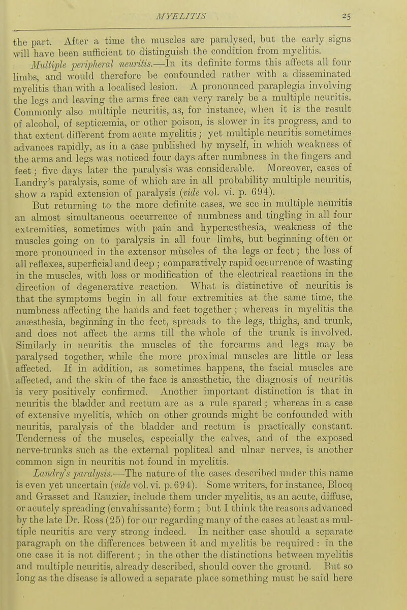 the part. After a time the muscles are paralysed, but the early signs will have been sufficient to distinguish the condition from myelitis. Multiple peripheral neuritis.—In its definite forms this affects all four limbs, and would therefore be confounded rather with a disseminated myelitis than with a localised lesion. A pronounced paraplegia involving the legs and leaving the arms free can very rarely be a multiple neuritis. Commonly also multiple neuritis, as, for instance, when it is the result of alcohol, of septicemia, or other poison, is slower in its progress, and to that extent different from acute myelitis ; yet multiple neuritis sometimes advances rapidly, as in a case published by myself, in which weakness of the arms and legs was noticed four days after numbness in the fingers and feet; five days later the paralysis was considerable. Moreover, cases of Landry's paralysis, some of which are in all probability multiple neuritis, show a rapid extension of paralysis (vide vol. vi. p. 694). But returning to the more definite cases, we see in multiple neuritis an almost simultaneous occurrence of numbness and tingling in. all four extremities, sometimes with pain and hyperesthesia, weakness of the muscles going on to paralysis in all four limbs, but beginning often or more pronounced in the extensor muscles of the legs or feet; the loss of all reflexes, superficial and deep ; comparatively rapid occurrence of wasting in the muscles, with loss or modification of the electrical reactions in the direction of degenerative reaction. What is distinctive of neuritis is that the symptoms begin in all four extremities at the same time, the numbness affecting the hands and feet together; whereas in myelitis the anesthesia, beginning in the feet, spreads to the legs, thighs, and trunk, and does not affect the arms till the whole of the trunk is involved. Similarly in neuritis the muscles of the forearms and legs may be paralysed together, while the more proximal muscles are little or less affected. If in addition, as sometimes happens, the facial muscles are affected, and the skin of the face is anesthetic, the diagnosis of neuritis is very positively confirmed. Another important distinction is that in neuritis the bladder and rectum are as a rule spared; whereas in a case of extensive myelitis, which on other grounds might be confounded with neuritis, paralysis of the bladder and rectum is practically constant. Tenderness of the muscles, especially the calves, and of the exposed nerve-trunks such as the external popliteal and ulnar nerves, is another common sign in neuritis not found in myelitis. Landry''s paralysis.—The nature of the cases described under this name is even yet uncertain (vide vol. vi. p. 694). Some Avriters, for instance, Blocq and Grasset and Eauzier, include them under myelitis, as an acute, diffuse, or acutely spreading (envahissante) form ; but I think the reasons advanced by the late Dr. Ross (25) for our regarding many of the cases at least as mul- tiple neuritis are very strong indeed. In neither case should a separate paragraph on the differences between it and myelitis be required : in the one case it is not different; in the other the distinctions between myelitis and multiple neuritis, already described, should cover the ground. But so long as the disease is allowed a separate place something must be said here