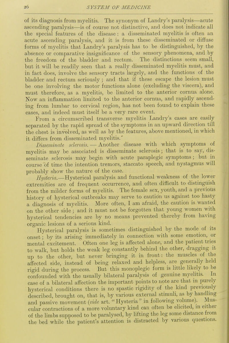 of its diagnosis from myelitis. The synonym of Landry's paralysis—acute ascending paralysis—is of course not distinctive, and does not indicate all the special features of the disease : a disseminated myelitis is often an acute ascending paralysis, and it is from these disseminated or diffuse forms of myelitis that Landry's paralysis has to be distinguished, by the absence or comparative insignificance of the sensory phenomena, and by the freedom of the bladder and rectum. The distinctions seem small, but it will be readily seen that a really disseminated myelitis must, and in fact does, involve the sensory tracts largely, and the functions of the bladder and rectum seriously ; and that if these escape the lesion must be one involving the motor functions alone (excluding the viscera), and must therefore, as a myelitis, be limited to the anterior cornua alone. Now an inflammation limited to the anterior cornua, and rapidly ascend- ing from lumbar to cervical region, has not been found to explain these cases, and indeed must itself be a very rare event. From a circumscribed transverse myelitis Landry's cases are easily separated by the rapid spread of the symptoms in an upward direction till the chest is involved, as well as by the features, above mentioned, in which it differs from disseminated myelitis.* Disseminate sclerosis. — Another disease with which symptoms of myelitis may be associated is disseminate sclerosis ; that is to say, dis- seminate sclerosis may begin with acute paraplegic symptoms; but in course of time the intention tremors, staccato speech, and nystagmus will probably show the nature of the case. Hysteria.—Hysterical paralysis and functional weakness of the lower extremities are of frequent occurrence, and often difficult to distinguish from the milder forms of myelitis. The female sex, youth, and a previous history of hysterical outbreaks may serve to caution us against too Hasty a diagnosis of myelitis. More often, I am afraid, the caution is wanted on the other side; and it must not be forgotten that young women with hysterical tendencies are by no means prevented thereby from having organic lesions of a serious kind. Hysterica] paralysis is sometimes distinguished by the mode of its onset; by its arising immediately in connection with some emotion, or mental excitement. Often one leg is affected alone, and the patient tries to walk, but holds the weak leg constantly behind the other, dragging it up to the other, but never bringing it in front: the muscles of the affected side, instead of being relaxed and helpless, are generally held rigid during the process. But this monoplegic form is little likely to be confounded with the usually bilateral paralysis of genuine myelitis. In case of a bilateral affection the important points to note are that in purely hysterical conditions there is no spastic rigidity of the kind previously described, brought on, that is, by various external stimuli, as by handling and passive movement (vide art.  Hysteria  in following volume). Mus- cular contractions of a more voluntary kind can often be elicited, in either of the limbs supposed to be paralysed, by lifting the leg some distance from the bed while the patient's attention is distracted by various questions.