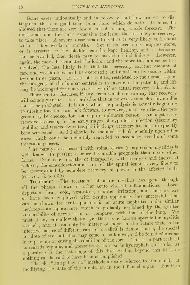 Some cases undoubtedly end in recovery, but how are we to dis- tinguish these in good time from those which do not? It must be allowed that there are very few means of forming a safe forecast. The more acute and the more extensive the lesion the less likely is recovery to take place. A severe disseminated myelitis is very likely to be fatal within a few weeks or months. Yet if its ascending progress stops, or is arrested, if the bladder can be kept healthy, and if bedsores can be avoided, then death may be staved off indefinitely. However, again, the more disseminated the lesion, and the more the lumbar centres involved, the less likely is it that the necessary extreme amount of care and watchfulness will be exercised; and death mostly occurs within two or three years. In cases of myelitis, restricted to the dorsal region, the integrity of the lumbar centres is in favour of the patient; and life may be prolonged for many years, even if no actual recovery take place. There are few features, if any, from which one can say that recovery will certainly ensue. It is probable that in no case can such a favourable course be predicted. It is only when the paralysis is actually beginning to subside that one can look forward to recovery, and even then the pro- gress may be checked for some quite unknown reason. Amongst cases recorded as arising in the early stages of syphilitic infection (secondary syphilis), and treated by antisyphilitic drugs, recovery has not infrequently been witnessed. And I should be inclined to look hopefully upon other cases which could be definitely regarded as secondary results of some infectious process. . . The paralysis associated with spinal caries (compression myelitis) is well known to present a more favourable prognosis than many other forms. Even after months of incapacity, with paralysis and increased reflexes, the consolidation and cure of the spinal lesion is very likely to be accompanied by complete recovery of power in the affected limbs (see vol. vi. p. 869). Treatment.—The treatment of acute myelitis has gone through all the phases known in other acute visceral inflammations. Local depletion, heat, cold, vesication, counter - irritation, and mercury are or have been employed with results apparently less successful than can be shown for acute pneumonia or acute nephritis under similar methods—an appearance which is probably explained by the greater vulnerability of nerve tissue as compared with that of the lung. We must at any rate allow that as yet there is no known specific for myelitis as such; and it can only be matter of hope in the future that, as the infective nature of different cases of myelitis is demonstrated, the special antidote of each infection may come to be known, and be found efficacious in improving or curing the condition of the cord. This is m part realised as regards syphilis, and preventively as regards hydrophobia, in so far as a paralysis is the last stage of this disease; but beyond this little or nothing can lie said to have been accomplished. > The old antiphlogistic methods already referred to ami chiefly at modifying the state of the circulation in the inflamed organ. But it is