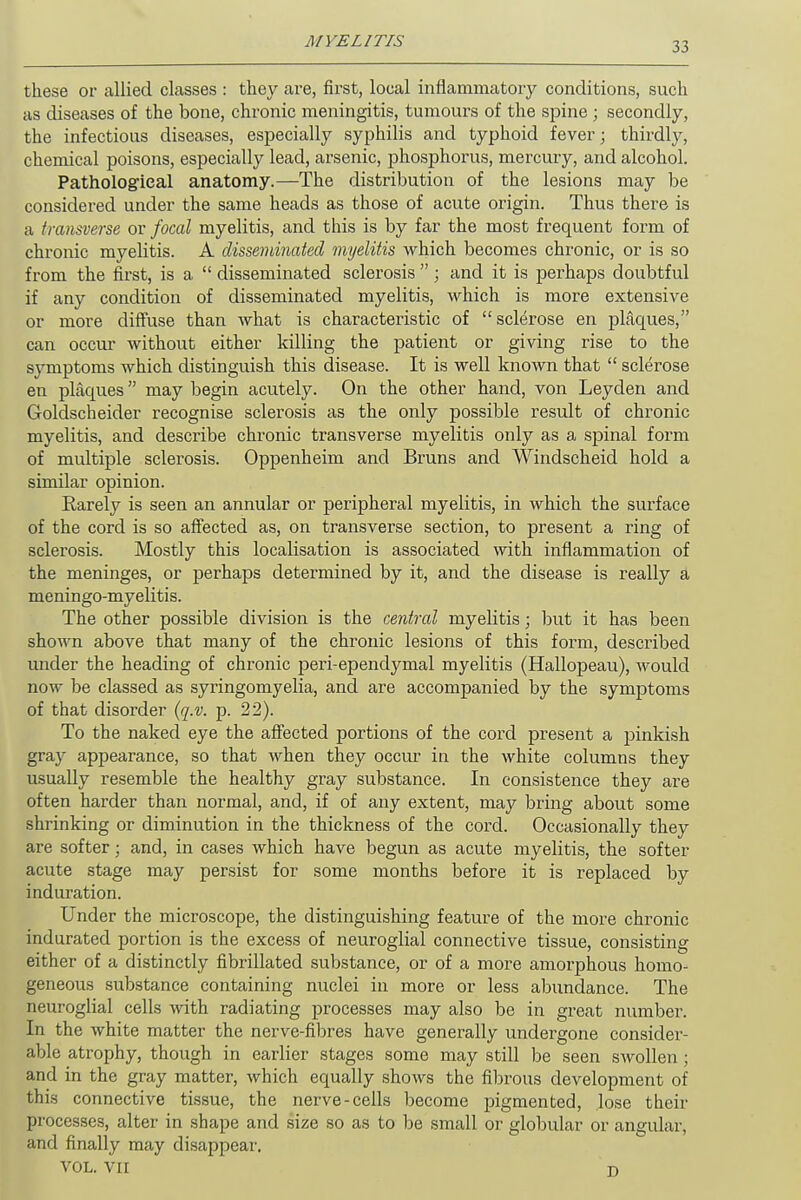 these or allied classes : they are, first, local inflammatory conditions, such as diseases of the bone, chronic meningitis, tumours of the spine ; secondly, the infectious diseases, especially syphilis and typhoid fever; thirdly, chemical poisons, especially lead, arsenic, phosphorus, mercury, and alcohol. Pathological anatomy.—The distribution of the lesions may be considered under the same heads as those of acute origin. Thus there is a transverse or focal myelitis, and this is by far the most frequent form of chronic myelitis. A disseminated myelitis which becomes chronic, or is so from the first, is a  disseminated sclerosis ; and it is perhaps doubtful if any condition of disseminated myelitis, which is more extensive or more diffuse than what is characteristic of sclerose en plaques, can occur without either killing the patient or giving rise to the symptoms which distinguish this disease. It is well known that  sclerose en plaques may begin acutely. On the other hand, von Leyden and Goldscheider recognise sclerosis as the only possible result of chronic myelitis, and describe chronic transverse myelitis only as a spinal form of multiple sclerosis. Oppenheim and Bruns and Windscheid hold a similar opinion. Barely is seen an annular or peripheral myelitis, in which the surface of the cord is so affected as, on transverse section, to present a ring of sclerosis. Mostly this localisation is associated with inflammation of the meninges, or perhaps determined by it, and the disease is really a meningo-myelitis. The other possible division is the central myelitis; but it has been shown above that many of the chronic lesions of this form, described under the heading of chronic peri-ependymal myelitis (Hallopeau), would now be classed as syringomyelia, and are accompanied by the symptoms of that disorder (q.v. p. 22). To the naked eye the affected portions of the cord present a pinkish gray appearance, so that when they occur in the white columns they usually resemble the healthy gray substance. In consistence they are often harder than normal, and, if of any extent, may bring about some shrinking or diminution in the thickness of the cord. Occasionally they are softer; and, in cases which have begun as acute myelitis, the softer acute stage may persist for some months before it is replaced by induration. Under the microscope, the distinguishing feature of the more chronic indurated portion is the excess of neuroglial connective tissue, consisting either of a distinctly fibrillated substance, or of a more amorphous homo- geneous substance containing nuclei in more or less abundance. The neuroglial cells with radiating processes may also be in great number. In the white matter the nerve-fibres have generally undergone consider- able atrophy, though in earlier stages some may still be seen swollen; and in the gray matter, which equally shows the fibrous development of this connective tissue, the nerve-cells become pigmented, lose their processes, alter in shape and size so as to be small or globular or angular, and finally may disappear'. VOL. VII n