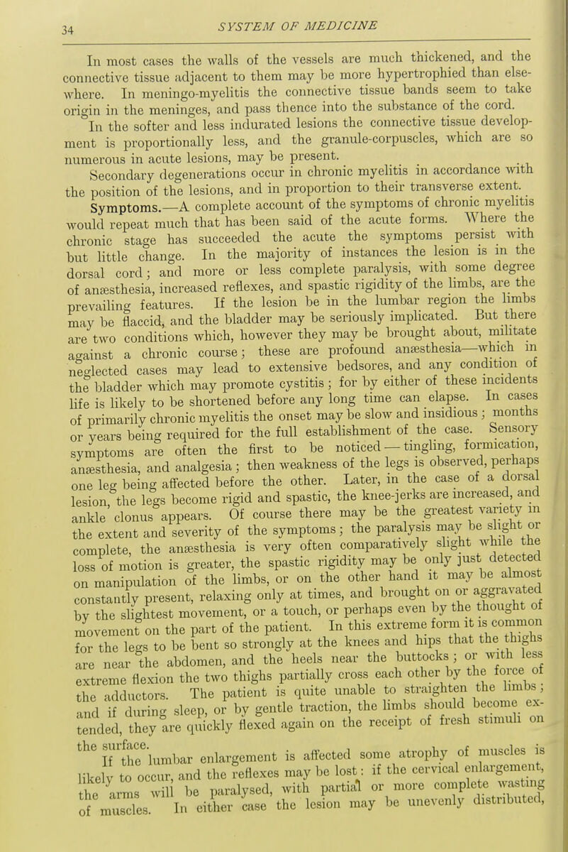 In most cases the walls of the vessels are much thickened, and the connective tissue adjacent to them may be more hypertrophied than else- where. In meningo-myelitis the connective tissue bands seem to take origin in the meninges, and pass thence into the substance of the cord. In the softer and less indurated lesions the connective tissue develop- ment is proportionally less, and the granule-corpuscles, which are so numerous in acute lesions, may be present. Secondary degenerations occur in chronic myelitis in accordance with the position of the lesions, and in proportion to their transverse extent. _ Symptoms. A complete account of the symptoms of chronic myelitis would repeat much that has been said of the acute forms. Where the chronic stage has succeeded the acute the symptoms persist with but little change. In the majority of instances the lesion is in the dorsal cord; and more or less complete paralysis, with some degree of anaesthesia, increased reflexes, and spastic rigidity of the limbs are the prevailing features. If the lesion be in the lumbar region the limbs may be flaccid, and the bladder may be seriously implicated. But there are two conditions which, however they may be brought about, militate against a chronic course; these are profound anaesthesia—which m ne-lected cases may lead to extensive bedsores, and any condition of the bladder which may promote cystitis ; for by either of these incidents life is likely to be shortened before any long time can elapse. In cases of primarily chronic myelitis the onset may be slow and insidious ; months or years being required for the full establishment of the case. Sensory symptoms are often the first to be noticed - tingling, formication, anaesthesia, and analgesia ; then weakness of the legs is observed, perhaps one leg being affected before the other. Later, m the case of a dorsa lesion the legs become rigid and spastic, the knee-jerks are increased and ankle clonus appears. Of course there may be the greatest variety m the extent and severity of the symptoms; the paralysis may be slight or complete, the anesthesia is very often comparatively slight while the loss of motion is greater, the spastic rigidity may be only just detected on manipulation of the limbs, or on the other hand it may be almost constantly present, relaxing only at times, and brought on or aggravated by the slightest movement, or a touch, or perhaps even by the thought ot movemenf on the part of the patient. In this extreme form it is common for the legs to be bent so strongly at the knees and hips that the. thighs are near the abdomen, and the heels near the buttocks ; or with less extreme flexion the two thighs partially cross each other by the force ot the adductors. The patient is quite unable to straighten the limbs; and if during sleep, ol by gentle traction, the limbs should become ex- tended, they are quickly flexed again on the receipt of fresh stimuli on l7tfhee lumbar enlargement is affected some atrophy of musclesjB likelv to occur, and the reflexes may be lost: if the cervical enlargement, he arms w l be paralysed, with partial or more complete wasting of musdes In either Le the lesion may be unevenly distributed,