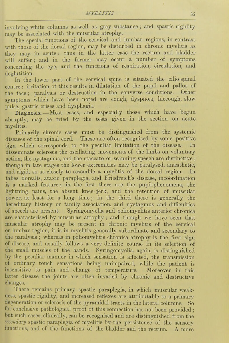 involving white columns as well as gray substance; and spastic rigidity may be associated with the muscular atrophy. The special functions of the cervical and lumbar regions, in contrast with those of the dorsal region, may be disturbed in chronic myelitis as they may in acute: thus in the latter case the rectum and bladder will suffer; and in the former may occur a number of symptoms concerning the eye, and the functions of respiration, circulation, and deglutition. In the lower part of the cervical spine is situated the cilio-spinal centre : irritation of this results in dilatation of the pupil and pallor of the face; paralysis or destruction in the converse conditions. Other symptoms which have been noted are cough, dyspnoea, hiccough, slow pulse, gastric crises and dysphagia. Diagnosis.—Most cases, and especially those which have begun abruptly, may be tried by the tests given in the section on acute myelitis. Primarily chronic cases must be distinguished from the systemic diseases of the spinal cord. These are often recognised by some positive sign which corresponds. to the peculiar limitation of the disease. In disseminate sclerosis the oscillating movements of the limbs on voluntary action, the nystagmus, and the staccato or scanning speech are distinctive ; though in late stages the lower extremities may be paralysed, anaesthetic, and rigid, so as closely to resemble a myelitis of the dorsal region. In tabes dorsalis, ataxic paraplegia, and Friedreich's disease, incoordination is a marked feature ; in the first there are the pupil-phenomena, the lightning pains, the absent knee-jerk, and the retention of muscular power, at least for a long time; in the third there is generally the hereditary history or family association, and nystagmus and difficulties of speech are present. Syringomyelia and poliomyelitis anterior chronica are characterised by muscular atrophy; and though we have seen that muscular atrophy may be present in chronic myelitis of the cervical or lumbar region, it is in myelitis generally subordinate and secondary to the paralysis ; Avhereas in poliomyelitis chronica atrophy is the first sign of disease, and usually follows a very definite course in its selection of the small muscles of the hands. Syringomyelia, again, is distinguished by the peculiar manner in which sensation is affected, the transmission of ordinary touch sensations being unimpaired, while the patient is insensitive to pain and change of temperature. Moreover in this latter disease the joints are often invaded by chronic and destructive changes. There remains primary spastic paraplegia, in which muscular weak- ness, spastic rigidity, and increased reflexes are attributable to a primary degeneration or sclerosis of the pyramidal tracts in the lateral columns. So far conclusive pathological proof of this connection has not been provided; but such cases, clinically, can be recognised and are distinguished from the secondary spastic paraplegia of myelitis by the persistence of the sensory functions, and of the functions of the bladder and the rectum. A more