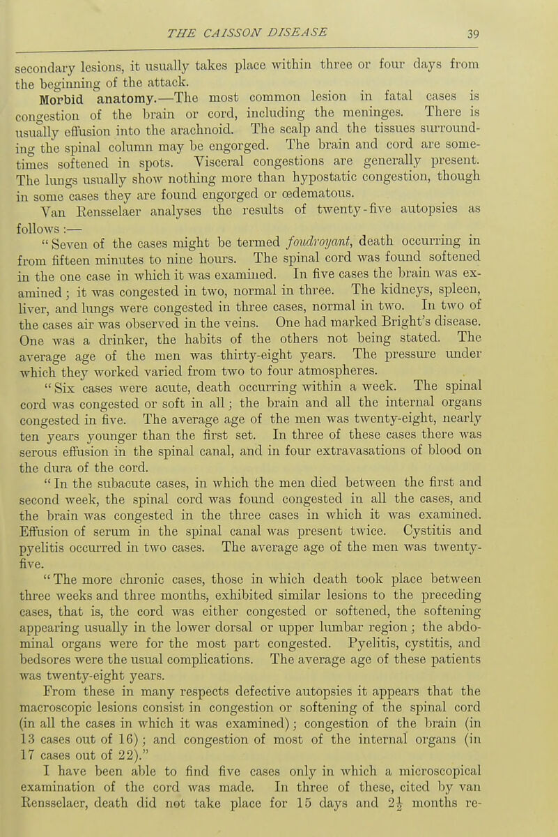 secondary lesions, it usually takes place within three or four days from the beginning of the attack. Morbid anatomy.—The most common lesion in fatal cases is congestion of the brain or cord, including the meninges. There is usually effusion into the arachnoid. The scalp and the tissues surround- ing the spinal column may be engorged. The brain and cord are some- times softened in spots. Visceral congestions are generally present. The lungs usually show nothing more than hypostatic congestion, though in some cases they are found engorged or ©edematous. Van Rensselaer analyses the results of twenty-five autopsies as follows :—  Seven of the cases might be termed fouclroyant, death occurring in from fifteen minutes to nine hours. The spinal cord was found softened in the one case in which it was examined. In five cases the brain was ex- amined ; it was congested in two, normal in three. The kidneys, spleen, liver, and lungs were congested in three cases, normal in two. In two of the cases air was observed in the veins. One had marked Bright's disease. One was a drinker, the habits of the others not being stated. The average age of the men was thirty-eight years. The pressure under which they worked varied from two to four atmospheres.  Six cases were acute, death occurring within a week. The spinal cord was congested or soft in all; the brain and all the internal organs congested in five. The average age of the men was twenty-eight, nearly ten years younger than the first set. In three of these cases there was serous effusion in the spinal canal, and in four extravasations of blood on the dura of the cord.  In the subacute cases, in which the men died between the first and second week, the spinal cord was found congested in all the cases, and the brain was congested in the three cases in which it was examined. Effusion of serum in the spinal canal was present twice. Cystitis and pyelitis occurred in two cases. The average age of the men was twenty- five.  The more chronic cases, those in which death took place between three weeks and three months, exhibited similar lesions to the preceding cases, that is, the cord was either congested or softened, the softening appearing usually in the lower dorsal or upper lumbar region; the abdo- minal organs were for the most part congested. Pyelitis, cystitis, and bedsores were the usual complications. The average age of these patients was twenty-eight years. From these in many respects defective autopsies it appeal's that the macroscopic lesions consist in congestion or softening of the spinal cord (in all the cases in which it was examined); congestion of the brain (in 13 cases out of 16); and congestion of most of the internal organs (in 17 cases out of 22). I have been able to find five cases only in which a microscopical examination of the cord was made. In three of these, cited by van Rensselaer, death did not take place for 15 days and 2£ months re-