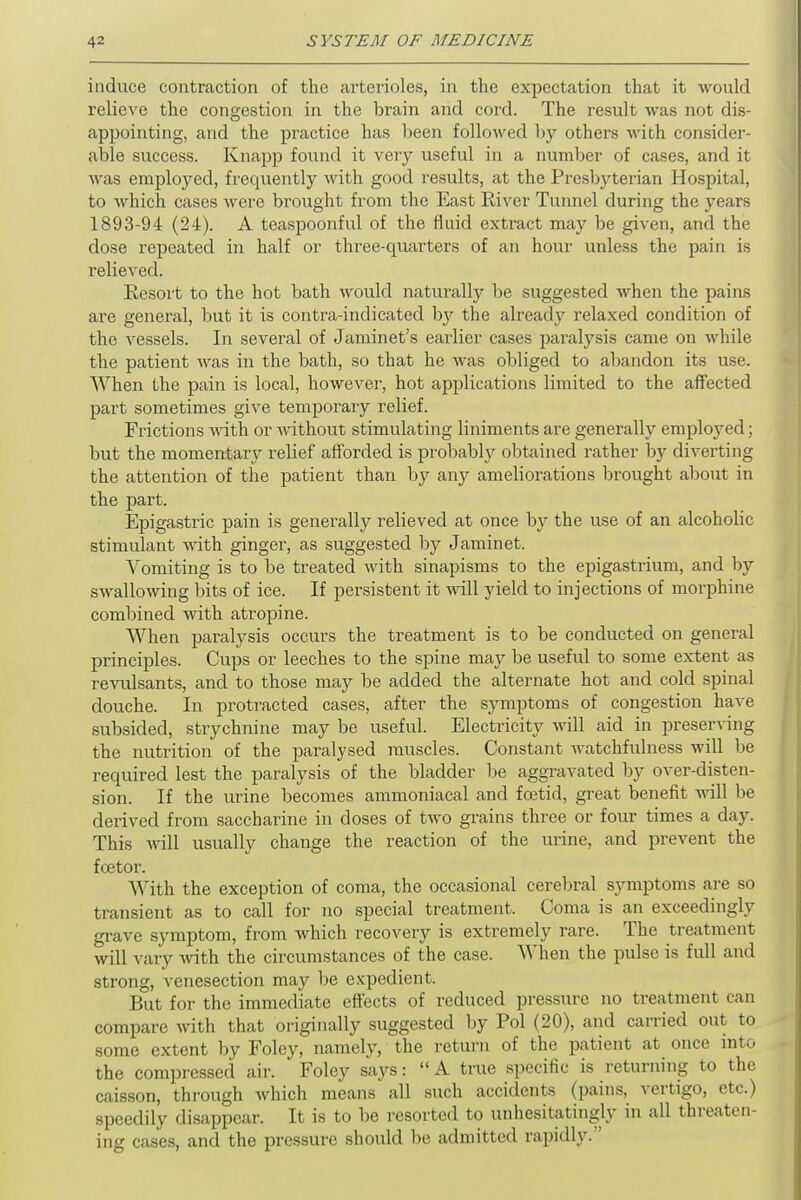 induce contraction of the arterioles, in the expectation that it would relieve the congestion in the brain and cord. The result was not dis- appointing, and the practice has been followed by others with consider- able success. Knapp found it very useful in a number of cases, and it was employed, frequently with good results, at the Presbyterian Hospital, to which cases were brought from the East River Tunnel during the years 1893-94 (24). A teaspoonful of the fluid extract may be given, and the dose repeated in half or three-quarters of an hour unless the pain is relieved. Resort to the hot bath would naturally be suggested when the pains are general, but it is contra-indicated by the already relaxed condition of the vessels. In several of Jaminet's earlier cases paralysis came on while the patient was in the bath, so that he was obliged to abandon its use. When the pain is local, however, hot applications limited to the affected part sometimes give temporary relief. Frictions with or without stimulating liniments are generally employed; but the momentary relief afforded is probably obtained rather by diverting the attention of the patient than by any ameliorations brought about in the part. Epigastric pain is generally relieved at once by the use of an alcoholic stimulant with ginger, as suggested by Jaminet. Vomiting is to be treated with sinapisms to the epigastrium, and by swallowing bits of ice. If persistent it will yield to injections of morphine combined with atropine. When paralysis occurs the treatment is to be conducted on general principles. Cups or leeches to the spine may be useful to some extent as revulsants, and to those may be added the alternate hot and cold spinal douche. In protracted cases, after the symptoms of congestion have subsided, strychnine may be useful. Electricity will aid in preserving the nutrition of the paralysed muscles. Constant watchfulness will be required lest the paralysis of the bladder be aggravated by over-disten- sion. If the urine becomes ammoniacal and foetid, great benefit will be derived from saccharine in doses of two grains three or four times a day. This will usually change the reaction of the urine, and prevent the fcetor. With the exception of coma, the occasional cerebral symptoms are so transient as to call for no special treatment. Coma is an exceedingly grave symptom, from which recovery is extremely rare. The treatment will vary with the circumstances of the case. When the pulse is full and strong, venesection may be expedient. But for the immediate effects of reduced pressure no treatment can compare with that originally suggested by Pol (20), and carried out to some extent by Foley, namely, the return of the patient at once into the compressed air. Foley says:  A true specific is returning to the caisson, through which means all such accidents (pains, vertigo, otr.) speedily disappear. It is to be resorted to unhesitatingly in all threaten- ing cases, and the pressure should be admitted rapidly.