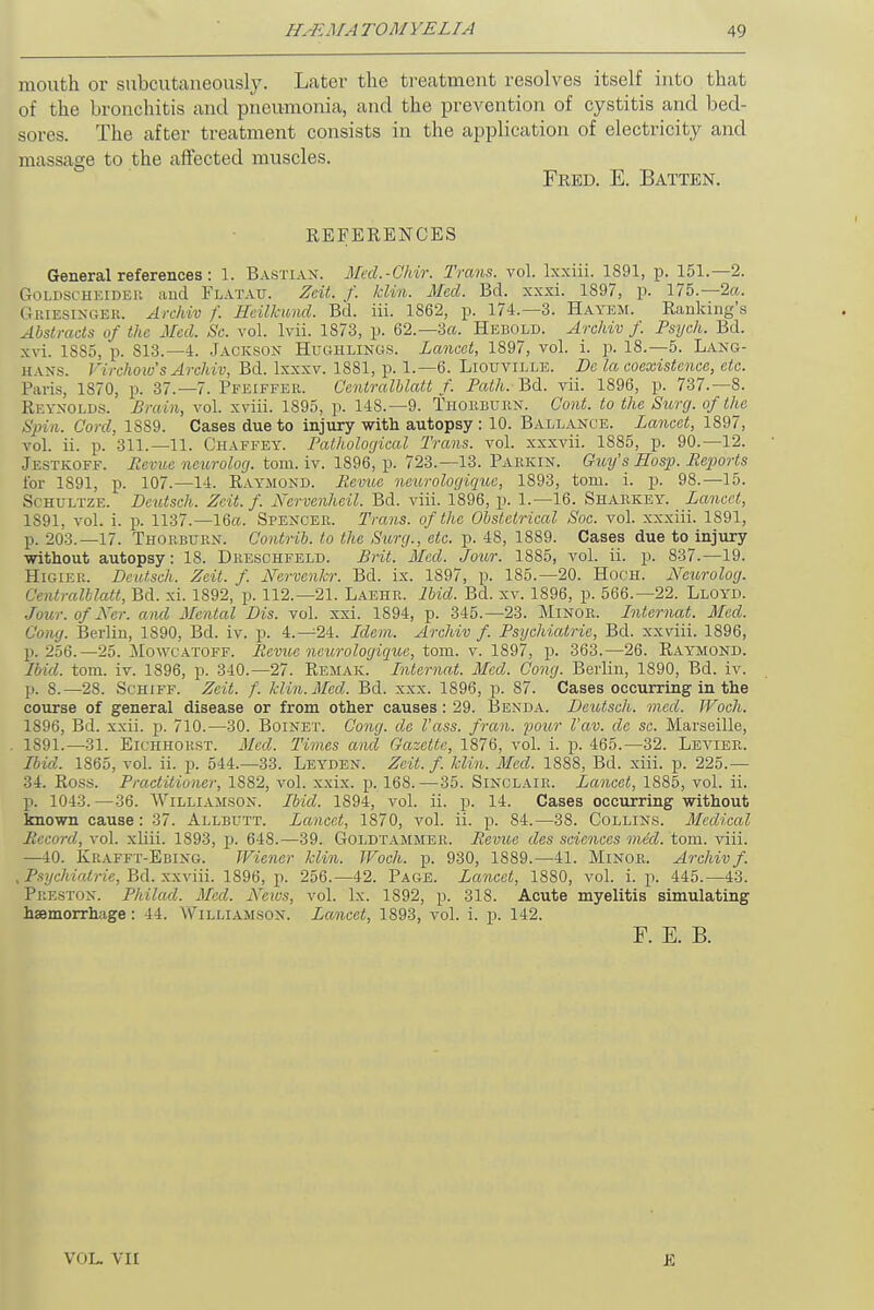 mouth or subcutaneously. Later the treatment resolves itself into that of the bronchitis and pneumonia, and the prevention of cystitis and bed- sores. The after treatment consists in the application of electricity and massage to the affected muscles. Fred. E. Batten. REFERENCES General references: 1. Bastiax. Med.-Chir. Trans, vol. Ixxiii. 1891, p. 151.—2. &OLDSCHEIDBR and Flatau. Zcit. f. lclin. Med. Bd. xxxi. 1897, p. 175.—2«. Griesingbk. Archiv /'. Heilhmd. Bd. iii. 1862, p. 174.—3. Hayem. Banking's Abstracts of the Med. Sc. vol. lvii. 1873, p. 62.— 3a. Hebold. Archiv f. Psych. Bd. xvi. 18S5, p. S13.—4. Jackson Hughlings. Lancet, 1897, vol. i. p. 18.—5. Lang- i[ vxs. Virchow's Archiv, Bd. lxxxv. 1881, p. 1.—6. Liouville. Dc la coexistence, etc. Paris, 1870, p. 37.-7. Pfeiffer. Centralblatt f. Path. Bd. vii. 1896, p. 737.-8. Rf.ynolds. Brain, vol. xviii. 1895, p. 148.—9. Thorburn. Cont. to the Surg, of the Spin. Cord, 1889. Cases due to injury with autopsy: 10. Ballance. Lancet, 1897, vol. ii. p. 311.—11. Chaffey. Pathological Trans, vol. xxxvii. 1885, p. 90.—12. Jestkoef. Berne neurolog. torn. iv. 1896, p. 723.—13. Parkin. Guy's Hosp. Reports tor 1891, p. 107.—14. Raymond. Revue neurologiquc, 1893, torn. i. p. 98.—15. Schultze. Dcutsch. Zcit. f. Nervenheil. Bd. viii. 1896, p. 1.—16. Sharkey. Lancet, 1891, vol. i. p. 1137.—16a. Spencer. Trans, of the Obstetrical Soc. vol. xxxiii. 1891, p. 203.—17. Thorburn. Contrib. to the Surg., etc. p. 48, 1889. Cases due to injury without autopsy: 18. Dreschfeld. Brit. Med. Jour. 1885, vol. ii. p. 837.—19. Higier. Deutsch. Zcit. f. Nervenkr. Bd. ix. 1897, p. 185.—20. Hooh. Neurolog. Centralblatt, Bd. xi. 1892, p. 112.—21. Laehr. Ibid. Bd. xv. 1896, p. 566.-22. Lloyd. Jour.ofNer. and Mental Dis. vol. xxi. 1894, p. 345.-23. Minor. Lntcrnat. Med. Cong. Berlin, 1890, Bd. iv. p. 4.-24. Idem. Archiv f. Psychiatric, Bd. xxviii. 1896, p. 256.—25. Mowcatoff. Revue neurologiquc, torn. v. 1897, p. 363.—26. Raymond. Ibid. torn. iv. 1896, p. 340.—27. Remak. Lntcrnat. Med. Cong. Berlin, 1890, Bd. iv. p. 8.—28. Schiff. Zcit. f. kiln. Med. Bd. xxx. 1896, p. 87. Cases occurring in the course of general disease or from other causes: 29. Benda. Deutsch. med. Woch. 1896, Bd. xxii. p. 710.—30. Boinet. Cong, de I'ass. fran. pour Vav. de sc. Marseille, 1891.—31. Eichhorst. Med. Times and Gazette, 1876, vol. i. p. 465.—32. Levier. Ibid. 1865, vol. ii. p. 544.-33. Leyden. Zcit. f. klin. Med. 1888, Bd. xiii. p. 225.— 34. Ross. Practitioner, 1882, vol. xxix. p. 168.—35. Sinclair. Lancet, 1885, vol. ii. p. 1043.—36. Williamson. Ibid. 1894, vol. ii. p. 14. Cases occurring without known cause : 37. Allbutt. Lancet, 1870, vol. ii. p. 84.—38. Collins. Medical Record, vol. xliii. 1893, p. 648.—39. Goldtammer. Revue des sciences mid. torn. viii. —40. Kuafft-Ebing. Wiener klin. Woch. p. 930, 1889.—41. Minor. Archivf. , Psychiatrie, Bd. xxviii. 1896, p. 256.-42. Page. Lancet, 1880, vol. i. p. 445.-43. Preston. Philad. Med. Neios, vol. Ix. 1892, p. 318. Acute myelitis simulating haemorrhage : 14. Williamson. Lancet, 189-3, vol. i. p. 142. F. E. B. VOL, VII E