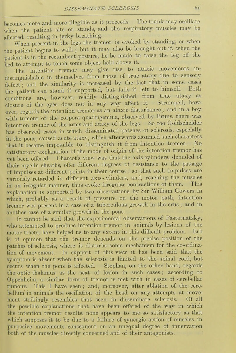 becomes more and more illegible as it proceeds. The trunk may oscillate when the patient sits or stands, and the respiratory muscles may be affected, resulting in jerky breathing. When present in the legs the tremor is evoked by standing, or when the patient begins to walk; but it may also be brought out if, when the patient is in the recumbent posture, he be made to raise the leg off the bed to attempt to touch some object held above it. The intention tremor may give rise to ataxic movements in- distinguishable in themselves from those of true ataxy due to sensory defect° and the similarity is increased by the fact that in some cases the patient can stand if supported, but falls if left to himself. Both conditions are, however, readily distinguished from true ataxy as closure of the eyes does not in any way affect it. Striimpell, how- ever, regards the intention tremor as an ataxic disturbance; and in a boy with tumour of the corpora quadrigemina, observed by Bruns, there was intention tremor of the arms and ataxy of the legs. So too Goldscheider has observed cases in which disseminated patches of sclerosis, especially in the pons, caused acute ataxy, which afterwards assumed such characters that it became impossible to distinguish it from intention tremor. No satisfactory explanation of the mode of origin of the intention tremor has yet been offered. Charcot's view was that the axis-cylinders, denuded of their myelin sheaths, offer different degrees of resistance to the passage of impulses at different points in their course; so that such impulses are variously retarded in different axis-cylinders, and, reaching the muscles in an irregular manner, thus evoke irregular contractions of them. This explanation is supported by two observations by Sir William Gowers in which, probably as a result of pressure on the motor path, intention tremor was present in a case of a tuberculous growth in the crus; and in another case of a similar growth in the pons. It cannot be said that the experimental observations of Pasternatzky, who attempted to produce intention tremor in animals by lesions of the motor tracts, have helped us to any extent in this difficult problem. Erb is of opinion that the tremor depends on the precise position of the patches of sclerosis, where it disturbs some mechanism for the co-ordina- tion of movement. In support of this view it has been said that the symptom is absent when the sclerosis is limited to the spinal cord, but occurs when the pons is affected. Stephan, on the other hand, regards the optic thalamus as the seat of lesion in such cases; according to Oppenheim, a similar form of tremor is met with in cases of cerebellar tumour. This 1 have seen; and, moreover, after ablation of the cere- bellum in animals the oscillation of the head on any attempts at move- ment strikingly resembles that seen in disseminate sclerosis. Of all the possible explanations that have been offered of the way in which the intention tremor results, none appears to me so satisfactory as that which supposes it to be due to a failure of synergic action of muscles in purposive movements consequent on an unecpial degree of innervation both of the muscles directly concerned and of their antagonists.