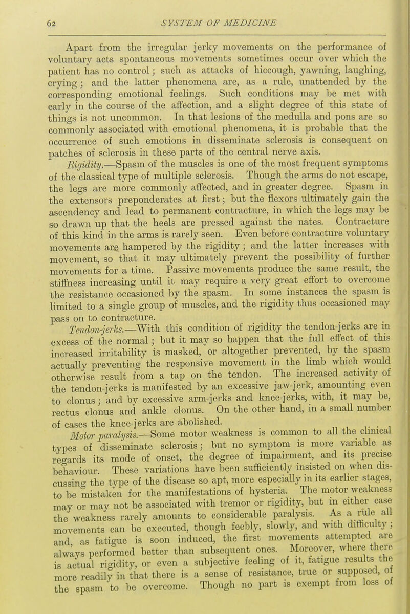 Apart from the irregular jerky movements on the performance of voluntary acts spontaneous movements sometimes occur over which the patient has no control; such as attacks of hiccough, yawning, laughing, crying ; and the latter phenomena are, as a rule, unattended by the corresponding emotional feelings. Such conditions may be met with early in the course of the affection, and a slight degree of this state of things is not uncommon. In that lesions of the medulla and pons are so commonly associated with emotional phenomena, it is probable that the occurrence of such emotions in disseminate sclerosis is consequent on patches of sclerosis in these parts of the central nerve axis. Rigidityi—Spasm of the muscles is one of the most frequent symptoms of the classical type of multiple sclerosis. Though the arms do not escape, the legs are more commonly affected, and in greater degree. Spasm in the extensors preponderates at first; but the flexors ultimately gain the ascendency and lead to permanent contracture, in which the legs may be so drawn up that the heels are pressed against the nates. Contracture of this kind in the arms is rarely seen. Even before contracture voluntary movements are hampered by the rigidity; and the latter increases with movement, so that it may ultimately prevent the possibility of further movements for a time. Passive movements produce the same result, the stiffness increasing until it may require a very great effort to overcome the resistance occasioned by the spasm. In some instances the spasm is limited to a single group of muscles, and the rigidity thus occasioned may pass on to contracture. Tendon-jerks.—With this condition of rigidity the tendon-jerks are in excess of the normal; but it may so happen that the full effect of this increased irritability is masked, or altogether prevented, by the spasm actually preventing the responsive movement in the limb which would otherwise result from a tap on the tendon. The increased activity of the tendon-jerks is manifested by an excessive jaw-jerk, amounting even to clonus ; and by excessive arm-jerks and knee-jerks, with, it may be, rectus clonus and ankle clonus. On the other hand, in a small number of cases the knee-jerks are abolished. Motor paralysis.—Some motor weakness is common to all the clinical types of disseminate sclerosis; but no symptom is more variable as regards its mode of onset, the degree of impairment, and its precise behaviour. These variations have been sufficiently insisted on when dis- cussing the type of the disease so apt, more especially in its earlier stages, to be mistaken for the manifestations of hysteria. The motor weakness may or may not be associated with tremor or rigidity, but m either case the weakness rarely amounts to considerable paralysis As a rifle all movements can be executed, though feebly, slowly, and with difficulty ; and as fatigue is soon induced, the first movements attempted are always performed better than subsequent ones. Moreover, where there is actual rigidity, or even a subjective feeling of it, fatigue results the more readily in that there is a sense of resistance, true or supposed, of the spasm to be overcome. Though no part is exempt from loss of