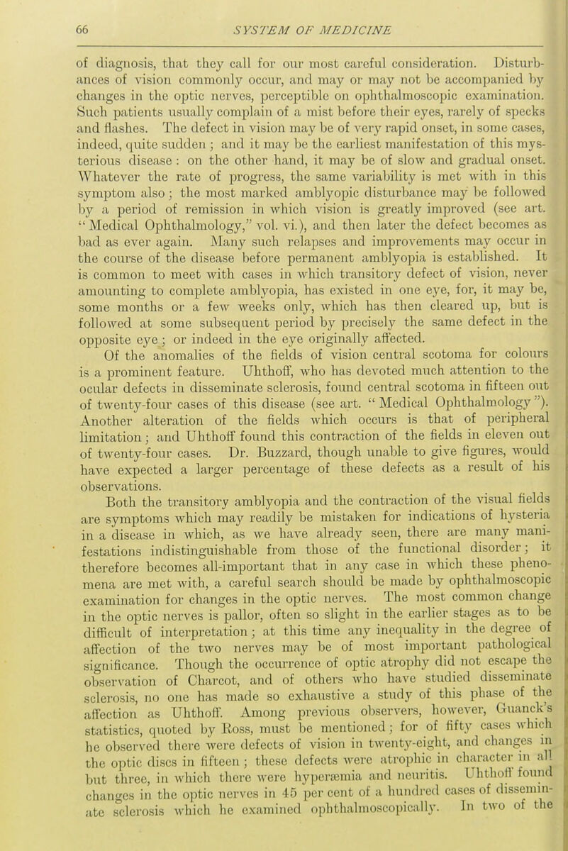 of diagnosis, that they call for our most careful consideration. Disturb- ances of vision commonly occur, and may or may not be accompanied by changes in the optic nerves, perceptible on ophthalmoscopic examination. Such patients usually complain of a mist before their eyes, rarely of specks and flashes. The defect in vision may be of very rapid onset, in some cases, indeed, quite sudden ; and it may be the earliest manifestation of this mys- terious disease : on the other hand, it may be of slow and gradual onset. Whatever the rate of progress, the same variability is met with in this symptom also ; the most marked amblyopic disturbance may be followed by a period of remission in which vision is greatly improved (see art. Medical Ophthalmology, vol. vi), and then later the defect becomes as bad as ever again. Many such relapses and improvements may occur in the course of the disease before permanent amblyopia is established. It is common to meet with cases in which transitory defect of vision, never amounting to complete amblyopia, has existed in one eye, for, it may be, some months or a few weeks only, which has then cleared up, but is followed at some subsequent period by precisely the same defect in the opposite eye ; or indeed in the eye originally aft'ected. Of the anomalies of the fields of vision central scotoma for colours is a prominent feature. Uhthoff, who has devoted much attention to the ocular defects in disseminate sclerosis, found central scotoma in fifteen out of twenty-four cases of this disease (see art.  Medical Ophthalmology ). Another alteration of the fields which occurs is that of peripheral limitation; and Uhthoff found this contraction of the fields in eleven out of twenty-four cases. Dr. Buzzard, though unable to give figures, would have expected a larger percentage of these defects as a result of his observations. Both the transitory amblyopia and the contraction of the visual fields are symptoms which may readily be mistaken for indications of hysteria in a disease in which, as we have already seen, there are many mani- festations indistinguishable from those of the functional disorder; it therefore becomes all-important that in any case in which these pheno- mena are met with, a careful search should be made by ophthalmoscopic examination for changes in the optic nerves. The most common change in the optic nerves is pallor, often so slight in the earlier stages as to be difficult of interpretation; at this time any inequality in the degree of affection of the two nerves may be of most important pathological significance. Though the occurrence of optic atrophy did not escape the observation of Charcot, and of others who have studied disseminate sclerosis, no one has made so exhaustive a study of this phase of the affection as Uhthoff. Among previous observers, however, Guanck's statistics, quoted by Ross, must be mentioned; for of fifty cases which he observed there were defects of vision in twenty-eight, and changes m the optic discs in fifteen ; these defects were atrophic in character in all but three, in which there were hypcrsemia and neuritis. Uhthoff found changes in the optic nerves in 45 per cent of a hundred cases of dissemin- ate sclerosis which he examined ophthalmoscopically. In two of the