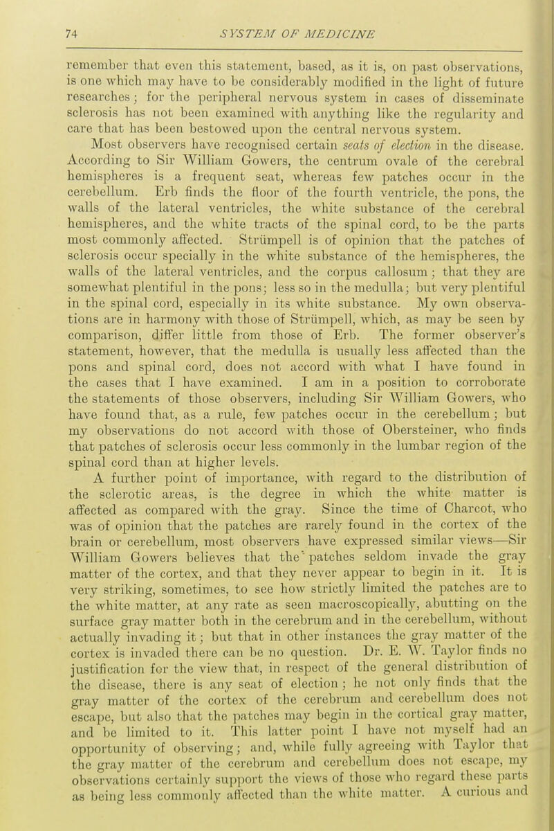 remember that even this statement, based, as it is, on past observations, is one which may have to be considerably modified in the light of future researches; for the peripheral nervous system in cases of disseminate sclerosis has not been examined with anything like the regularity and care that has been bestowed upon the central nervous system. Most observers have recognised certain seats of election in the disease. According to Sir William Gowers, the centrum ovale of the cerebral hemispheres is a frequent seat, whereas few patches occur in the cerebellum. Erb finds the floor of the fourth ventricle, the pons, the walls of the lateral ventricles, the white substance of the cerebral hemispheres, and the white tracts of the spinal cord, to be the parts most commonly affected. Strumpell is of opinion that the patches of sclerosis occur specially in the white substance of the hemispheres, the walls of the lateral ventricles, and the corpus callosum; that they are somewhat plentiful in the pons; less so in the medulla; but very plentiful in the spinal cord, especially in its white substance. My own observa- tions are in harmony with those of Strumpell, which, as may be seen by comparison, differ little from those of Erb. The former observer's statement, however, that the medulla is usually less affected than the pons and spinal cord, does not accord with what I have found in the cases that I have examined. I am in a position to corroborate the statements of those observers, including Sir William Gowers, who have found that, as a rule, few patches occur in the cerebellum; but my observations do not accord with those of Obersteiner, who finds that patches of sclerosis occur less commonly in the lumbar region of the spinal cord than at higher levels. A further point of importance, with regard to the distribution of the sclerotic areas, is the degree in which the white matter is affected as compared with the gray. Since the time of Charcot, who was of opinion that the patches are rarely found in the cortex of the brain or cerebellum, most observers have expressed similar views—Sir William Gowers believes that the''patches seldom invade the gray matter of the cortex, and that they never appear to begin in it. It is very striking, sometimes, to see how strictly limited the patches are to the white matter, at any rate as seen macroscopically, abutting on the surface gray matter both in the cerebrum and in the cerebellum, without actually invading it; but that in other instances the gray matter of the cortex is invaded there can be no question. Dr. E. W. Taylor finds no justification for the view that, in respect of the general distribution of the disease, there is any seat of election ; he not only finds that the gray matter of the cortex of the cerebrum and cerebellum does not escape, but also that the patches may begin in the cortical gray matter, and be limited to it. This latter point I have not myself had an opportunity of observing; and, while fully agreeing with Taylor that the gray matter of the cerebrum and cerebellum does not escape, my observations certainly support the views of those who regard these parts as being less commonly affected than the white matter. A curious and