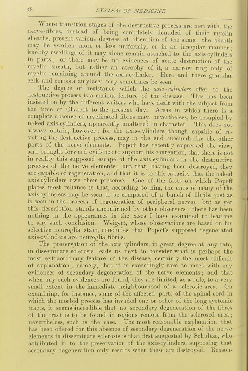 Where transition stages of the destructive process are met with, the nerve-fibres, instead of being completely denuded of their myelin sheaths, present various degrees of alteration of the same; the sheath may be swollen more or less uniformly, or in an irregular manner ; knobby swellings of it may alone remain attached to the axis-cylinders in parts; or there maybe no evidences of acute destruction of the myelin sheath, but rather an atrophy of it, a narrow ring only of myelin remaining around the axis-cylinder. Here and there granular cells and corpora amylacea may sometimes be seen. The degree of resistance which the axis - cylinders offer to the destructive process is a curious feature of the disease. This has been insisted on by the different writers who have dealt with the subject from the time of Charcot to the present day. Areas in which there is a complete absence of myelinated fibres may, nevertheless, be occupied by naked axis-cylinders, apparently unaltered in character. This does not always obtain, however; for the axis-cylinders, though capable of re- sisting the destructive process, may in the end succumb like the other parts of the nerve elements. Popoff has recently expressed the view, and brought forward evidence to support his contention, that there is not in reality this supposed escape of the axis-cylinders in the destructive process of the nerve elements; but that, having been destroyed, they are capable of regeneration, and that it is to this capacity that the naked axis-cylinders owe their presence. One of the facts on which Popoff places most reliance is that, according to him, the ends of many of the axis-cylinders may be seen to be composed of a bunch of fibrils, just as is seen in the process of regeneration of peripheral nerves; but as yet this description stands unconfirmed by other observers; there has been nothing in the appearances in the cases I have examined to lead me to any such conclusion. Weigert, whose observations are based on his selective neuroglia stain, concludes that Popoffs supposed regenerated axis-cylinders are neuroglia fibrils. The preservation of the axis-cylinders, in great degree at any rate, in disseminate sclerosis leads us next to consider what is perhaps the most extraordinary feature of the disease, certainly the most difficult of explanation; namely, that it is exceedingly rare to meet with any evidences of secondary degeneration of the nerve elements; and that when any such evidences are found, they are limited, as a rule, to a very small extent in the immediate neighbourhood of a sclerotic area. On examining, for instance, some of the affected parts of the spinal cord in which the morbid process has invaded one or other of the long systemic tracts, it seems incredible that no secondary degeneration of the fibres of the tract is to be found in regions remote from the sclerosed area ; nevertheless, such is the case. The most reasonable explanation that has been offered for this absence of secondary degeneration of the nerve elements in disseminate sclerosis is that first suggested by Schultze, who attributed it to the preservation of the axis-cylinders, supposing thai secondary degeneration only results when these are destroyed. Reason-