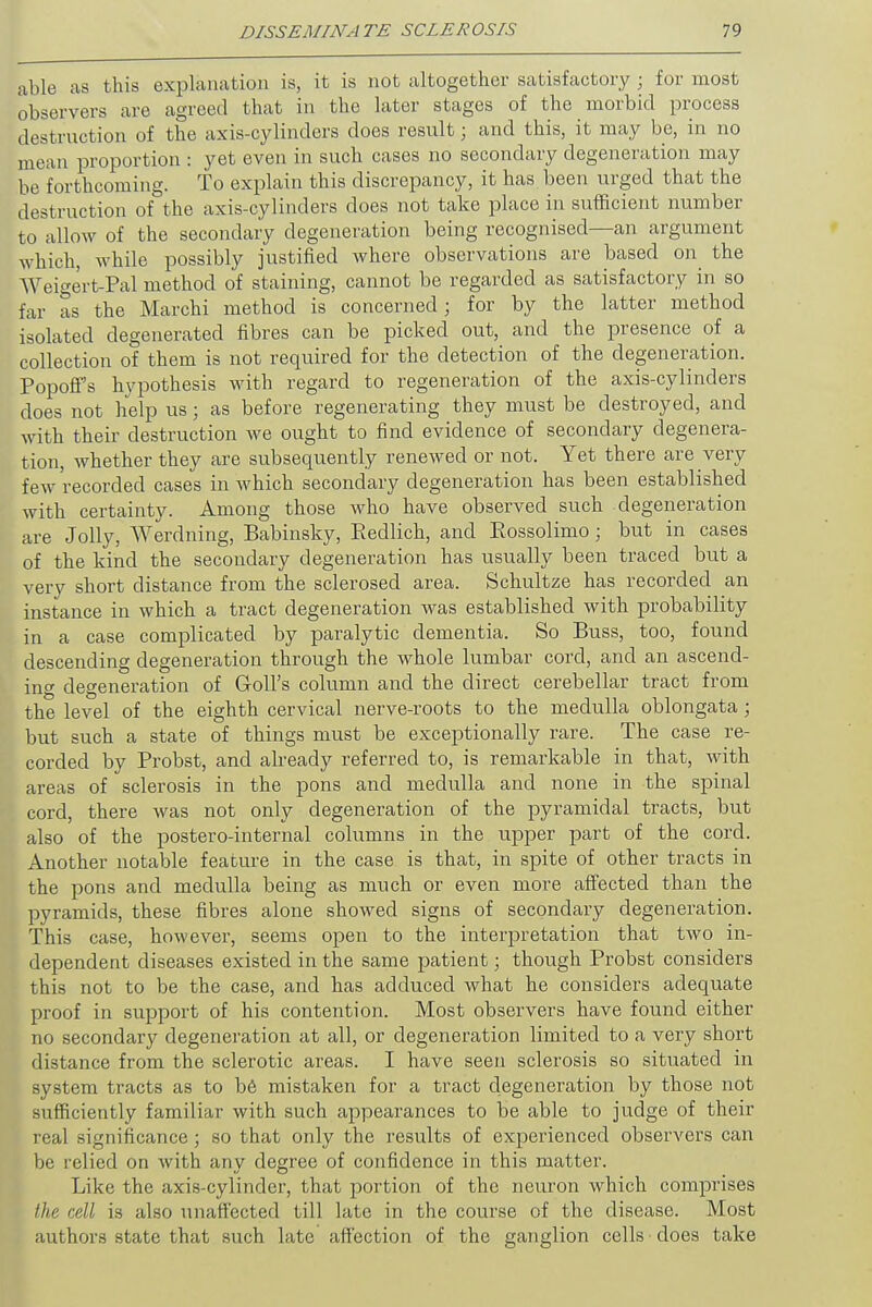 able as this explanation is, it is not altogether satisfactory ; for most observers are agreed that in the later stages of the morbid process destruction of the axis-cylinders does result; and this, it may be, in no mean proportion : yet even in such cases no secondary degeneration may be forthcoming. To explain this discrepancy, it has been urged that the destruction of the axis-cylinders does not take place in sufficient number to allow of the secondary degeneration being recognised—an argument which, while possibly justified where observations are based on the Weigert-Pal method of staining, cannot be regarded as satisfactory in so far as the Marchi method is concerned; for by the latter method isolated degenerated fibres can be picked out, and the presence of a collection of them is not required for the detection of the degeneration. PopofFs hypothesis with regard to regeneration of the axis-cylinders does not help us; as before regenerating they must be destroyed, and with their destruction we ought to find evidence of secondary degenera- tion, whether they are subsequently renewed or not. Yet there are very few recorded cases in which secondary degeneration has been established with certainty. Among those who have observed such degeneration are Jolly, Werdning, Babinsky, Redlich, and Eossolimo; but in cases of the kind the secondary degeneration has usually been traced but a very short distance from the sclerosed area. Schultze has recorded an instance in which a tract degeneration was established with probability in a case complicated by paralytic dementia. So Buss, too, found descending degeneration through the whole lumbar cord, and an ascend- ing degeneration of doll's column and the direct cerebellar tract from the level of the eighth cervical nerve-roots to the medulla oblongata; but such a state of things must be exceptionally rare. The case re- corded by Probst, and already referred to, is remarkable in that, with areas of sclerosis in the pons and medulla and none in the spinal cord, there was not only degeneration of the pyramidal tracts, but also of the postero-internal columns in the upper part of the cord. Another notable feature in the case is that, in spite of other tracts in the pons and medulla being as much or even more affected than the pyramids, these fibres alone showed signs of secondary degeneration. This case, however, seems open to the interpretation that two in- dependent diseases existed in the same patient; though Probst considers this not to be the case, and has adduced what he considers adequate proof in support of his contention. Most observers have found either no secondary degeneration at all, or degeneration limited to a very short distance from the sclerotic areas. I have seen sclerosis so situated in system tracts as to be mistaken for a tract degeneration by those not sufficiently familiar with such appearances to be able to judge of their real significance; so that only the results of experienced observers can be relied on with any degree of confidence in this matter. Like the axis-cylinder, that portion of the neuron which comprises the cell is also unaffected till late in the course of the disease. Most authors state that such late affection of the ganglion cells does take