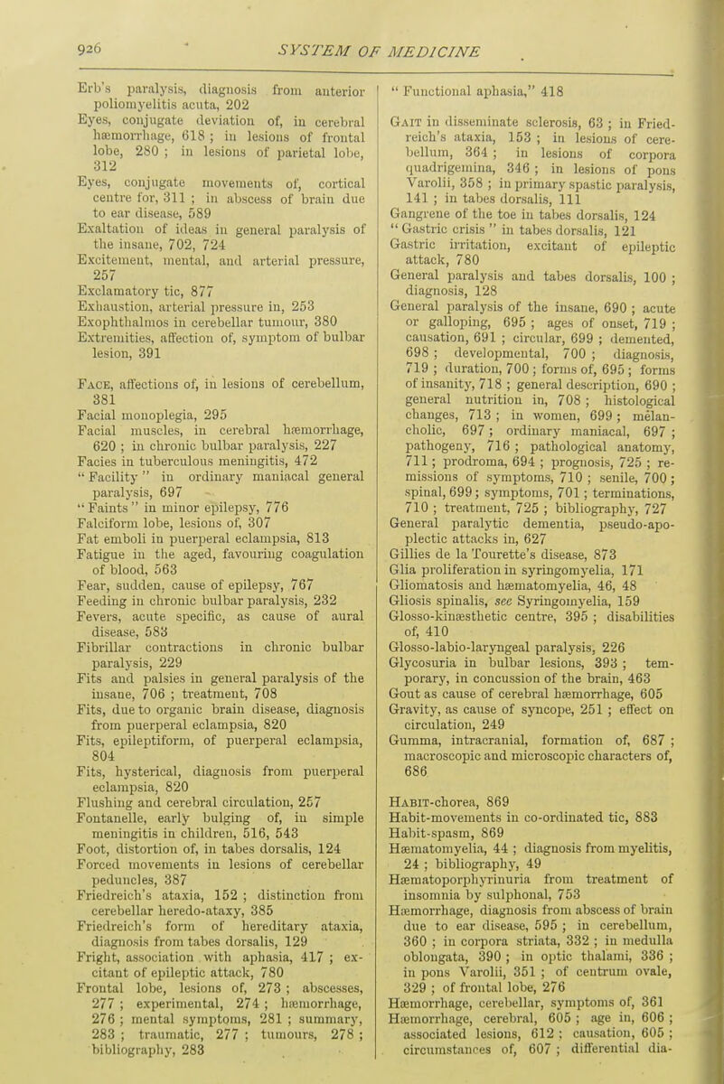 Erb's paralysis, diagnosis from anterior poliomyelitis acuta, 202 Eyes, conjugate deviation of, in cerebral haemorrhage, 618 ; in lesions of frontal lobe, 280 ; in lesions of parietal lobe, 312 Byes, conjugate movements of, cortical centre for, 311 ; in abscess of brain due to ear disease, 589 Exaltation of ideas in general paralysis of the iusaue, 702, 724 Excitement, mental, and arterial pressure, 257 Exclamatory tic, 877 Exhaustion, arterial pressure in, 253 Exophthalmos in cerebellar tumour, 380 Extremities, affection of, .symptom of bulbar lesion, 391 Face, affections of, in lesions of cerebellum, 381 Facial monoplegia, 295 Facial muscles, in cerebral hemorrhage, 620 ; in chronic bulbar paralysis, 227 Facies in tuberculous meningitis, 472 Facility in ordinary maniacal general paralysis, 697 Faints in minor epilepsy, 776 Falciform lobe, lesions of, 307 Fat emboli in puerperal eclampsia, 813 Fatigue in the aged, favouring coagulation of blood, 563 Fear, sudden, cause of epilepsy, 767 Feeding in chronic bulbar paralysis, 232 Fevers, acute specific, as cause of aural disease, 583 Fibrillar contractions in chronic bulbar paralysis, 229 Fits and palsies in general paralysis of the insane, 706 ; treatment, 708 Fits, due to organic brain disease, diagnosis from puerperal eclampsia, 820 Fits, epileptiform, of puerperal eclampsia, 804 Fits, hysterical, diagnosis from puerperal eclampsia, 820 Flushing and cerebral circulation, 257 Fontanelle, early bulging of, in simple meningitis in childreu, 516, 543 Foot, distortion of, in tabes dorsalis, 124 Forced movements in lesions of cerebellar peduncles, 387 Friedreich's ataxia, 152 ; distinction from cerebellar heredo-ataxy, 385 Friedreich's form of hereditary ataxia, diagnosis from tabes dorsalis, 129 Fright, association with aphasia, 417 ; ex- citant of epileptic attack, 780 Frontal lobe, lesions of, 273 ; abscesses, 277 ; experimental, 274 ; haemorrhage, 276 ; mental symptoms, 281 ; summary, 283 ; traumatic, 277 ; tumours, 278 ; bibliography, 283 Functional aphasia, 418 Gait in disseminate sclerosis, 63 ; in Fried- reich's ataxia, 153 ; in lesions of cere- bellum, 364 ; in lesions of corpora quadrigemina, 346 ; in lesions of pons Varolii, 358 ; in primary spastic paralysis, 141 ; in tabes dorsalis, 111 Gangrene of the toe in tabes dorsalis, 124 Gastric crisis in tabes dorsalis, 121 Gastric irritation, excitant of epileptic attack, 780 General paralysis and tabes dorsalis, 100 ; diagnosis, 128 General paralysis of the insane, 690 ; acute or galloping, 695 ; ages of onset, 719 ; causation, 691 ; circular, 699 ; demented, 698 ; developmental, 700 ; diagnosis, 719 ; duration, 700 ; forms of, 695 ; forms of insanity, 718 ; general description, 690 ; general nutrition in, 708 ; histological changes, 713 ; in women, 699; melan- cholic, 697; ordinary maniacal, 697 ; pathogeny, 716 ; pathological anatomy, 711; prodroma, 694 ; prognosis, 725 ; re- missions of symptoms, 710 ; senile, 700 ; spinal, 699; symptoms, 701; terminations, 710 ; treatment, 725 ; bibliography, 727 General paralytic dementia, pseudo-apo- plectic attacks in, 627 Gillies de la Tourette's disease, 873 Glia proliferation in syringomyelia, 171 Gliomatosis and haematomyelia, 46, 48 Gliosis spinalis, see Syringomyelia, 159 Glosso-kinaesthetic centre, 395 ; disabilities of, 410 Glosso-labio-laryngeal paralysis, 226 Glycosuria in bulbar lesions, 393 ; tem- porary, in concussion of the brain, 463 Gout as cause of cerebral haemorrhage, 605 Gravity, as cause of syncope, 251 ; effect on circulation, 249 Gumma, intracranial, formation of, 687 ; macroscopic and microscopic characters of, 686 HABiT-chorea, 869 Habit-movements in co-ordinated tic, 883 Habit-spasm, 869 Haematomyelia, 44 ; diagnosis from myelitis, 24 ; bibliography, 49 Haematoporphyrinuria from treatment of insomnia by sulphonal, 753 Haemorrhage, diagnosis from abscess of brain due to ear disease, 595 ; in cerebellum, 360 ; in corpora striata, 332 ; in medulla oblongata, 390 ; in optic thalami, 336 ; in pons Varolii, 351 ; of centrum ovale, 329 ; of frontal lobe, 276 Haemorrhage, cerebellar, symptoms of, 361 Haemorrhage, cerebral, 605 ; age in, 606 ; associated lesions, 612 : causation, 605 ; circumstances of, 607 ; differential dia-