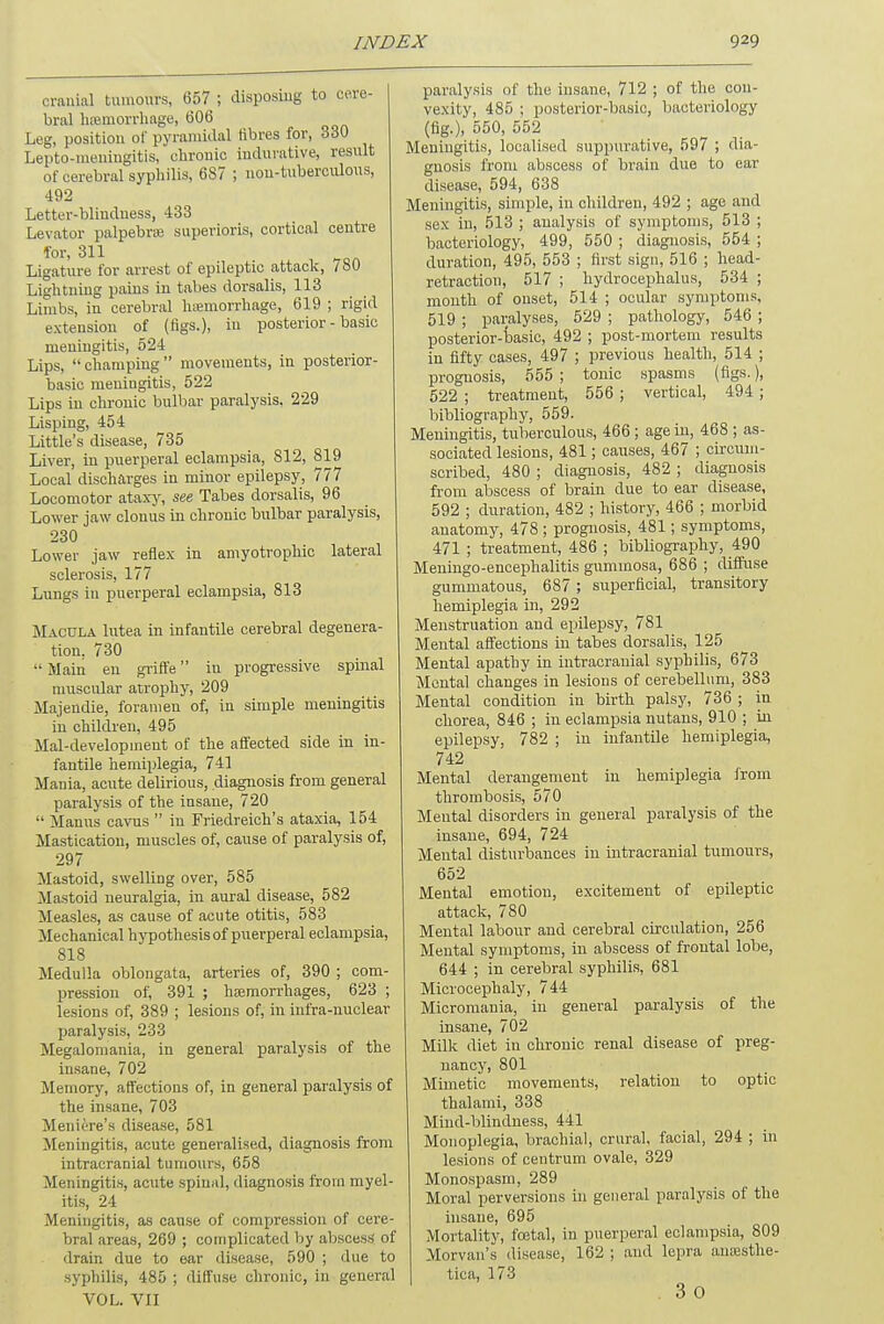 cranial tumours, 657 ; disposing to cere- bral haemorrhage, 606 Leg, position of pyramidal fibres for, 330 Lepto-meningitis, chronic indurative, result of cerebral syphilis, 687 ; non-tuberculous, 492 Letter-blindness, 433 Levator palpebrte superioris, cortical centre for- 311 Ligature for arrest of epileptic attack, / 80 Lightning pains in tabes dorsalis, 113 Limbs, in cerebral hemorrhage, 619 ; rigid extension of (figs.), in posterior - basic meningitis, 524 Lips, champing movements, in posterior- basic meningitis, 522 Lips in chronic bulbar paralysis, 229 Lisping, 454 Little's disease, 735 Liver, in puerperal eclampsia, 812, 819 Local discharges in minor epilepsy, 777 Locomotor ataxy, see Tabes dorsalis, 96 Lower jaw clouus in chronic bulbar paralysis, 230 Lower jaw reflex in amyotrophic lateral sclerosis, 177 Lungs in puerperal eclampsia, 813 Macula lutea in infantile cerebral degenera- tion. 730  Main en griffe in progressive spinal muscular atrophy, 209 Majendie, foramen of, in simple meningitis in children, 495 Mal-developinent of the affected side in in- fantile hemiplegia, 741 Mania, acute delirious, diagnosis from general paralysis of the insane, 720  Manus cavus  iu Friedreich's ataxia, 154 Mastication, muscles of, cause of paralysis of, 297 Mastoid, swelling over, 585 Mastoid neuralgia, in aural disease, 582 Measles, as cause of acute otitis, 583 Mechanical hypothesis of puerperal eclampsia, 818 Medulla oblongata, arteries of, 390 ; com- pression of, 391 ; hemorrhages, 623 ; lesions of, 389 ; lesions of, in infra-nuclear paralysis, 233 Megalomania, in general paralysis of the insane, 702 Memory, affections of, in general paralysis of the insane, 703 Meniere's disease, 581 Meningitis, acute generalised, diagnosis from intracranial tumours, 658 Meningitis, acute spinal, diagnosis from myel- itis, 24 Meningitis, as cause of compression of cere- bral areas, 269 ; complicated by abscess of drain due to ear disease, 590 ; due to syphilis, 485 ; diffuse chronic, in general VOL. VII paralysis of the insane, 712 ; of the con- vexity, 485 ; posterior-basic, bacteriology (fig.), 550, 552 Meningitis, localised suppurative, 597 ; dia- gnosis from abscess of brain due to ear disease, 594, 638 Meningitis, simple, in children, 492 ; age and sex in, 513 ; analysis of symptoms, 513 ; bacteriology, 499, 550 ; diagnosis, 554 ; duration, 495, 553 ; first sign, 516 ; head- retraction, 517 ; hydrocephalus, 534 ; month of onset, 514 ; ocular symptoms, 519 ; paralyses, 529 ; pathology, 546 ; posterior-basic, 492 ; post-mortem results in fifty cases, 497 ; previous health, 514 ; prognosis, 555 ; tonic spasms (figs.), 522 ; treatment, 556 ; vertical, 494 ; bibliography, 559. Meningitis, tuberculous, 466 ; age in, 468 ; as- sociated lesions, 481; causes, 467 ; circum- scribed, 480 ; diagnosis, 482 ; diagnosis from abscess of brain due to ear disease, 592 ; duration, 482 ; history, 466 ; morbid anatomy, 478; prognosis, 481; symptoms, 471 ; treatment, 486 ; bibliography, 490 Meningo-encephalitis gummosa, 686 ; diffuse gummatous, 687 ; superficial, transitory hemiplegia in, 292 Menstruation and epilepsy, 781 Mental affections in tabes dorsalis, 125 Mental apathy in intracranial syphilis, 673 Mental changes in lesions of cerebellum, 383 Mental condition in birth palsy, 736 ; in chorea, 846 ; in eclampsia nutans, 910 ; in epilepsy, 782 ; in infantile hemiplegia, 742 Mental derangement in hemiplegia from thrombosis, 570 Mental disorders in general paralysis of the insane, 694, 724 Mental disturbances in intracranial tumours, 652 Mental emotiou, excitement of epileptic attack, 780 Mental labour and cerebral circulation, 256 Mental symptoms, in abscess of frontal lobe, 644 ; in cerebral syphilis, 681 Microcephaly, 744 Micromania, in general paralysis of the insane, 702 Milk diet in chronic renal disease of preg- nancy, 801 Mimetic movements, relation to optic thalami, 338 Mind-blindness, 441 Monoplegia, brachial, crural, facial, 294 ; in lesions of centrum ovale, 329 Monospasm, 289 Moral perversions in general paralysis of the insane, 695 Mortality, foetal, in puerperal eclampsia, 809 Morvan's disease, 162 ; and lepra amesthe- tica, 173 . 3o