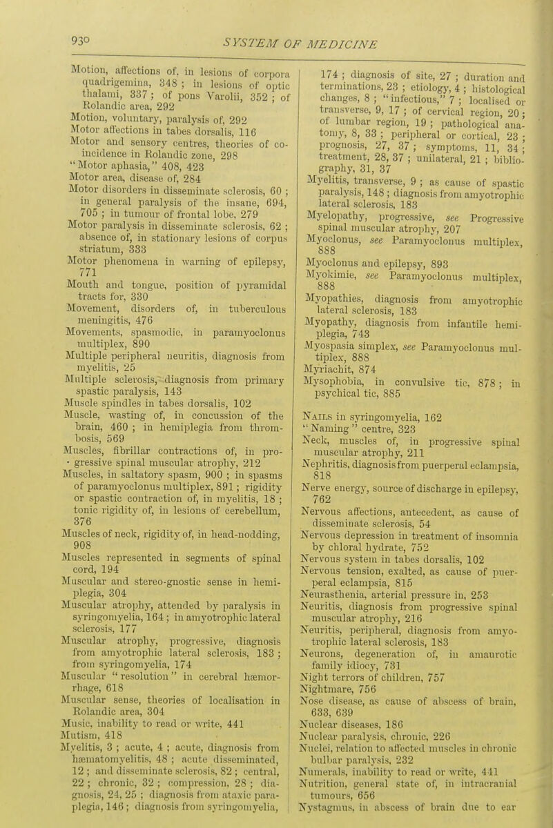 Motion, affections of. in lesions of corpora quadrigemiiia, 348 ; in lesions of optic thalami, 337 ; of pons Varolii, 352 ; of Rolandic area, 292 Motion, voluntary, paralysis of, 292 Motor affections in tabes dorsalis, 116 Motor and sensory centres, theories of co- incidence in Rolandic zone, 298  Motor aphasia, 408, 423 Motor area, disease of, 284 Motor disorders in disseminate sclerosis, 60 ; in general paralysis of the insane, 694, 705 ; in tumour of frontal lobe, 279 Motor paralysis in disseminate sclerosis, 62 ; absence of, in stationary lesions of corpus striatum, 333 Motor phenomena in warning of epilepsy, 771 Mouth and tongue, positiou of pyramidal tracts for, 330 Movement, disorders of, in tuberculous meningitis, 476 Movements, spasmodic, in paramyoclonus multiplex, 890 Multiple peripheral neuritis, diagnosis from myelitis, 25 Multiple sclerosis, diagnosis from primary spastic paralysis, 143 Muscle spindles in tabes dorsalis, 102 Muscle, wasting of, in concussion of the brain, 460 ; in hemiplegia from throm- bosis, 569 Muscles, fibrillar contractions of, in pro- • gressive spinal muscular atrophy, 212 Muscles, in saltatory spasm, 900 ; in spasms of paramyoclonus multiplex, 891; rigidity or spastic contraction of, in myelitis, 18 ; tonic rigidity of, in lesions of cerebellum, 376 Muscles of neck, rigidity of, in head-nodding, 908 Muscles represented in segments of spinal cord, 194 Muscular and stereo-gnostic sense in hemi- plegia, 304 Muscular atrophy, attended by paralysis in syringomyelia, 164 ; in amyotrophic lateral sclerosis, 177 Muscular atrophy, progressive, diagnosis from amyotrophic lateral sclerosis, 183 ; from syringomyelia, 174 Muscular  resolution  in cerebral haemor- rhage, 618 Muscular sense, theories of localisation in Rolandic area, 304 Music, inability to read or write, 441 Mutism, 418 Myelitis, 3 ; acute, 4 ; acute, diagnosis from ha2itiatomyelitis, 48 ; acute disseminated, 12 ; and disseminate sclerosis, 82 ; central, 22 ; chronic, 32 ; compression, 28 ; dia- gnosis, 24, 25 ; diagnosis from ataxic para- , plegi.i,146; diagnosis from syringomyelia, 174 ; diagnosis of site, 27 ; duration and terminations, 23 ; etiology, 4 ; histological changes, 8 ;  infectious, 7 ; localised or transverse, 9, 17 ; of cervical region, 20; of lumbar region, 19 ; pathological ana- tomy, 8, 33 ; peripheral or cortical, 23 • prognosis, 27, 37 ; symptoms, 11, 34 ;' treatment, 28, 37 ; unilateral, 21 ; biblio- graphy, 31, 37 Myelitis, transverse, 9 ; as cause of spastic paralysis, 148 ; diagnosis from amyotrophic lateral sclerosis, 183 Myelopathy, progressive, see Progressive spinal muscular atrophy, 207 Myoclonus, see Paramyoclonus multiplex 888 Myoclonus and epilepsy, 893 Myokimie, see Paramyoclonus multiplex 888 Myopathies, diagnosis from amyotrophic lateral sclerosis, 183 Myopathy, diagnosis from infantile hemi- plegia, 743 Myospasia simplex, see Paramyoclonus mul- tiplex, 888 Myriachit, 874 Mysophobia, in convulsive tic, 878 ; in psychical tic, 885 Nails in syringomyelia, 162  Naming  centre, 323 Neck, muscles of, in progressive spinal muscular atrophy, 211 Nephritis, diagnosis from puerperal eclampsia, 818 Nerve energv, source of discharge iu epilepsy, 762 Nervous affections, antecedent, as cause of disseminate sclerosis, 54 Nervous depression in treatment of insomnia by chloral hydrate, 752 Nervous system in tabes dorsalis, 102 Nervous tension, exalted, as cause of puer- peral eclampsia, 815 Neurasthenia, arterial pressure in, 253 Neuritis, diagnosis from progressive spinal muscular atrophy, 216 Neuritis, peripheral, diagnosis from amyo- trophic lateral sclerosis, 183 Neurons, degeneration of, in amaurotic family idiocy, 731 Night terrors of children, 757 Nightmare, 756 Nose disease, as cause of abscess of brain, 633, 639 Nuclear diseases, 186 Nuclear paralysis, chronic, 226 Nuclei, relation to affected muscles iu chronic bulbar paralysis, 232 Numerals, inability to read or write, 441 Nutrition, general state of, in intracranial tumours, 656 Nystagmus, in abscess of brain due to ear