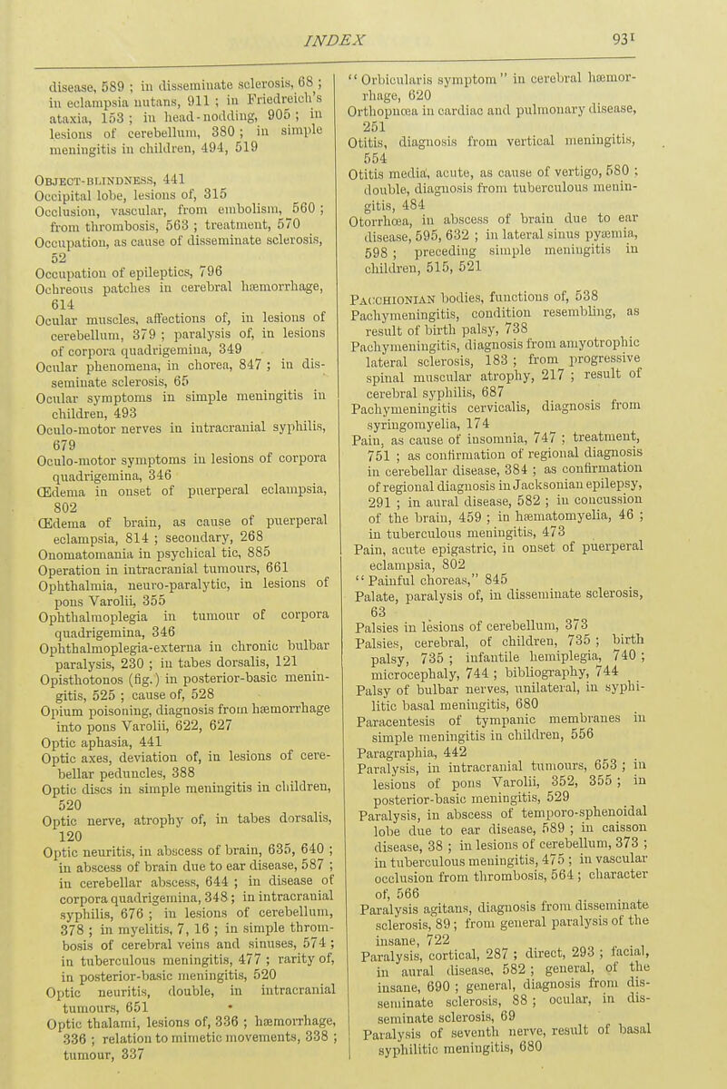 disease, 589 ; in disseminate sclerosis, 68 ; in eclampsia nutans, 911 ; in Friedreich's ataxia, 153; in head-nodding, 905; in lesions of cerebellum, 380 ; in simple meningitis in children, 494, 519 Object-blindness, 441 Occipital lobe, lesions of, 315 Occlusion, vascular, from embolism, _560 ; from thrombosis, 563 ; treatment, 570 Occupation, as cause of disseminate sclerosis, 52 Occupation of epileptics, 796 Ochreous patches in cerebral haemorrhage, 614 Ocular muscles, affections of, in lesions of cerebellum, 379 ; paralysis of, in lesions of corpora quadrigemina, 349 Ocular phenomena, in chorea, 847 ; in dis- seminate sclerosis, 65 Ocular symptoms in simple meningitis in children, 493 Oculo-motor nerves in intracranial syphilis, 679 Oculo-motor symptoms in lesions of corpora quadrigemina, 346 (Edema in onset of puerperal eclampsia, 802 (Edema of brain, as cause of puerperal eclampsia, 814 ; secondary, 268^ Onomatomania in psychical tic, 885 Operation in intracranial tumours, 661 Ophthalmia, neuro-paralytic, in lesions of pons Varolii, 355 Ophthalmoplegia in tumour of corpora quadrigemina, 346 Ophthalmoplegia-exterua in chronic bulbar paralysis, 230 ; in tabes dorsalis, 121 Opisthotonos (fig.) in posterior-basic menin- gitis, 525 ; cause of, 528 Opium poisoning, diagnosis from hemorrhage into pons Varolii, 622, 627 Optic aphasia, 441 Optic axes, deviation of, in lesions of cere- bellar peduncles, 388 Optic discs in simple meningitis in children, 520 Optic nerve, atrophy of, in tabes dorsalis, 120 Optic neuritis, in abscess of brain, 635, 640 ; in abscess of brain due to ear disease, 587 ; in cerebellar abscess, 644 ; in disease of corpora quadrigemina, 348; in intracranial syphilis, 676 ; in lesions of cerebellum, 378 ; in myelitis, 7, 16 ; in simple throm- bosis of cerebral veins and sinuses, 574 ; in tuberculous meningitis, 477 ; rarity of, in posterior-basic meningitis, 520 Optic neuritis, double, in intracranial tumours, 651 Optic thalami, lesions of, 336 ; haemorrhage, 336 ; relation to mimetic movements, 338 ; tumour, 337 Orbicularis symptom in cerebral haemor- rhage, 620 Orthopncea in cardiac and pulmonary disease, 251 Otitis, diagnosis from vertical meningitis, 554 Otitis media, acute, as cause of vertigo, 580 ; double, diagnosis from tuberculous menin- gitis, 484 Otorrhcea, in abscess of brain due to ear disease, 595, 632 ; in lateral sinus pyaemia, 598 ; preceding simple meningitis in children, 515, 521 Pacchionian bodies, functions of, 538 Pachymeningitis, condition resembling, as result of birth palsy, 738 Pachymeningitis, diagnosis from amyotrophic lateral sclerosis, 183 ; from progressive spinal muscular atrophy, 217 ; result of cerebral syphilis, 687 Pachymeningitis cervicalis, diagnosis from syringomyelia, 174 Pain, as cause of insomnia, 747 ; treatment, 751 ; as confirmation of regional diagnosis in cerebellar disease, 384 ; as confirmation of regional diagnosis in Jacksonian epilepsy, 291 ; in aural disease, 582 ; in concussion of the brain, 459 ; in haematomyelia, 46 ; in tuberculous meningitis, 473 Pain, acute epigastric, in onset of puerperal eclampsia, 802 Painful choreas, 845 Palate, paralysis of, in disseminate sclerosis, 63 Palsies in lesions of cerebellum, 373 Palsies, cerebral, of children, 735 ; birth palsy, 735 ; infantile hemiplegia, 740 ; microcephaly, 744 ; bibliography, 744 Palsy of bulbar nerves, unilateral, in syphi- litic basal meningitis, 680 Paracentesis of tympanic membranes in simple meningitis in children, 556 Paragraphia, 442 Paralysis, in intracranial tumours, 653 ; in lesions of pons Varolii, 352, 355 ; in posterior-basic meningitis, 529 Paralysis, in abscess of temporo-sphenoidal lobe due to ear disease, 589 ; in caisson disease, 38 ; in lesions of cerebellum, 373 ; in tuberculous meningitis, 475 ; in vascular occlusion from thrombosis, 564 ; character of, 566 Paralysis agitans, diagnosis from disseminate sclerosis, 89; from general paralysis of the insane, 722 Paralysis, cortical, 287 ; direct, 293 ; facial, in aural disease, 582 ; general, of the insane, 690 ; general, diagnosis from dis- seminate sclerosis, 88 ; ocular, in dis- seminate sclerosis, 69 Paralysis of seventh nerve, result of basal syphilitic meningitis, 680