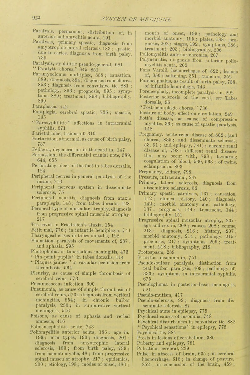 Paralysis, permanent, distribution of, in anterior poliomyelitis acuta, 191 Paralysis, primary spastic, diagnosis from amyotrophic lateral sclerosis, 183 ; spastic, due to caries, diagnosis from birth palsy, / 39 Paralysis, syphilitic pseudo-general, 681 Paralytic chorea, 845, 851 Paramyoclonus multiplex, 888 ; causation, 889 ; diagnosis, 894 ; diagnosis from chorea, 853 ; diagnosis from convulsive tic, 881 ; pathology, 896 ; prognosis, 895 ; symp- toms, 889; treatment, 898: bibliography, S99 Paraphasia, 442 Paraplegia, cerebral spastic, 735 ; spastic, 135  Parasyphilitic  affections in intracranial syphilis, 671 Parietal lobe, lesions of, 310 Parturition, abnormal, as cause of birth palsy, 737 Pellagra, degeneration in the cord in, 147 Percussion, the differential cranial note, 589, 644, 655 Perforating ulcer of the foot in tabes dorsalis, 124 Peripheral nerves in general paralysis of the insane, 716 Peripheral nervous system in disseminate sclerosis, 75 Peripheral neuritis, diagnosis from ataxic paraplegia, 148 ; from tabes dorsalis, 128 Peroneal type of muscular atrophy, diagnosis from progressive spinal muscular atrophy 217 Pes cavus in Friedreich's ataxia, 154 Petit mal, 776 ; in infantile hemiplegia, 741 Pharyngeal crises in tabes dorsalis, 122 Fhonation, paralysis of movements of, 287 ; and aphasia, 295 Photophobia in tuberculous meningitis, 473  Pin-point pupils  in tabes dorsalis, 114  Plaques jaunes  in vascular occlusion from thrombosis, 564 Pleurisy, as cause of simple thrombosis of cerebral veins, 573 Pneumococcus infection, 600 Pneumonia, as cause of simple thrombosis of cerebral veins, 573 ; diagnosis from vertical meningitis, 554; in chronic bulbar paralysis, 230; in suppurative vertical meningitis, 546 Poisons, as cause of aphasia and verbal amnesia, 416 Polioencephalitis, acute, 743 Poliomyelitis anterior acuta, 186 ; age in, 199 ; arm types, 190 ; diagnosis, 201 ; diagnosis from amyotrophic lateral sclerosis, 183 ; from birth palsy, 739 ; from hamiatoniyelia, 48 ; from progressive spinal muscular atrophy, 217 ; epidemics, 200 ; etiology, 198 ; modes of onset, 186 ; month of onset, 199 ; pathology aud morbid anatomy, 195 ; plates, 188 ; pro- gnosis, 202 ; stages, 192 ; symptoms, 186; treatment, 203 ; bibliography, 206 Poliomyelitis anterior chronica, 207 Polyneuritis, diagnosis from anterior polio- myelitis acuta, 202 Pons Varolii, hemorrhages of, 622 ; lesions of, 350 ; softening, 351 ; tumours, 352 Porencephalus, as result of birth palsy, 738 ; of infantile hemiplegia, 743 Porencephaly, incomplete paralysis in, 292 Posterior sclerosis of the cord, see Tabes dorsalis, 96 Post-hemiplegic chorea, 736 Posture of body, ell'ect on circulation, 249 Pott's disease, as cause of compression myelitis, 36 ; as cause of spastic paralysis, 148 Pregnancy, acute renal disease of, 802 ; (and chorea, 835 ; and disseminate sclerosis, 53, 91 ; and epilepsy, 781); chronic renal disease of, 798 ; different renal diseases that may occur with, 798; favouring coagulation of blood, 560, 563 ; of twins, eclampsia in, 803 Pregnancy, kidney, 798 Pressure, intracranial, 247 Primary lateral sclerosis, diagnosis from disseminate sclerosis, 86 Primary spastic paralysis, 137 ; causation, 142 ; clinical history, 140 ; diagnosis, 142 ; morbid anatomy and pathology, 137 ; prognosis, 144 ; treatment, 144 ; bibliography, 151 Progressive spinal muscular atrophy, 207 ; age and sex iu, 208 ; causes, 208 ; course, 213 ; diagnosis, 216 ; history, 207 : morbid anatomy, 214 ; pathology, 215 ; prognosis, 217 ; symptoms, 209 ; treat- ment, 218 ; bibliography, 219 Protospasm, 289 Pruritus, insomnia in, 751 Pseudo-bulbar paralysis, distinction from real bulbar paralysis, 409 ; pathology of, 333 ; symptoms in intracranial syphilis. 675 Pseudoglioma in posterior-basic meningitis, 521 Pseudo-mutism, 417 Pseudo-sclerosis, 92 ; diagnosis from dis- seminate sclerosis, 87 Psychical aura; in epilepsy, 775 Psychical causes of insomnia, 748 Psychical disturbances in convulsive tic, 882 Psychical sensations in epilepsy, 775 Psychical tic, 884 Ptosis in lesions of cerebellum, 380 Puberty and epilepsy, 781 Pulsation, cerebral, 239 Pulse, in abscess of brain, 635 ; in cerebral hemorrhage, 618 : in change of posture, 252 ; in concussion of the brain, 459 ;