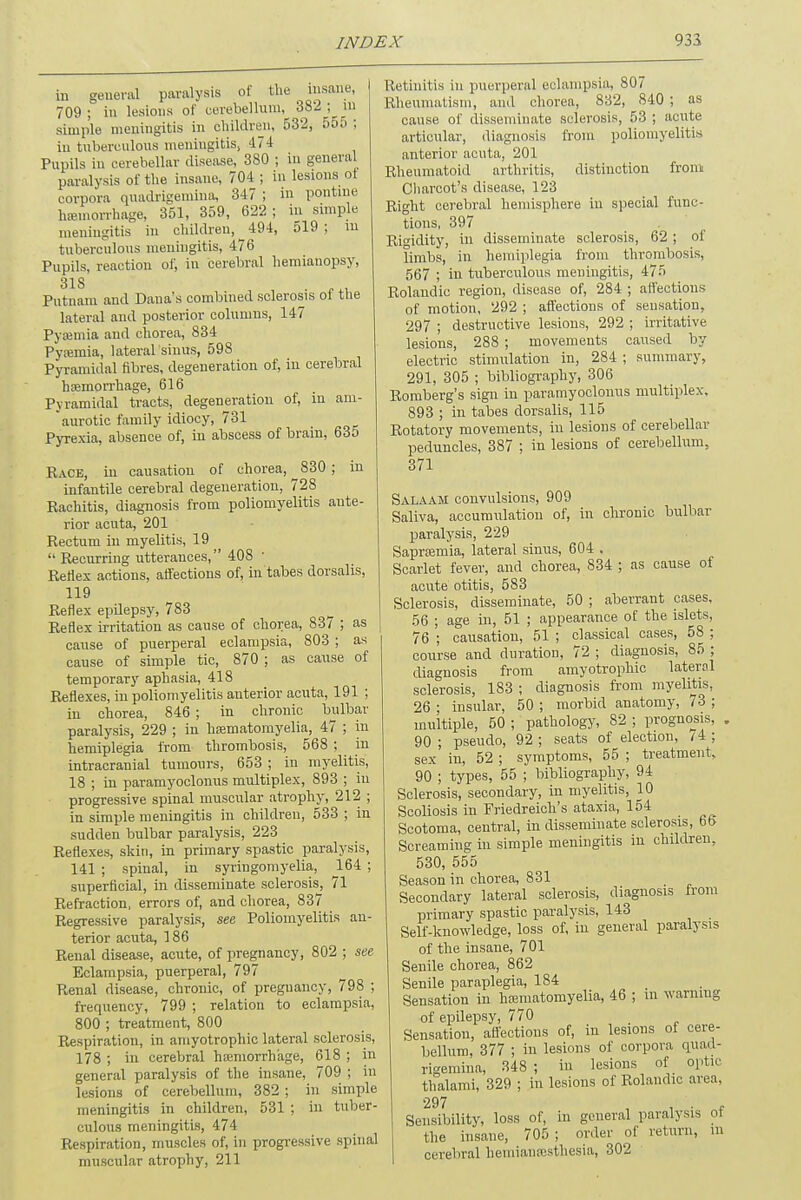 in general paralysis of the insane, 709 ; in lesions of cerebellum, 382; m simple meningitis in children, 532, 555 : iu tuberculous meningitis, 474 Pupils in cerebellar disease, 380 ; iu general paralysis of the insane, 704; in lesions ot corpora quadrigemina, 347 ; in pontine hemorrhage, 351, 359, 622 ; in simple meningitis in children, 494, 519; in tuberculous meningitis, 476 Pupils, reaction of, in cerebral hemiauopsy, 318 . ' Putnam and Dana's combined sclerosis ol the lateral and posterior columns, 147 Pyaemia and chorea, 834 Pysemia, lateral.'sinus, 598 Pyramidal fibres, degeneration of, iu cerebral haemorrhage, 616 Pyramidal tracts, degeneration of, in am- aurotic family idiocy, 731 Pyrexia, absence of, in abscess of brain, 635 Race, iu causation of chorea, ^830; iu infantile cerebral degeneration, 728 Rachitis, diagnosis from poliomyelitis ante- rior acuta, 201 Rectum in myelitis, 19  Recurring utterances, 408 ■ Reflex actions, affections of, in tabes dorsalis, 119 Reflex epilepsy, 783 Reflex irritation as cause of chorea, 837 ; as cause of puerperal eclampsia, 803 ; as cause of simple tic, 870 ; as cause of temporary aphasia, 418 Reflexes, in poliomyelitis anterior acuta, 191 ; in chorea, 846 ; in chronic bulbar paralysis, 229 ; iu kamiatomyelia, 47 ; in hemiplegia from thrombosis, 568 ; in intracranial tumours, 653 ; in myelitis, 18 ; in paramyoclonus multiplex, 893 ; iu progressive spinal muscular atr-ophy, 212 ; in simple meningitis in children, 533 ; in sudden bulbar paralysis, 223 Reflexes, skin, iu primary spastic paralysis, 141 ; spinal, in syringomyelia, 164 ; superficial, in disseminate sclerosis, 71 Refraction, errors of, and chorea, 837 Regressive paralysis, see Poliomyelitis an- terior acuta, 186 Renal disease, acute, of pregnancy, 802 ; see Eclampsia, puerperal, 797 Renal disease, chronic, of pregnancy, 798 ; frequency, 799 ; relation to eclampsia, 800 ; treatment, 800 Respiration, in amyotrophic lateral sclerosis, 178 ; in cerebral haemorrhage, 618 ; in general paralysis of the insane, 709 ; in lesions of cerebellum, 382 ; in simple meningitis in children, 531 ; in tuber- culous meningitis, 474 Respiration, muscles of, in progressive spinal muscular atrophy, 211 Retinitis in puerperal eclampsia, 807 Rheumatism, and chorea, 832, 840 ; as cause of disseminate sclerosis, 53 ; acute articular, diagnosis from poliomyelitis anterior acuta, 201 Rheumatoid arthritis, distiuction from Charcot's disease, 123 Right cerebral hemisphere iu special func- tions, 397 Rigidity, in disseminate sclerosis, 62 ; of limbs, in hemiplegia from thrombosis, 567 ; iu tuberculous meningitis, 475 Rolaudic region, disease of, 284 ; affections of motion, 292 ; affections of sensation, 297 ; destructive lesions, 292 ; irritative lesions, 288 ; movements caused by electric stimulation in, 284 ; summary, 291, 305 ; bibliography, 306 Romberg's sign in paramyoclonus multiplex, 893 ; in tabes dorsalis, 115 Rotatory movements, iu lesions of cerebellar peduncles, 387 ; in lesions of cerebellum, 371 Salaam convulsions, 909 Saliva, accumulation of, in chronic bulbar paralysis, 229 Saprasmia, lateral sinus, 604 . Scarlet fever, and chorea, 834 ; as cause of acute otitis, 583 Sclerosis, disseminate, 50 ; aberrant cases, 56 ; age iu, 51 ; appearance of the islets, 76 ; causation, 51 ; classical cases, 58 ; course and duration, 72 ; diagnosis, 85 ; diagnosis from amyotrophic lateral sclerosis, 183 ; diagnosis from myelitis, 26 ; insular, 50 ; morbid anatomy, 73 ; multiple, 50 ; pathology, 82 ; prognosis, . 90; pseudo, 92; seats of election, 7-4; sex in, 52 ; symptoms, 55 ; treatment, 90 ; types, 55 ; bibliography, 94 Sclerosis, secondary, in myelitis, 10 Scoliosis in Friedreich's ataxia, 154 Scotoma, central, iu disseminate sclerosis, 66 Screaming in simple meningitis in children, 530, 555 Season in chorea, 831 Secondary lateral sclerosis, diagnosis from primary spastic paralysis, 143 Self-knowledge, loss of, iu general paralysis of the insane, 701 Senile chorea, 862 Senile paraplegia, 184 Sensation in hamiatomyelia, 46 ; in warning of epilepsy, 770 Sensation, affections of, in lesions of cere- bellum, 377 ; iu lesions of corpora quad- rigeniina, 348 ; in lesions of optic thalami, 329 ; in lesions of Rolaudic area, 297 Sensibility, loss of, in general paralysis of the insane, 705 ; order of return, m cerebral liemiamesthesia, 302