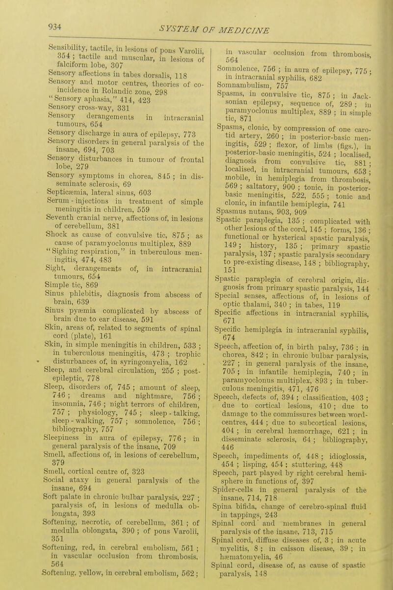 Sensibility, tactile, in lesions of pons Varolii, 354 ; tactile and muscular, in lesions of falciform lobe, 307 Sensory affections in tabes dorsalis, 118 Sensory and motor centres, theories of co- incidence in Eolandic zone, 298 Sensory aphasia, 414, 423 Sensory cross-way, 331 Sensory derangements in intracranial tumours, 654 Sensory discharge in aura of epilepsy, 773 Sensory disorders in general paralysis of the insane, 694, 703 Sensory disturbances in tumour of frontal lobe, 279 Sensory symptoms in chorea, 845 ; in dis- seminate sclerosis, 69 Septicemia, lateral sinus, 603 Serum - injections in treatment of simple meningitis in children, 559 Seventh cranial nerve, affections of, in lesions of cerebellum, 381 Shock as cause of convulsive tic, 875 ; as cause of paramyoclonus multiplex, 889  Sighing respiration, in tuberculous men- ingitis, 474, 483 Sight, derangements of, in intracranial tumours, 654 Simple tic, 869 Sinus phlebitis, diagnosis from abscess of brain, 639 Sinus pyaemia complicated by abscess of brain due to ear disease, 591 Skin, areas of, related to segments of spinal cord (plate), 161 Skin, in simple meningitis in children, 533 ; in tuberculous meningitis, 473 ; trophic disturbances of, in syringomyelia, 162 Sleep, and cerebral circulation, 255 ; post- epileptic, 778 Sleep, disorders of, 745 ; amount of sleep, 746 ; dreams and nightmare, 756 ; insomnia, 746 ; night terrors of children, 757 ; physiology, 745 ; sleep - talking, sleep - walking, 757 ; somnolence, 756 ; bibliography, 757 Sleepiness in aura of epilepsy, 776 ; in general paralysis of the insane, 709 Smell, affections of, in lesions of cerebellum, 379 Smell, cortical centre of, 323 Social ataxy in general paralysis of the insane, 694 Soft palate in chronic bulbar paralysis, 227 ; paralysis of, in lesions of medulla ob- longata, 393 Softening, necrotic, of cerebellum, 361 ; of medulla oblongata, 390 ; of pons Varolii, 351 Softening, red, in cerebral embolism, 561 ; in vascular occlusion from thrombosis. 564 Softening, yellow, in cerebral embolism, 562; occlusion from thrombosis, in vascular 564 Somnolence, 756 ; in aura of epilepsy, 775 ; in intracranial syphilis, 682 Somnambulism, 757 Spasms, in convulsive tic, 875 ; in Jack- soman epilepsy, sequence of, 289 ; in paramyoclonus multiplex, 889 ; in simple tic, 871 Spasms, clonic, by compression of one caro- tid artery, 260 ; in posterior-basic men- ingitis, 529 ; flexor, of limbs (figs.), in posterior-basic meningitis, 524 ; localised, diagnosis from convulsive tic, 881 ; localised, in intracranial tumours, 653 ; mobile, in hemiplegia from thrombosis' 569 ; saltatory, 900 ; tonic, in posterior- basic meningitis, 522, 555; tonic and clonic, in infantile hemiplegia, 741 Spasmus nutans, 903, 909 Spastic paraplegia, 135 ; complicated with other lesions of the cord, 145 ; forms, 136 ; functional or hysterical spastic paralysis, 149; history, 135 ; primary spastic paralysis, 137 ; spastic paralysis secondary to pre-existing disease, 148 ; bibliography, 151 Spastic paraplegia of cerebral origin, dia- gnosis from primary spastic paralysis, 144 Special senses, affections of, in lesions of optic thalami, 340 ; in tabes, 119 Specific affections in intracranial syphilis, 671 Specific hemiplegia in intracranial syphilis, 674 Speech, affection of, in birth palsy, 736 ; in chorea, 842 ; in chronic bulbar paralysis, 227 ; in general paralysis of the insane, 705 ; in infantile hemiplegia, 740 ; in paramyoclonus multiplex, 893 ; in tuber- culous meningitis, 471, 476 Speech, defects of, 394 ; classification, 403 ; due to cortical lesions, 410 ; due to damage to the commissures between word- centres, 444 ; due to subcortical lesions, 404 ; in cerebral haemorrhage, 621 ; in disseminate sclerosis, 64; bibliography, 446 Speech, impediments of, 448 ; idioglossia, 454 ; lisping, 454 ; stuttering, 448 Speech, part played by right cerebral hemi- sphere in functions of, 397 Spider-cells in general paralysis of the insane, 714, 718 Spina bifida, change of cerebro-spinal fluid in tappings, 243 Spinal cord' and membranes in general paralysis of the insane, 713, 715 Spinal cord, diffuse diseases of, 3 ; in acute myelitis, 8 ; in caisson disease, 39 ; in heematomyelia, 46 Spinal cord, disease of, as cause of spastic- paralysis, 148
