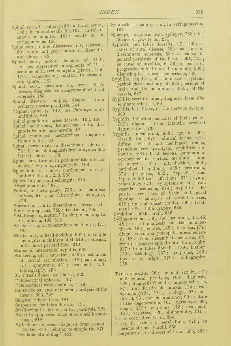 Spinal cord, i poliomyelitis anterior acuta, 196 ; in tabes dorsalis, 99, 107 ; in tuber- culous meningitis, 431 ; cavity in, in syringomyelia, 168 spinal cord, limited diseases of, 50 ; .sclerosis, 50 ; white and gray matter, in dissemin- ate sclerosis, 75 Spinal cord, motor elements of, 192 ; muscles represented in segments of, 194 ; sections of, in syringomyelia (plates), 169, 170 ; segments of, relation to areas of skin'(plate), 161 Spinal cord, pressure on, from Fott s disease, diagnosis from amyotrophic lateral sclerosis, 183 Spinal diseases, complex, diagnosis from primary spastic paralysis, 144 •• Spinal epilepsy, 140 ; see Paramyoclonus multiplex, 888 Spinal ganglion in tabes dorsalis, 102, 10/ Spinal membranes, hemorrhage into, dia- gnosis from hsematomyelia, 48 Spinal meningeal hemorrhage, diagnosis from myelitis, 24 Spinal nerve roots in disseminate sclerosis, 76 ; lesions of, diagnosis from amyotrophic lateral sclerosis, 183 Spine, curvature of, in poliomyelitis anterior acuta, 192 ; in syringomyelia, 163 Splanchnic vaso-motor mechanism in cere- bral circulation, 250, 253 Spleeu in puerperal eclampsia, 813 Springhalt tic, 871 Squint, in birth palsy, 736 ; in eclampsia nutans, 911 ; in tuberculous meningitis, 476 Staccato speech in disseminate sclerosis, 64 Status epilepticus, 782 ; treatment, 795  Stellwag's symptom  in simple meningitis in children, 493, 519 Stocker's sign in tuberculous meningitis, 473, 483 Strabismus, in head-nodding, 907 ; in simple meningitis in children, 494, 519 ; external, in lesion of parietal lobe, 312] Stupor in intracranial syphilis, 682 Stuttering, 448 ; causation, 450 ; mechanism of normal articidation, 448 ; pathology, 451 ; symptoms, 451 ; treatment, 453 ; bibliography, 456 St. Vitus's dance, see Chorea, 829  Subcortical aphasia, 407 Subcortical word-deafness, 429 Sunstroke as cause of general paralysis of the insane, 693, 722 Surgical tuberculosis, 481 Suspension for tabes dorsalis, 131 Swallowing in chronic bulbar paralysis, 228 Sweat in apoplectic stage of cerebral haemor- rhage, 618 Sydenham's chorea, diagnosis from convul- sive tic, 879 ; relation to simple tic, 870 Syllabic stumbling, 442 Sympathetic, paralysis of, in syringomyelia, 164 Syncope, diagnosis from epilepsy, 788 ; in- fluence of gravity on, 251 Syphilis, and tabes dorsalis, 97, 100 ; as cause of aural disease, 583 ; as cause of disseminate sclerosis, 53 ; as cause of general paralysis of the insane, 691, 721 ; as cause of myelitis, 6, 36 ; as cause of progressive spinal muscular atrophy, 208 ; disposing to cerebral haemorrhage, 606 Syphilis, acquired, of the nervous system, pathological anatomy of, 685 ; lesions of brain and its membranes, 685 ; of the vessels, 687 Syphilis, cerebro-spinal, diagnosis from dis- seminate sclerosis, 88 Syphilis, hereditary, of the nervous system, 689 Syphilis, inherited, as cause of birth palsy, 737 ; diagnosis from infantile cerebral degeneration, 733 Syphilis, intracranial, 668 ; age in, 669 ; classification, 673 ; clinical forms, 673 ; diffuse arterial and meningeal lesions, pseudo-general paralysis, syphilitic de- mentia, 681 ; focal lesions, gummata of cerebral cortex, cortical membranes, and of arteries, 675 ; introduction, 668 ; pathological anatomy, 685 ; prodroma, 672; prognosis, 682; specific and  parasyphilitic  affections, 671; symp- tomatology, 671 ; symptoms arising from vascular occlusion, 674 ; syphilitic de- posits over base of brain and nasal meninges ; paralysis of cranial nerves, 678 ; time of onset (table), 669 ; treat- ment, 683 ; bibliography, 689 Syphiloma of the brain, 686 Syringomyelia, 159 ; and heematomyelia. 46, 48 ; area of analgesia and thermo-anses- thesia, 166 ; course, 165 ; diagnosis, 174 ; diagnosis from amyotrophic lateral sclero- sis, 183 ; from disseminate sclerosis, 88 ; from progressive spinal muscular atrophy, 217 ; from tabes dorsalis, 129 ; history, 159 ; pathology, 167 ; symptoms, 160 ; theories of origin, 170; bibliography, 175 Tabes dorsalis, 96 ; age and sex in, 97 ; and general paralysis, 100 ; diagnosis, 128 ; diagnosis from disseminate sclerosis, 87 ;'from° Friedreich's ataxia, 154_; from syringomyelia, 174 ; etiology, 97 ; his- torical, 96 ; morbid anatomy, 99 ; nature of the degeneration, 107 ; pathology, 98 ; stages, 115 ; symptoms, 113 ; treatment, 129 ; varieties, 103 ; bibliography, 131 Taste, cortical centre of, 324 Taste, in lesions of cerebellum, 3/9 ; m lesions of pons Varolii, 355 Temperature, in abscess of brain, 635, 638 ;