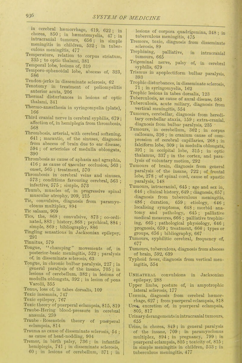 in cerebral haemorrhage, 619, 622- in chorea, 850; in haematomyelia, 47'; in intracranial tumours, 656; in simple meningitis in children, 532; in tuber- culous meningitis, 477 Temperature, relation to corpus striatum, 335 ; to optic thalanii, 381 Temporal lobe, lesions of, 319 Temporo-sphenoidal lobe, abscess of, 323, 586 Tendon-jerks in disseminate sclerosis, 62 Tenotomy in treatment of poliomyelitis anterior acuta, 206 Thermal disturbances in lesions of optic thalami, 341 Thermo-anaesthesia in syringomyelia (plate), 166 Third cranial nerve in cerebral syphilis, 679 ; affection of, in hemiplegia from thrombosis, 568 Thrombosis, arterial, with cerebral softening, 641 ; marantic, of the sinuses, diagnosis from abscess of brain due to ear disease, 594 ; of arterioles of medulla oblongata 390 ' Thrombosis as cause of aphasia and agraphia, 416 ; as cause of vascular occlusion, 563 ; onset, 565 ; treatment, 570 Thrombosis in cerebral veins and sinuses, 573 ; conditions favouring cerebral, 563 ; infective, 575 ; simple, 573 Thumb, muscles of, in progressive spinal muscular atrophy, 209, 215 Tic, convulsive, diagnosis from paramyo- clonus multiplex, 894 Tic salaam, 909 Tics, the, 868 ; convulsive, 873 ; co-ordi- nated, 883 ; history, 868 ; psychical, 884 ; simple, 869 ; bibliography, 886 Tingling sensations in Jacksonian epilepsy, 291 Tinnitus, 579 Tongue, champing movements of, in posterior-basic meningitis, 522 ; paralysis of, in disseminate sclerosis, 63 Tongue, in chronic bulbar paralysis, 227 ; in general paralysis of the insane, 705 ; in lesions of cerebellum, 382 ; in lesions of medulla oblongata, 392 ; in lesion of pons Varolii, 355 Tonus, loss of, in tabes dorsalis, 109 Toxic insomnia, 747 Toxic epilepsy, 767 Toxic theory of puerperal eclampsia, 815, 819 Traube-Hering blood-pressure in cerebral anaemia, 259 Traube - Rosenstein theory of puerperal eclampsia, 814 Trauma as cause of disseminate sclerosis, 54 ; as cause of head-nodding, 904 Tremor, in birth palsy, 736 ; in infantile hemiplegia, 741 ; in disseminate sclerosis, 60 ; in lesions of cerebellum, 371 ; in lesions of corpora quadrigemina, 348 ; in tuberculous meningitis, 475 Tremors, toxic, diagnosis from disseminate sclerosis, 89 Trephining, palliative, in intracranial tumours, 665 Trigeminal nerve, palsy of, in cerebral ^ syphilis, 679 Trismus in apoplectiform bulbar paralysLs, 393 Trophic disturbances, in disseminate sclerosis, 71 ; in syringomyelia, 162 Trophic lesions in tabes dorsalis, 123 Tuberculosis, as cause of aural disease, 583 Tuberculosis, acute miliary, diagnosis from vertical meningitis, 554 Tumours, cerebellar, diagnosis from heredi- tary cerebellar ataxia, 159 ; extra-cranial, diagnosis from bulbar paralysis, 235 ' Tumours, in cerebellum, 362; in corpus callosum, 326 ; in cranium cause of com- pression of cerebral capillaries, 268 ; in falciform lobe, 309 ; in medulla oblongata, 391 ; in occipital lobe, 315; in optic thalamus, 337 ; in the cortex, and para- lysis of voluntary motion, 292 Tumours of brain, diagnosis from general paralysis of the insane, 722 ; of frontal lobe, 278 ; of spinal cord, cause of spastic paralysis, 148 Tumours, intracranial, 645 ; age and sex in, 646 ; clinical history, 649 ; diagnosis, 6.j7 ; diagnosis from tuberculous meningitis, 486 ; duration, 659 ; etiology, 646 ; localising symptoms, 648 ; morbid ana- tomy and pathology, 645 ; palliative medical measures, 666 ; palliative trephin- ing, 665 ; pathological physiology, 646 ; prognosis, 659 ; treatment, 660 ; types or groups, 656 ; bibliography, 667 Tumours, syphilitic cerebral, frequency of, 677 Tumours, tuberculous, diagnosis from abscess of brain, 592, 639 Typhoid fever, diagnosis from vertical men- ingitis, 554 Unilateiial convulsions in Jacksonian epilepsy, 288 Upper limbs, posture of, in amyotrophic lateral sclerosis, 177 Uraemia, diagnosis from cerebral haemor- rhage, 627 ; from puerperal eclampsia, 818 Urea,, excretion of. in puerperal eclampsia, 805, 817 Urinary derangements in intracranial tumours, 655 Urine, in chorea, 849 ; in general paralysis of the insane, 709 ; in paramyoclonus multiplex, 894 ; in pregnancy, 799 : in puerperal eclampsia, 805 ; toxicity of, 815 ; in simple meningitis in children, 533 ; in tuberculous meningitis, 477
