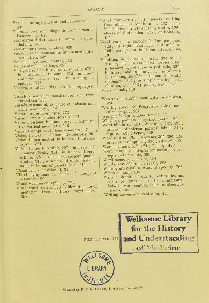 Valves, incompetency of, and varicose veins, 249 Vascular occlusion, diaguosis from cerebral hemorrhage, 619 Vasomotor disturbances in lesions of optic thalami, 341 Vaso-motQr nerves, cerebral, 239 Vasomotor phenomena, in simple meningitis in children, 532 Venous congestion, cerebral, 262 Ventricular haemorrhage, 623 Vertigo, 579 ; in intracranial syphilis, 613 ; in intracranial tumours, 652; in minor epileptic attacks, 777 ; in warning of epilepsy, 771 Vertigo, auditory, diagnosis from epilepsy, 787 ■ Vessels, diseased, in vascular occlusion from thrombosis, 563 Vessels, spasms of, as cause of aphasia and right hemiplegia, 416 Visceral aurae in epilepsy, 773 Visceral crises in tabes dorsalis, 121 Visceral lesions, inflammatory, in suppura- tive vertical meningitis, 546 Visceral symptoms in hsematomyelia, 47 % Vision, field of, in disseminate sclerosis, 66 Vision, impairment of, in lesions of internal capsule, 331 Vision, in head-nodding, 907 ; in hysterical hemianesthesia, 314 ; in lesions of cere- bellum, 378 ; in lesions of corpora quadri- gemina, 345 ; in lesions of optic thalami, 340 ; in lesions of parietal lobe, 311 Visual centre, position of, 316 Visual symptoms in onset of puerperal eclampsia, 802 Visual warnings in epilepsy, 774 Visual word-centres, 395 ; different mode of incitation from auditory word-centre, 398 Visual word-centre, left, defects resulting from abnormal condition of, 432 ; com- bined lesions in left auditory centre, 439 ; effects of destruction, 432 ; of isolation, 435 Vocal cords, in chronic bulbar paralysis, 228 ; in right hemiplegia and aphasia, 296 ; paralysis of, in disseminate sclerosis, 63 Vomiting, in abscess of brain due to ear disease, 587 ; in cerebellar abscess, 644 ; in haemorrhage of superior peduncle, 387 ; in intracranial tumours, 651 ; in tubercu- lous meningitis, 473 ; in tumour of medulla oblongata, 391 ; in simple meningitis in children, 493, 533 ; post-epileptic, 778 Vowel sounds, 449 Wasting in simple meniugitis in children, 534 Wasting palsy, see Progressive spinal mus- cular atrophy, 207 Westphal's sign in tabes dorsalis, 114 Whitlows, painless, in syringomyelia, 162 Word-blindness, 424 ; diagrams, 437, 438 ; in lesion of inferior parietal lobule, 313 ; pure, 435 ; types, 439 Word-centres, 395 ; diagrams, 395, 396, 424, order of development, 396 ; sites of, 402 Word-deafness, 319, 424 ; pure, 429 Word images as integral components of per- cepts and concepts, 399 Word memory, forms of, 394 Words, seat of primary recall, 398 Worms, intestinal, as cause of epilepsy, 768 Writer's cramp, 405 Writing, defects of, due to cortical lesions, 410; to damage to the commissures between word-centres, 444 ; to subcortical lesions, 404 Writing movements, centre for, 413 [ END OP VOL. VII Wellcome Library for the History mud Understands . of Me skine LIBRARY Printed by R. & R. Clark, Limited, Edinburgh