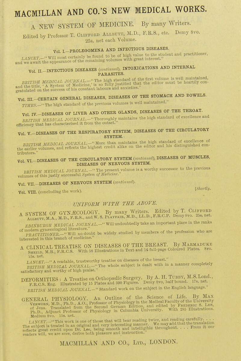 MACMILLAN AND CO.'S NEW MEDICAL WORKS. A NEW SYSTEM OF MEDICINE. By many Writers. Edited by Professor T. Clifford Allbutt M.D., F.R.S., etc. Demy 8Vo. 25s. net each Volume. Vol I PROLEGOMENA AND INFECTIOUS DISEASES. ' . ,.„,, ,„ uD Pnnnri t o bo of high value to the student unci practitioner, ; | tfCET —Will most certainly be lounu to oo oi u p in+prBsl  and we awidt the appeara^ of the remaining volumes with great interest. VOL II —INFECTIOUS DISEASES (continued), INTOXICATIONS AND INTERNAL PARASITES. , r r/iTTDM i t « ti,» i,i,rh standard of the drat volume is well maintained, JZEffi S« KSSSW the editor must be heartily eon- Stulatedon the success of his constant labours and anx.eties. ^Vol ITI. CERTAIN GENERAL DISEASES, DISEASES OF THE STOMACH AND BOWELS. TIMES.- The high standard of the previous volumes is well maintained. Vol IV-DISEASES OF LIVER AND OTHER GLANDS, DISEASES OF THE THROAT. BRITISH MEDICAL JOURNAL.—Thoroughly maintains the high standard of excellence and efficiency that has characterised it from the outset. Vol V-DISEASES OF THE RESPIRATORY SYSTEM, DISEASES OF THE CIRCULATORY ' SYSTEM. pptt^W MFDICAL JOURNAL.- More than maintains the high standard of excellence of a^ervoS^r^^^ credit alike on the editor and his distinguished con- tributors. ™ VI -DISEASES OF THE CIRCULATORY SYSTEM (continued), DISEASES OF MUSCLES, Vol. VI. DISEASES OF NERVOUS SYSTEM. BRITISH MEDICAL JOURNAL. - The present volume is a worthy successor to the previous volumes of this justly successful System, of Medicine. Vol. VH.—DISEASES OF NERVOUS SYSTEM (continued). ,. [Shortly. Vol. Vm. (concluding the work). UNIFORM WITH THE ABOVE. a QVSTT7M OF GYNECOLOGY. By many Writers. Edited by T. Clifford A ^^llbut^ 5LA , M^D., F-R^S., and W. S. Playfair, M.D., LL.D., F.R.C.P. Demy Svo. 25s.net. EDINBURGH MEDICAL JOURNAL.- Will undoubtedly take an important place in the ranks °n^CrmoS^Wint^ubt be widely studied by members of the profession who are interested in this branch of medicine. A PTINICAL TREATISE ON DISEASES OF THE BREAST. By Marmaduke bSSP-B.C.S With 5S Illustrations in Text and 16 full-page Coloured Plates. Svo. i5s. net. LANCET.—A readable, trustworthy treatise on diseases of the breast. BRITISH MEDICAL JOURNAL.—The whole subject is dealt with in a manner completely satisfactory and worthy of high praise. DEFORMITIES : A Treatise on Orthopedic Surgery. By A. H Tubby M.S.Lorid., F E C sl Eng. Illustrated by 15 Plates and 300 Figures. Demy Svo, half bound. 1 i s. net. BRITISH MEDICAL JOURNAL.- Standard work on the subject in the English language. GENERAL PHYSIOLOGY. An Oge of the lf7™' itt1 ,Vh!1tt°Ge™>r,4t.oy and ^Ig-^J Ph.D., Adjunct Professor of Physiology in Columbia University. With 285 Illustrations. Medium Svo. 15s. net. / ,AV/T.~Tl.is work is one of those that will bear reading twice, ™*^»|LSS!ffitaUOT The Object is treated in an original and very interesting manner W^^dthatttwtoraslalMn reflects great cre<lit upon Dr. Lee, Mug smooth and intelligible throughout. . . . From it oui readers will, we are sure, derive both pleasure and instruction. MACMILLAN AND CO., Ltd., LONDON.