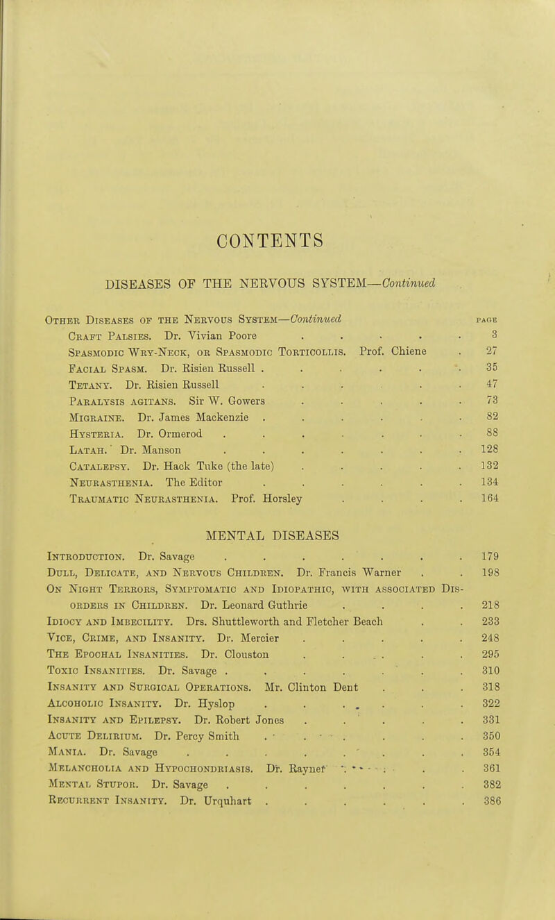 CONTENTS DISEASES OF THE NERVOUS SYSTEM—Continued Other Diseases of the Nervous System—Continued page Craft Palsies. Dr. Vivian Poore ..... 3 Spasmodic Wry-Neck, or Spasmodic Torticollis. Prof. Chiene . 27 Facial Spasm. Dr. Risien Russell . . . . . .35 Tetany. Dr. Risien Russell ... . . 47 Paralysis agitans. Sir W. Gowers . . . . .73 Migraine. Dr. James Mackenzie ...... 82 Hysteria. Dr. Ormerod ....... 88 Latah. ' Dr. Manson ....... 128 Catalepsy. Dr. Hack Tuke (the late) . . . . .132 Neurasthenia. The Editor ...... 134 Traumatic Neurasthenia. Prof. Horsley . . . .164 MENTAL DISEASES Introduction. Dr. Savage . . . . . . .179 Dull, Delicate, and Nervous Children. Dr. Francis Warner . . 198 On Night Terrors, Symptomatic and Idiopathic, with associated Dis- orders in Children. Dr. Leonard Guthrie . . . .218 Idiocy and Imbecility. Drs. Shuttleworth and Fletcher Beach . . 233 Vice, Crime, and Insanity. Dr. Mercier ..... 248 The Epochal Insanities. Dr. Clouston . ... . . 295 Toxic Insanities. Dr. Savage ....... 310 Insanity and Surgical Operations. Mr. Clinton Dent . . . 318 Alcoholic Insanity. Dr. Hyslop . . ... . . 322 Insanity and Epilepsy. Dr. Robert Jones . . . . 331 Acute Delirium. Dr. Percy Smith . • . • • . . . .350 Mania. Dr. Savage . . . . . ' . . . 354 Melancholia and Hypochondriasis. Dr. K,aynef *;*•-: . . 361 Mental Stupor. Dr. Savage ....... 382 Recurrent Insanity. Dr. Urquhart ...... 386