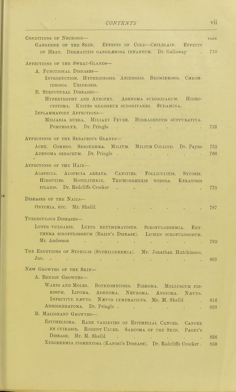 Conditions of Necrosis— Gangrene of the Skin. Effects of Cold—Chilblain. Effects of Heat. Dermatitis gangrenosa infantum. Dr. Galloway Affections of the Sweat-Glands— A. Functional Diseases— Introduction. Hyperidrosis. Anidrosis. Bromidrosis. Chrom- idrosis. Uridrosis. B. Structural Diseases— Hypertrophy and Atrophy. Adenoma sudoriparum. Hidro- cystoma. Kystes graisseux sudoripares. Sudamina. Inflammatory Affections— Miliaria rubra. Miliary Fever. Hidradenitis suppurativa. Pompholyx. Dr. Pringle ...... Affections of the Sebaceous Glands— Acne. Comedo. Seborrhcea. Milium. Milium Colloid. Dr. Payne Adenoma sebaceum. Dr. Pringle ...... Affections of the Hair— Alopecia. Alopecia areata. Canities. Folliculitis. Sycosis. Hirsuties. Monilithrix. Trichorrhexis nodosa. Keratosis pilaris. Dr. Radcliffe Crocker ...... Diseases of the Nails— Onychia, etc. Mr. Slieild ...... Tuberculous Diseases— Lupus vulgaris. Lupus erythematosus. Scrofulodermia. Ery- thema scrofulosorum (Bazin’s Disease). Lichen scrofulosorum. Mr. Anderson ........ The Eruptions of Syphilis (Sy'philodermia). Mr. Jonathan Hutchinson, Jun. ......... New Growths of the Skin— A. Benign Growths— Warts and Moles. Botryomycosis. Fibroma. Molluscum fib- rosum. Lipoma. Adenoma. Neuroma. Angioma. Njevus. Infective njevus. Njevus itymphaticus. Mr. M. Sheild Angiokeratoma. Dr. Pringle ...... B. Malignant Growths— Epithelioma. Rare varieties of Epithelial Cancer. Cancer en cuirass®. Rodent Ulcer. Sarcoma of the Skin. Paget’s Disease. Mr. M. Sheild ...... Xerodermia pigmentosa (Kaposi’s Disease). Dr. RadclifTe Crocker . PAGE 710 722 752 766 770 787 792 805 816 833 836 850