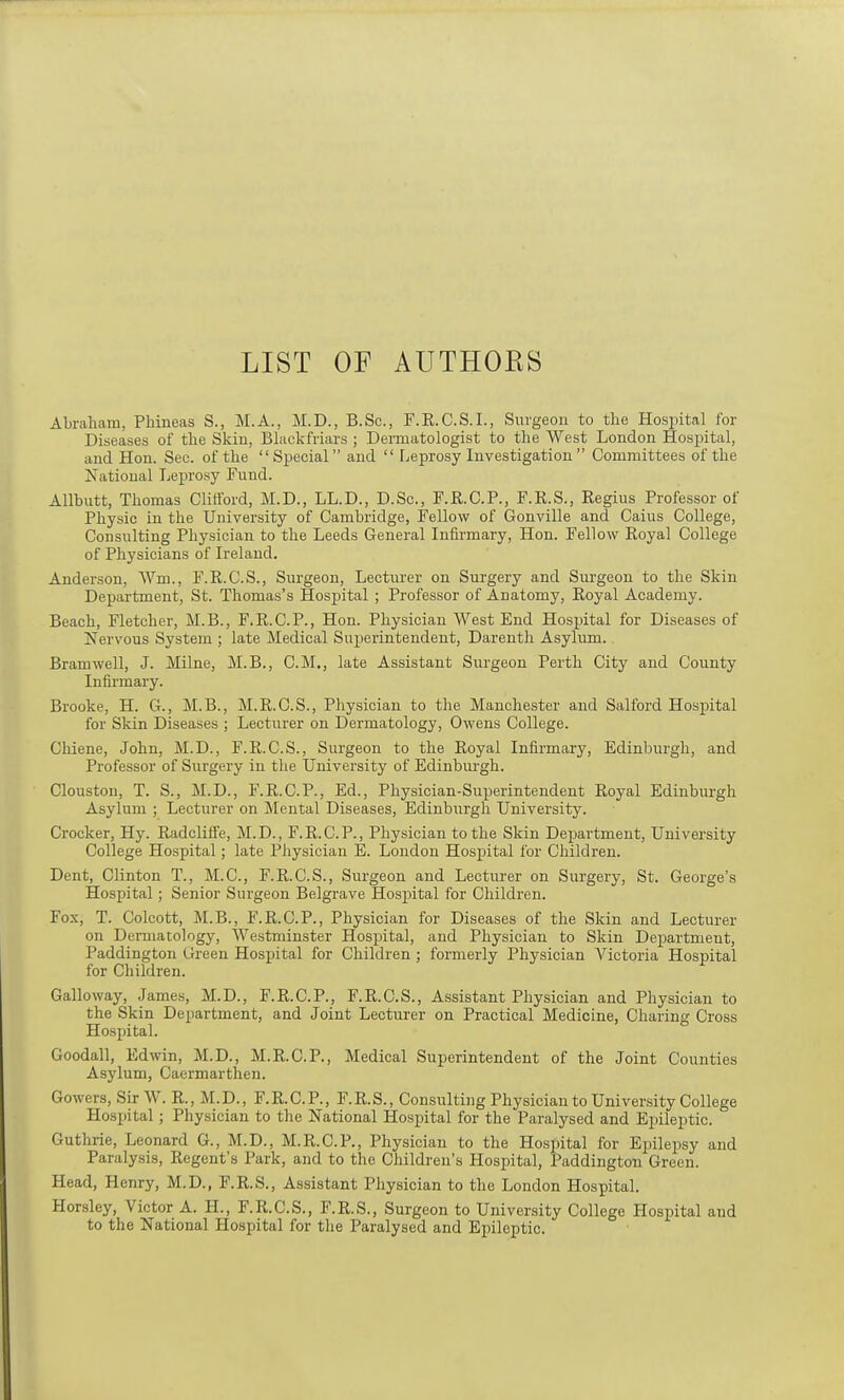 LIST OF AUTHOBS Abraham, Phineas S., M.A., M.D., B.Sc., F.R.C.S.I., Surgeon to the Hospital for Diseases of the Skin, Blackfriars ; Dermatologist to the West London Hospital, and Hon. Sec. of the “Special” and “ Leprosy Investigation ” Committees of the National Leprosy Fund. Allbutt, Thomas Clifford, M.D., LL.D., D.Sc., F.R.C.P., F.R.S., Regius Professor of Physic in the University of Cambridge, Fellow of Gonville and Caius College, Consulting Physician to the Leeds General Infirmary, Hon. Fellow Royal College of Physicians of Ireland. Anderson, Wrn., F.R.C.S., Surgeon, Lecturer on Surgery and Surgeon to the Skin Department, St. Thomas’s Hospital ; Professor of Anatomy, Royal Academy. Beach, Fletcher, M.B., F.R.C.P., Hon. Physician West End Hospital for Diseases of nervous System ; late Medical Superintendent, Darenth Asylum. Bramwell, J. Milne, M.B., C.M., late Assistant Surgeon Perth City and County Infirmary. Brooke, H. G., M.B., M.R.C.S., Physician to the Manchester and Salford Hospital for Skin Diseases ; Lecturer on Dermatology, Owens College. Chiene, John, M.D., F.R.C.S., Surgeon to the Royal Infirmary, Edinburgh, and Professor of Surgery in the University of Edinburgh. Clouston, T. S., M.D., F.R.C.P., Ed., Physician-Superintendent Royal Edinburgh Asylum ; Lecturer on Mental Diseases, Edinburgh University. Crocker, Hy. RadclifFe, M.D., F.R.C.P., Physician to the Skin Department, University College Hospital; late Physician E. London Hospital for Children. Dent, Clinton T., M.C., F.R.C.S., Surgeon and Lecturer on Surgery, St. George’s Hospital; Senior Surgeon Belgrave Hospital for Children. Fox, T. Colcott, M.B., F.R.C.P., Physician for Diseases of the Skin and Lecturer on Dermatology, Westminster Hospital, and Physician to Skin Department, Paddington Green Hospital for Children ; formerly Physician Victoria Hospital for Children. Galloway, James, M.D., F.R.C.P., F.R.C.S., Assistant Physician and Physician to the Skin Department, and Joint Lecturer on Practical Medicine, Charing Cross Hospital. Goodall, Edwin, M.D., M.R.C.P., Medical Superintendent of the Joint Counties Asylum, Caermarthen. Gowers, Sir W. R., M.D., F.R.C.P., F.R.S., Consulting Physician to University College Hospital; Physician to the National Hospital for the Paralysed and Epileptic. Guthrie, Leonard G., M.D., M.R.C.P., Physician to the Hospital for Epilepsy and Paralysis, Regent’s Park, and to the Children’s Hospital, Paddington Green. Head, Henry, M.D., F.R.S., Assistant Physician to the London Hospital. Horsley, Victor A. H., F.R.C.S., F.R.S., Surgeon to University College Hospital and to the National Hospital for the Paralysed and Epileptic.