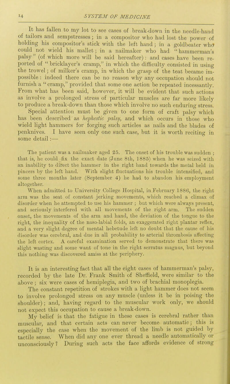 It has fallen to my lot to see cases of break-down in the needle-hand of tailors and sempstresses; in a compositor who had lost the power of holding his compositor’s stick with the left hand ; in a goldbeater whd coidd not wield his mallet; in a nailmaker who had “ hammerman’s palsy ” (of which more will be said hereafter): and cases have been re- ported of “ bricklayer’s cramp,” in which the difficulty consisted in using the trowel; of milker’s cramp, in which the grasp of the teat became im- possible : indeed there can be no reason why any occupation should not furnish a “cramp,” provided that some one action be repeated incessantly. From what has been said, however, it will be evident that such actions as involve a prolonged stress of particular muscles are far more likely to produce a break-down than those which involve no such enduring stress. Special attention must be given to one form of craft palsy which has been described' as hephestic palsy, and which occurs in those who wield light hammers for forging such articles as nails and the blades of penknives. I have seen only one such case, but it is worth reciting in some detail:— The patient was a nailmaker aged 25. The onset of his trouble was sudden ; that is, he could fix the exact date (June 8th, 1885) when he was seized with an inability to direct the hammer in the right hand towards the metal held in pincers by the left hand. With slight fluctuations his trouble intensified, and some three months later (September 4) he had to abandon his employment altogether. When admitted to University College Hospital, in February 1886, the right arm was the seat of constant jerking movements, which reached a climax of disorder when he attempted to use his hammer ; but which were always present, and seriously interfered with all movements of the right arm. The sudden onset, the movements of the arm and hand, the deviation of the tongue to the right, the inequality of the naso-labial folds, an exaggerated right plantar reflex, and a very slight degree of mental hebetude left no doubt that the cause of his disorder was cerebral, and due in all probability to arterial thrombosis affecting the left cortex. A careful examination served to demonstrate that there was slight wasting and some want of tone in the right serratus magnus, but beyond this nothing was discovered amiss at the periphery. It is an interesting fact that all the eight cases of hammerman’s palsy, recorded by the late Dr. Frank Smith of Sheffield, were similar to the above; six were cases of hemiplegia, and two of brachial monoplegia. The constant repetition of strokes with a light hammer does not seem to involve prolonged stress on any muscle (unless it be in poising the shoulder); and, having regard to the muscular work only, we should not expect this occupation to cause a break-down. My belief is that the fatigue in these cases is cerebral rather than muscular, and that certain acts can never become automatic; this is especially the case when the movement of the limb is not guided by tactile sense. When did any one ever thread a needle automatically or unconsciously? During such acts the face affords evidence of strong