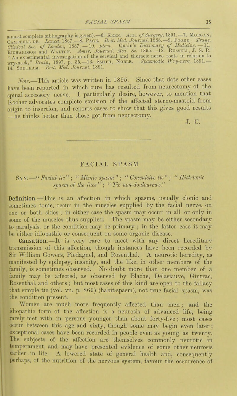 a most complete bibliography is given).—6. Keen. Ann. of Surgery, 1891.—7. Morgan, Campbell de. Lancet, 1867.— 8. Page. Brit. Med. Journal, 1888.—9. Poore. Trans. Clinical Soc. of London, 1887.—10. Idem. Quain’s Dictionary of Medicine. —11. Richardson and Walton. Amcr. Journal. Med. Sc. 1895.—12. Russell, J. S. R. l* An experimental investigation of the cervical and thoracic nerve roots in relation to wry-neck,” Brain, 1897, p. 35.—13. Smith, Noble. Spasmodic Wry-neck, 1891.— 14. Southam. Brit. Med. Journal, 1891. ]Sf0te. This article was written in 1895. Since that date other cases have been reported in which cure has resulted from neurectomy of the spinal accessory nerve. I particularly desire, however, to mention that Kocher advocates complete excision of the affected sterno-mastoid from origin to insertion, and reports cases to show that this gives good results —he thinks better than those got from neurectomy. J. C. FACIAL SPASM Syn.—“ Facial tic ” ; “ Mimic spasm, ” ; “ Convulsive tic ” ; “ Histrionic spasm of the face ” ; “ Tic non-douloureux.” Definition.—This is an affection in which spasms, usually clonic and sometimes tonic, occur in the muscles supplied by the facial nerve, on one or both sides ; in either case the spasm may occur in all or only in some of the muscles thus supplied. The spasm may be either secondary to paralysis, or the condition may be primary ; in the latter case it may be either idiopathic or consequent on some organic disease. Causation.—It is very rare to meet with any direct hereditary transmission of this affection, though instances have been recorded by Sir William Gowers, Piedagnel, and Rosenthal. A neurotic heredity, as manifested by epilepsy, insanity, and the like, in other members of the family, is sometimes observed. No doubt more than one member of a family may be affected, as observed by Blache, Delasiauve, Gintrac, Rosenthal, and others ; but most cases of this kind are open to the fallacy that simple tic (vol. vii. p. 869) (habit-spasm), not true facial spasm, was the condition present. Women are much more frequently affected than men; and the idiopathic form of the affection is a neurosis of advanced life, being rarely met with in persons younger than about forty-five; most cases occur between this age and sixty, though some may begin even later; exceptional cases have been recorded in people even as young as twenty. The subjects of the affection are themselves commonly neurotic in temperament, and may have presented evidence of some other neurosis earlier in life. A lowered state of general health and, consequently perhaps, of the nutrition of the nervous system, favour the occurrence of