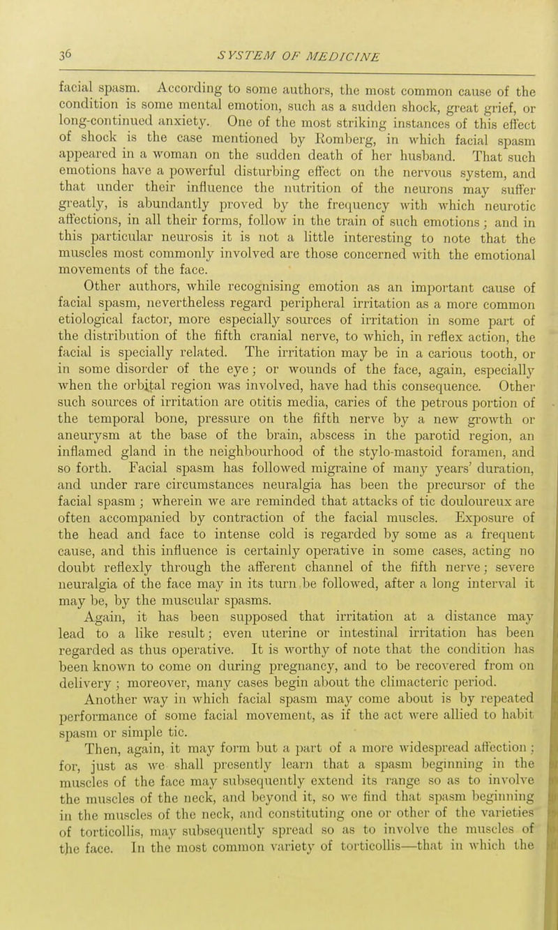 facial spasm. According to some authors, the most common cause of the condition is some mental emotion, such as a sudden shock, great grief, or long-continued anxiety. One of the most striking instances of this effect of shock is the case mentioned by Romberg, in which facial spasm appeared in a woman on the sudden death of her husband. That such emotions have a powerful disturbing effect on the nervous system, and that under their influence the nutrition of the neurons may suffer greatly, is abundantly proved by the frequency with which neurotic affections, in all their forms, follow in the train of such emotions; and in this particular neurosis it is not a little interesting to note that the muscles most commonly involved are those concerned with the emotional movements of the face. Other authors, while recognising emotion as an important cause of facial spasm, nevertheless regard peripheral irritation as a more common etiological factor, more especially sources of irritation in some part of the distribution of the fifth cranial nerve, to which, in reflex action, the facial is specially related. The irritation may be in a carious tooth, or in some disorder of the eye; or wounds of the face, again, especial^ when the orbital region was involved, have had this consequence. Other such sources of irritation are otitis media, caries of the petrous portion of the temporal bone, pressure on the fifth nerve by a new growth or aneurysm at the base of the brain, abscess in the parotid region, an inflamed gland in the neighbourhood of the stylo-mastoid foramen, and so forth. Facial spasm has followed migraine of many years’ duration, and under rare circumstances neuralgia has been the precursor of the facial spasm; wherein we are reminded that attacks of tic douloureux are often accompanied by contraction of the facial muscles. Exposure of the head and face to intense cold is regarded by some as a frequent cause, and this influence is certainly operative in some cases, acting no doubt reflexly through the afferent channel of the fifth nerve; severe neuralgia of the face may in its turn be followed, after a long interval it may be, by the muscular spasms. Again, it has been supposed that irritation at a distance may lead to a like result; even uterine or intestinal irritation has been regarded as thus operative. It is worthy of note that the condition has been known to come on during pregnancy, and to be recovered from on delivery ; moreover, many cases begin about the climacteric period. Another way in which facial spasm may come about is by repeated performance of some facial movement, as if the act were allied to habit spasm or simple tic. Then, again, it may form but a part of a more widespread affection ; for, just as we shall presently learn that a spasm beginning in the muscles of the face may subsequently extend its range so as to involve the muscles of the neck, and beyond it, so we find that spasm beginning in the muscles of the neck, and constituting one or other of the varieties of torticollis, may subsequently spread so as to involve the muscles of the face. In the most common variety of torticollis—that in which the