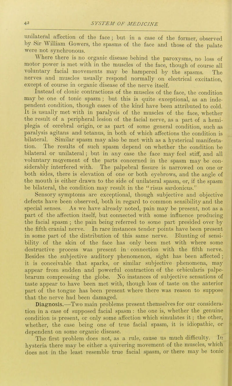 unilateral affection of the face; but in a case of the former, observed by Sir William Gowers, the spasms of the face and those of the palate were not synchronous. Where there is no organic disease behind the paroxysms, no loss of motor power is met with in the muscles of the face, though of course all voluntary facial movements may be hampered by the spasms. The nerves and muscles usually respond normally on electrical excitation, except of course in organic disease of the nerve itself. Instead of clonic contractions of the muscles of the face, the condition may be one of tonic spasm; but this is quite exceptional, as an inde- pendent condition, though cases of the kind have been attributed to cold. It is usually met with in paralysis of the muscles of the face, whether the result of a peripheral lesion of the facial nerve, as a part of a hemi- plegia of cerebral origin, or as part of some general condition, such as paralysis agitans and tetanus, in both of which affections the condition is bilateral. Similar spasm may also be met with as a hysterical manifesta- tion. The results of such spasm depend on whether the condition be bilateral or unilateral; but in any case the face may feel stiff, and all voluntary moyement of the parts concerned in the spasm may be con- siderably interfered with. The palpebral fissure is narrowed on one or both sides, there is elevation of one or both eyebrows, and the angle of the mouth is either drawn to the side of unilateral spasm, or, if the spasm be bilateral, the condition may result in the “risus sardonicus.” Sensory symptoms are exceptional, though subjective and objective defects have been observed, both in regard to common sensibility and the special senses. As we have already noted, pain may be present, not as a part of the affection itself, but connected with some influence producing the facial spasm; the pain being referred to some part presided over by the fifth cranial nerve. In rare instances tender points have been present in some part of the distribution of this same nerve. Blunting of sensi- bility of the skin of the face has only been met with where some destructive process was present in • connection with the fifth nerve. Besides the subjective auditory phenomenon, sight has been affected ; it is conceivable that spai'ks, or similar subjective phenomena, may appear from sudden and powerful contraction of the orbicularis palpe- brarum compressing the globe. No instances of subjective sensations of taste appear to have been met with, though loss of taste on the anterior part of the tongue has been present where there was reason to suppose that the nerve had been damaged. Diagnosis.—Two main problems present themselves for our considera- tion in a case of supposed facial spasm: the one is, whether the genuine condition is present, or only some affection which simulates it; the other, whether, the case being one of true facial spasm, it is idiopathic, or dependent on some organic disease. The first problem does not, as a rule, cause us much difficulty. In hysteria there may be either a quivering movement of the muscles, which does not in the least resemble true facial spasm, or there may be tonic