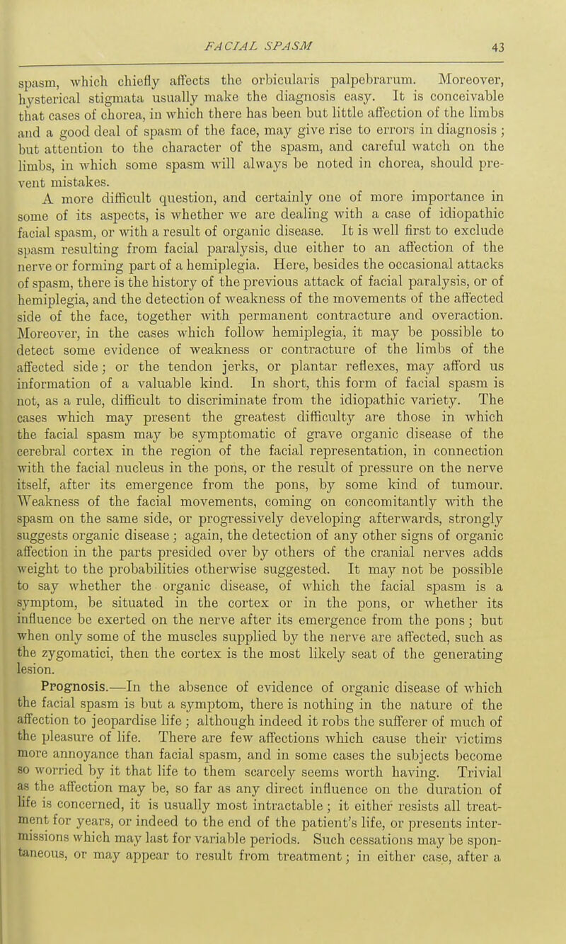 spasm, which chiefly affects the orbicularis palpebrarum. Moreover, hysterical stigmata usually make the diagnosis easy. It is conceivable that cases of chorea, in which there has been but little affection of the limbs and a good deal of spasm of the face, may give rise to errors in diagnosis ; but attention to the character of the spasm, and careful watch on the limbs, in which some spasm will always be noted in chorea, should pre- vent mistakes. A more difficult question, and certainly one of more importance in some of its aspects, is whether we are dealing with a case of idiopathic facial spasm, or with a result of organic disease. It is well first to exclude spasm resulting from facial paralysis, due either to an affection of the nerve or forming part of a hemiplegia. Here, besides the occasional attacks of spasm, there is the history of the previous attack of facial paralysis, or of hemiplegia, and the detection of weakness of the movements of the affected side of the face, together with permanent contracture and overaction. Moreover, in the cases which follow hemiplegia, it may be possible to detect some evidence of weakness or contracture of the limbs of the affected side; or the tendon jerks, or plantar reflexes, may afford us information of a valuable kind. In short, this form of facial spasm is not, as a rule, difficult to discriminate from the idiopathic variety. The cases which may present the greatest difficulty are those in Avhich the facial spasm may be symptomatic of grave organic disease of the cerebral cortex in the region of the facial representation, in connection with the facial nucleus in the pons, or the result of pressure on the nerve itself, after its emergence from the pons, by some kind of tumour. Weakness of the facial movements, coming on concomitantly with the spasm on the same side, or progressively developing afterwards, strongly suggests organic disease; again, the detection of any other signs of organic affection in the parts presided over by others of the cranial nerves adds weight to the probabilities otherwise suggested. It may not be possible to say whether the organic disease, of which the facial spasm is a symptom, be situated in the cortex or in the pons, or whether its influence be exerted on the nerve after its emergence from the pons; but when only some of the muscles supplied by the nerve are affected, such as the zygomatici, then the cortex is the most likely seat of the generating lesion. Prognosis.—In the absence of evidence of organic disease of which the facial spasm is but a symptom, there is nothing in the nature of the affection to jeopardise life ; although indeed it robs the sufferer of much of the pleasure of life. There are few affections which cause their victims more annoyance than facial spasm, and in some cases the subjects become so worried by it that life to them scarcely seems worth having. Trivial as the affection may be, so far as any direct influence on the duration of life is concerned, it is usually most intractable ; it either resists all treat- ment for years, or indeed to the end of the patient’s life, or presents inter- missions which may last for variable periods. Such cessations may be spon- taneous, or may appear to result from treatment; in either case, after a