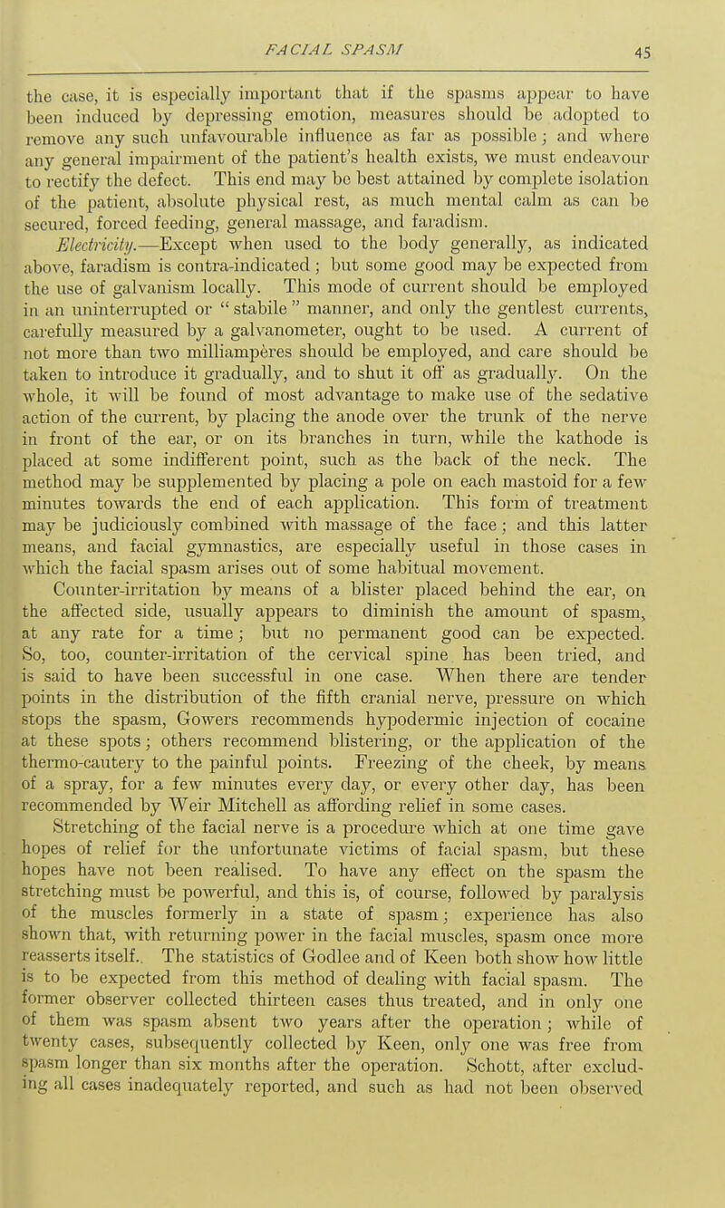 the case, it is especially important that if the spasms appear to have been induced by depressing emotion, measures should be adopted to remove any such unfavourable influence as far as possible; and where any general impairment of the patient’s health exists, we must endeavour to rectify the defect. This end may be best attained by complete isolation of the patient, absolute physical rest, as much mental calm as can be secured, forced feeding, general massage, and faradism. Electricity.—Except when used to the body generally, as indicated above, faradism is contra-indicated; but some good may be expected from the use of galvanism locally. This mode of current should be employed in an uninterrupted or “ stabile ” manner, and only the gentlest currents, carefully measured by a galvanometer, ought to be used. A current of not more than two milliamperes should be employed, and care should be taken to introduce it gradually, and to shut it off as gradually. On the whole, it will be found of most advantage to make use of the sedative action of the current, by placing the anode over the trunk of the nerve in front of the ear, or on its branches in turn, while the kathode is placed at some indifferent point, such as the back of the neck. The method may be supplemented by placing a pole on each mastoid for a few minutes towards the end of each application. This form of treatment may be j udiciously combined with massage of the face; and this latter means, and facial gymnastics, are especially useful in those cases in which the facial spasm arises out of some habitual movement. Counter-irritation by means of a blister placed behind the ear, on the affected side, usually appears to diminish the amount of spasm, at any rate for a time; but no permanent good can be expected. So, too, counter-irritation of the cervical spine has been tried, and is said to have been successful in one case. When there are tender points in the distribution of the fifth cranial nerve, pressure on which stops the spasm, Gowers recommends hypodermic injection of cocaine at these spots; others recommend blistering, or the application of the thermo-cautery to the painful points. Freezing of the cheek, by means of a spray, for a few minutes every day, or every other day, has been recommended by Weir Mitchell as affording relief in some cases. Stretching of the facial nerve is a procedure which at one time gave hopes of relief for the unfortunate victims of facial spasm, but these hopes have not been realised. To have any effect on the spasm the stretching must be powerful, and this is, of course, followed by paralysis of the muscles formerly in a state of spasm; experience has also shown that, with returning power in the facial muscles, spasm once more reasserts itself.. The statistics of Godlee and of Keen both show how little is to be expected from this method of dealing with facial spasm. The former observer collected thirteen cases thus treated, and in only one of them was spasm absent two years after the operation; while of twenty cases, subsequently collected by Keen, ordy one was free from spasm longer than six months after the operation. Schott, after exclud- ing all cases inadequately reported, and such as had not l)een observed