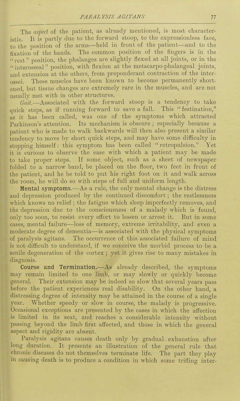 The aspect of the patient, as already mentioned, is most character- istic. It is partly due to the forward stoop, to the expressionless face, to the position of the arms—held in front of the patient—and to the fixation of the hands. The common position of the fingers is in the “rest” position, the phalanges are slightly flexed at all joints, or in the “interosseal” position, with flexion at the metacarpo-phalangeal joints, and extension at the others, from preponderant contraction of the inter- ossei. These muscles have been known to become permanently short- ened, but tissue changes are extremely rare in the muscles, and are not usually met with in other structures. Gait.—Associated with the forward stoop is a tendency to take quick steps, as if running forward to save a fall. This “ festination,” as it has been called, was one of the symptoms which attracted Parkinson’s attention. Its mechanism is obscure; especially because a patient who is made to walk backwards will then also present a similar tendency to move by short quick steps, and may have some difficulty in stopping himself: this symptom has been called “retropulsion.” Yet it is curious to observe the ease with which a patient may be made to take proper steps. If some object, such as a sheet of newspaper folded to a narrow band, be placed on the floor, two feet in front of the patient, and he be told to put his right foot on it and walk across the room, he will do so with steps of full and uniform length. Mental symptoms.—As a rule, the only mental change is the distress and depression produced by the continued discomfort; the restlessness which knows no relief ; the fatigue which sleep imperfectly removes, and the depression due to the consciousness of a malady which is found, only too soon, to resist every effort to lessen or arrest it. But in some cases, mental failure—loss of memory, extreme irritability, and even a moderate degree of dementia—is associated with the physical symptoms of paralysis agitans. The occurrence of this associated failure of mind is not difficult to understand, if we conceive the morbid process to be a senile degeneration of the cortex; yet it gives rise to many mistakes in diagnosis. Course and Termination.—As already described, the symptoms may remain limited to one limb, or may slowly or quickly become general. Their extension may be indeed so slow that several years pass before the patient experiences real disability. On the other hand, a distressing degree of intensity may be attained in the course of a single year. Whether speedy or slow in course, the malady is progressive. Occasional exceptions are presented by the cases in which the affection is limited in its seat, and reaches a considerable intensity without passing beyond the limb first affected, and those in which the general aspect and rigidity are absent. Paralysis agitans causes death only by gradual exhaustion after long duration. It presents an illustration of the general rule that chronic diseases do not themselves terminate life. The part they play in causing death is to produce a condition in which some trifling inter-