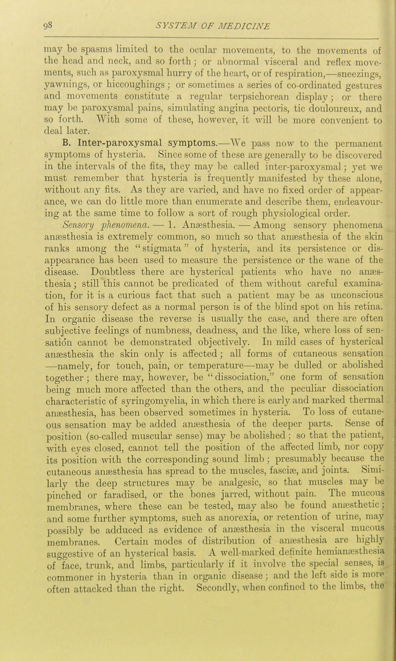 may be spasms limited to the ocular movements, to the movements of the head and neck, and so forth; or abnormal visceral and reflex move- ments, such as paroxysmal hurry of the heart, or of respiration,—sneezings, yawnings, or hiccoughings; or sometimes a series of co-ordinated gestures and movements constitute a regular terpsichorean display; or there may be paroxysmal pains, simulating angina pectoris, tic douloureux, and so forth. With some of these, however, it will be more convenient to deal later. B. Inter-paroxysmal symptoms.—-We pass now to the permanent symptoms of hysteria. Since some of these are generally to be discovered in the intervals of the fits, they may be called inter-paroxysmal; yet we must remember that hysteria is frequently manifested by these alone, without any fits. As they are varied, and have no fixed order of appear- ance, we can do little more than enumerate and describe them, endeavour- ing at the same time to follow a sort of rough physiological order. Sensory phenomena. — 1. Anaesthesia. — Among sensory phenomena anaesthesia is extremely common, so much so that anaesthesia of the skin ranks among the “ stigmata ” of hysteria, and its persistence or dis- appearance has been used to measure the persistence or the wane of the disease. Doubtless there are hysterical patients who have no anaes- thesia ; still this cannot be predicated of them without careful examina- tion, for it is a curious fact that such a patient may be as unconscious of his sensory defect as a normal person is of the blind spot on his retina. In organic disease the reverse is usually the case, and there are often subjective feelings of numbness, deadness, and the like, where loss of sen- sation cannot be demonstrated objectively. In mild cases of hysterical anaesthesia the skin only is affected; all forms of cutaneous sensation —namely, for touch, pain, or temperature—may be dulled or abolished together; there may, however, be “ dissociation,” one form of sensation being much more affected than the others, and the peculiar dissociation characteristic of syringomyelia, in which there is early and marked thermal anaesthesia, has been observed sometimes in hysteria. To loss of cutane- ous sensation may be added anaesthesia of the deeper parts. Sense of position (so-called muscular sense) may be abolished : so that the patient, with eyes closed, cannot tell the position of the affected limb, nor copy its position with the corresponding sound limb; presumably because the cutaneous anaesthesia has spread to the muscles, fasciae, and joints. Simi- larly the deep structures may be analgesic, so that muscles may be pinched or faradised, or the bones jarred, without pain. The mucous membranes, where these can be tested, may also be found amesthetic; and some further symptoms, such as anorexia, or retention of urine, may possibly be adduced as evidence of anaesthesia in the visceral mucous membranes. Certain modes of distribution of anaesthesia are highly suggestive of an hysterical basis. A well-marked definite hemianaesthesia of face, trunk, and limbs, particularly if it involve the special senses, is commoner in hysteria than in organic disease; and the left side is more often attacked than the right. Secondly, when confined to the limbs, the