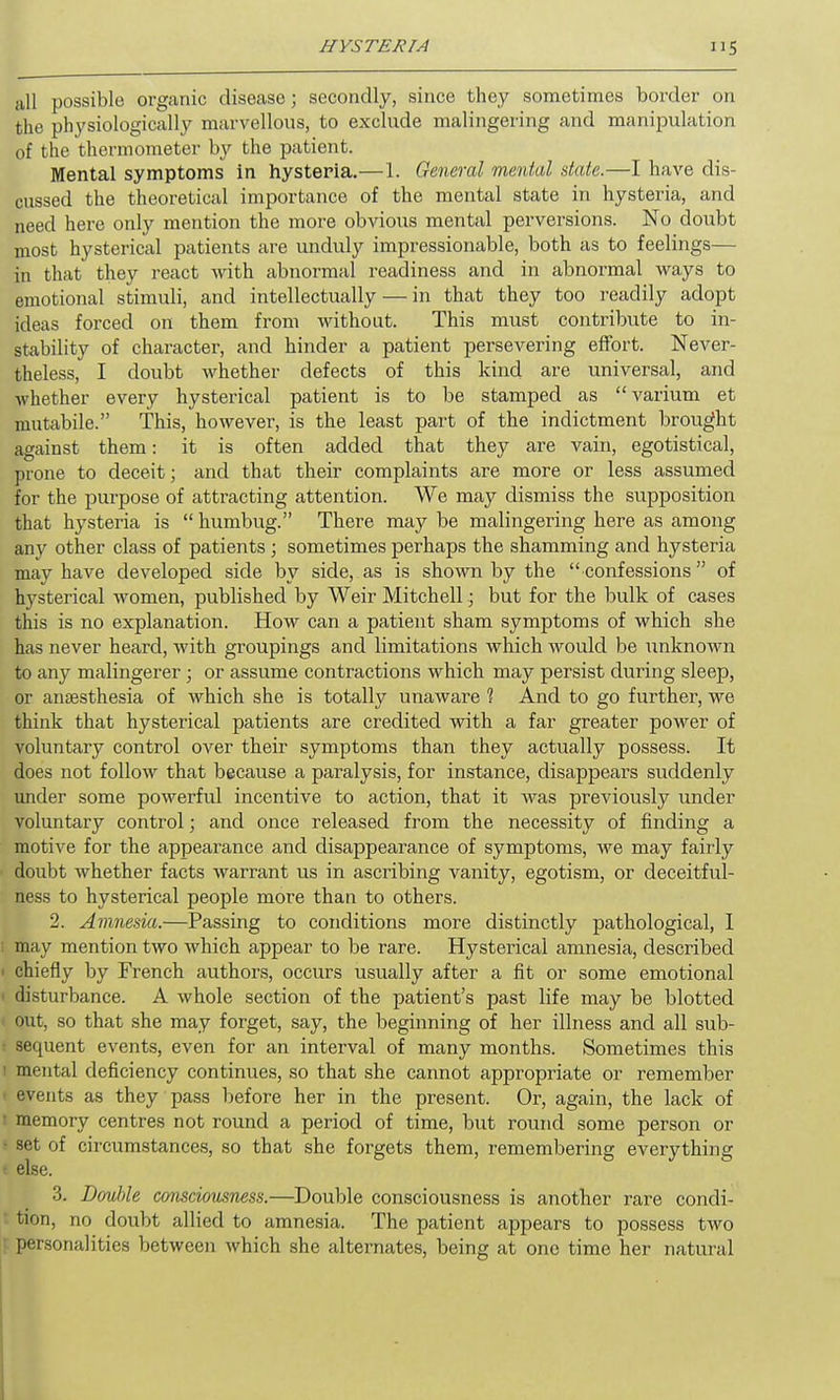 till possible organic disease; secondly, since they sometimes border on the physiologically marvellous, to exclude malingering and manipulation of the thermometer by the patient. Mental symptoms in hysteria.—1. General mental state.—I have dis- cussed the theoretical importance of the mental state in hysteria, and need here only mention the more obvious mental perversions. No doubt most hysterical patients are unduly impressionable, both as to feelings— in that they react with abnormal readiness and in abnormal ways to emotional stimuli, and intellectually — in that they too readily adopt ideas forced on them from without. This must contribute to in- stability of character, and hinder a patient persevering effort. Never- theless, I doubt whether defects of this kind are universal, and whether every hysterical patient is to be stamped as “ varium et mutabile.” This, however, is the least part of the indictment brought against them: it is often added that they are vain, egotistical, prone to deceit; and that their complaints are more or less assumed for the purpose of attracting attention. We may dismiss the supposition that hysteria is “ humbug.” There may be malingering here as among any other class of patients; sometimes perhaps the shamming and hysteria may have developed side by side, as is shown by the “confessions” of hysterical women, published by Weir Mitchell; but for the bulk of cases this is no explanation. How can a patient sham symptoms of which she has never heard, with groupings and limitations which would be unknown to any malingerer; or assume contractions which may persist during sleep, or anaesthesia of which she is totally unaware 1 And to go further, we think that hysterical patients are credited with a far greater power of voluntary control over their symptoms than they actually possess. It does not follow that because a paralysis, for instance, disappears suddenly under some powerful incentive to action, that it Avas previously under voluntary control; and once released from the necessity of finding a motive for the appearance and disappearance of symptoms, Ave may fairly doubt Avhether facts Avarrant us in ascribing vanity, egotism, or cleceitful- ness to hysterical people more than to others. 2. Amnesia.—Passing to conditions more distinctly pathological, I may mention two Avhich appear to be rare. Hysterical amnesia, described chiefly by French authors, occurs usually after a fit or some emotional disturbance. A Avhole section of the patient’s past life may be blotted out, so that she may forget, say, the beginning of her illness and all sub- sequent events, even for an interval of many months. Sometimes this ' mental deficiency continues, so that she cannot appropriate or remember events as they pass before her in the present. Or, again, the lack of memory centres not round a period of time, but round some person or set of circumstances, so that she forgets them, remembering everything else. 3. Double consciousness.—Double consciousness is another rare condi- tion, no doubt allied to amnesia. The patient appears to possess tAvo personalities between Avhich she alternates, being at one time her natural