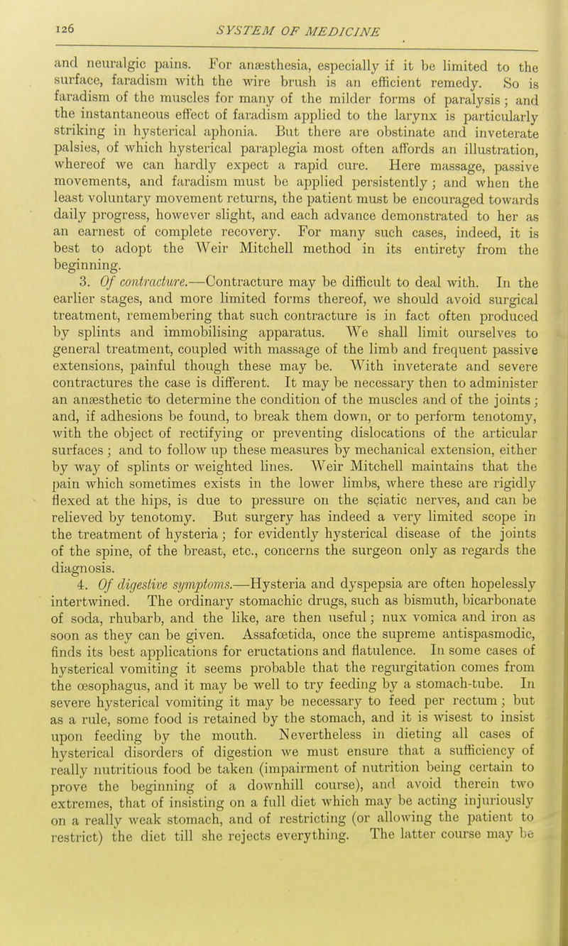 and neuralgic pains. For anesthesia, especially if it be limited to the surface, faradism with the wire brush is an efficient remedy. So is faradism of the muscles for many of the milder forms of paralysis; and the instantaneous effect of faradism applied to the larynx is particularly striking in hysterical aphonia. But there are obstinate and inveterate palsies, of which hysterical paraplegia most often affords an illustration, whereof we can hardly expect a rapid cure. Here massage, passive movements, and faradism must be applied persistently ; and when the least voluntary movement returns, the patient must be encouraged towards daily progress, however slight, and each advance demonstrated to her as an earnest of complete recovery. For many such cases, indeed, it is best to adopt the Weir Mitchell method in its entirety from the beginning. 3. Of contracture.—Contracture may be difficult to deal with. In the earlier stages, and more limited forms thereof, we should avoid surgical treatment, remembering that such contracture is in fact often produced by splints and immobilising apparatus. We shall limit ourselves to general treatment, coupled with massage of the limb and frequent passive extensions, painful though these may be. With inveterate and severe contractures the case is different. It may be neccssaiy then to administer an anaesthetic to determine the condition of the muscles and of the joints; and, if adhesions be found, to break them down, or to perform tenotomy, with the object of rectifying or preventing dislocations of the articular surfaces ; and to follow up these measures by mechanical extension, either by way of splints or weighted lines. Weir Mitchell maintains that the pain which sometimes exists in the lower limbs, where these are rigidly flexed at the hips, is due to pressure on the sciatic nerves, and can be relieved by tenotomy. But surgery has indeed a very limited scope in the treatment of hysteria; for evidently hysterical disease of the joints of the spine, of the breast, etc., concerns the surgeon only as regards the diagnosis. 4. Of digestive symptoms.—Hysteria and dyspepsia are often hopelessly intertwined. The ordinary stomachic drugs, such as bismuth, bicarbonate of soda, rhubarb, and the like, are then useful; nux vomica and iron as soon as they can be given. Assafcetida, once the supreme antispasmodic, finds its best applications for eructations and flatulence. In some cases of hysterical vomiting it seems probable that the regurgitation comes from the oesophagus, and it may be well to try feeding by a stomach-tube. In severe hysterical vomiting it may be necessary to feed per rectum; but as a rule, some food is retained by the stomach, and it is wisest to insist upon feeding by the mouth. Nevertheless in dieting all cases of hysterical disorders of digestion we must ensure that a sufficiency of really nutritious food be taken (impairment of nutrition being certain to prove the beginning of a downhill course), and avoid therein two extremes, that of insisting on a full diet which may be acting injuriously on a really weak stomach, and of restricting (or allowing the patient to restrict) the diet till she rejects everything. The latter course may be