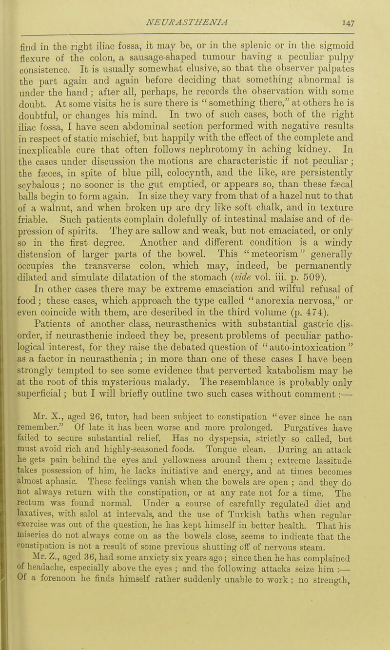 find in the right iliac fossa, it may be, or in the splenic or in the sigmoid flexure of the colon, a sausage-shaped tumour having a peculiar pulpy consistence. It is usually somewhat elusive, so that the observer palpates the part again and again before deciding that something abnormal is under the hand; after all, perhaps, he records the observation with some doubt. At some visits he is sure there is “ something there,” at others he is doubtful, or changes his mind. In two of such cases, both of the right iliac fossa, I have seen abdominal section performed with negative results in respect of static mischief, but happily with the effect of the complete and inexplicable cure that often follows nejihrotomy in aching kidney. In the cases under discussion the motions are characteristic if not peculiar; the faeces, in spite of blue pill, colocyntli, and the like, are persistently scybalous; no sooner is the gut emptied, or appears so, than these faecal balls begin to form again. In size they vary from that of a hazel nut to that of a walnut, and when broken up are dry like soft chalk, and in texture friable. Such patients complain dolefully of intestinal malaise and of de- pression of spirits. They are sallow and weak, but not emaciated, or only so in the first degree. Another and different condition is a windy distension of larger parts of the bowel. This “ meteorism ” generally occupies the transverse colon, which may, indeed, be permanently dilated and simulate dilatation of the stomach (vide vol. iii. p. 509). In other cases there may be extreme emaciation and wilful refusal of food; these cases, which approach the type called “anoi’exia nervosa,” or even coincide with them, are described in the third volume (p. 474). Patients of another class, neurasthenics with substantial gastric dis- order, if neurasthenic indeed they be, present problems of peculiar patho- logical interest, for they raise the debated question of “ auto-intoxication ” as a factor in neurasthenia; in more than one of these cases I have been strongly tempted to see some evidence that perverted katabolism may be at the root of this mysterious malady. The resemblance is probably only superficial; but I -will briefly outline two such cases without comment:— Mr. X., aged 26, tutor, had been subject to constipation “ever since he can remember.” Of late it has been worse and more prolonged. Purgatives have failed to secure substantial relief. Has no dyspepsia, strictly so called, but must avoid rich and highly-seasoned foods. Tongue clean. During an attack he gets pain behind the eyes and yellowness around them ; extreme lassitude takes possession of him, he lacks initiative and energy, and at times becomes almost aphasic. These feelings vanish when the bowels are open ; and they do not always return with the constipation, or at any rate not for a time. The rectum was found normal. Under a course of carefully regulated diet and laxatives, with salol at intervals, and the use of Turkish baths when regular exercise was out of the question, he has kept himself in better health. That his miseries do not always come on as the bowels close, seems to indicate that the constipation is not a result of some previous shutting off of nervous steam. Mr. Z., aged 36, had some anxiety six years ago; since then he has complained of headache, especially above the eyes ; and the following attacks seize him :— Of a forenoon he finds himself rather suddenly unable to work ; no strength.