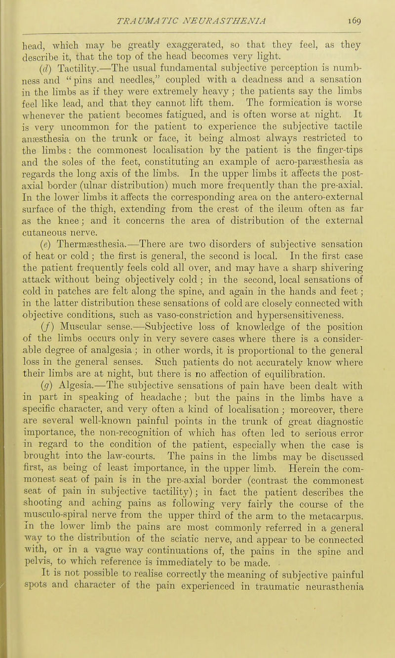 head, which may be greatly exaggerated, so that they feel, as they describe it, that the top of the head becomes very light. (<?) Tactility.—The usual fundamental subjective perception is numb- ness and “ pins and needles,” coupled with a deadness and a sensation in the limbs as if they were extremely heavy; the patients say the limbs feel like lead, and that they cannot lift them. The formication is worse whenever the patient becomes fatigued, and is often worse at night. It is very uncommon for the patient to experience the subjective tactile anaesthesia on the trunk or face, it being almost always restricted to the limbs : the commonest localisation by the patient is the finger-tips and the soles of the feet, constituting an example of acro-paraesthesia as regards the long axis of the limbs. In the upper limbs it affects the post- axial border (ulnar distribution) much more frequently than the pre-axial. In the lower limbs it affects the corresponding area on the antero-external surface of the thigh, extending from the crest of the ileum often as far as the knee; and it concerns the area of distribution of the external cutaneous nerve. (e) Thermaesthesia.—There are two disorders of subjective sensation of heat or cold; the first is general, the second is local. In the first case the patient frequently feels cold all over, and may have a sharp shivering attack without being objectively cold ; in the second, local sensations of cold in patches are felt along the spine, and again in the hands and feet; in the latter distribution these sensations of cold are closely connected with objective conditions, such as vaso-constriction and hypersensitiveness. (/) Muscular sense.—Subjective loss of knowledge of the position of the limbs occurs only in very severe cases where there is a consider- able degree of analgesia; in other words, it is proportional to the general loss in the general senses. Such patients do not accurately know where their limbs are at night, but there is no affection of equilibration. (y) Algesia.—The subjective sensations of pain have been dealt with in part in speaking of headache; but the pains in the limbs have a specific character, and very often a kind of localisation; moreover, there are several well-known painful points in the trunk of great diagnostic importance, the non-recognition of which has often led to serious error in regard to the condition of the patient, especially when the case is brought into the law-courts. The pains in the limbs may be discussed first, as being of least importance, in the upper limb. Herein the com- monest seat of pain is in the pre-axial border (contrast the commonest seat of pain in subjective tactility); in fact the patient describes the shooting and aching pains as following very fairly the course of the musculo-spiral nerve from the upper third of the arm to the metacarpus. In the lower limb the pains are most commonly referred in a general way to the distribution of the sciatic nerve, and appear to be connected with, or in a vague way continuations of, the pains in the spine and pelvis, to which reference is immediately to be made. It is not possible to realise correctly the meaning of subjective painful spots and character of the pain experienced in traumatic neurasthenia