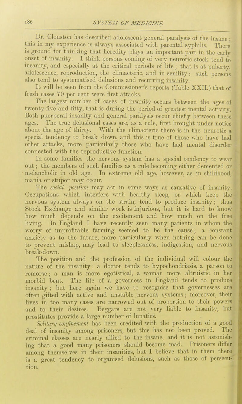 Dr. Clouston has described adolescent general paralysis of the insane; this in my experience is always associated with parental syphilis. There is ground for thinking that heredity plays an important part in the early onset of insanity. I think persons coming of very neurotic stock tend to insanity, and especially at the critical periods of life; that is at puberty, adolescence, reproduction, the climacteric, and in senility : such persons also tend to systematised delusions and recurring insanity. It will be seen from the Commissioner’s reports (Table XXII.) that of fresh cases 70 per cent were first attacks. The largest number of cases of insanity occurs between the ages of twenty-five and fifty, that is during the period of greatest mental activity. Both puerperal insanity and general paralysis occur chiefly between these ages. The true delusional cases are, as a rule, first brought under notice about the age of thirty. With the climacteric there is in the neurotic a special tendency to break down, and this is true of those who have had other attacks, more particularly those who have had mental disorder connected with the reproductive function. In some families the nervous system has a special tendency to wear out; the members of such families as a rule becoming either demented or melancholic in old age. In extreme old age, however, as in childhood, mania or stupor may occur. The social position may act in some ways as causative of insanity. Occupations which interfere with healthy sleep, or which keep the nervous system always on the strain, tend to produce insanity; thus Stock Exchange and similar work is injurious, but it is hard to know how much depends on the excitement and how much on the free living. In England I have recently seen many patients in whom the worry of unprofitable farming seemed to be the cause; a constant anxiety as to the future, more particularly when nothing can be done to prevent mishap, may lead to sleeplessness, indigestion, and nervous break-down. The position and the profession of the individual will colour the nature of the insanity : a doctor tends to hypochondriasis, a parson to remorse; a man is more egotistical, a woman more altruistic in her morbid bent. The life of a governess in England tends to produce insanity; but here again we have to recognise that governesses are often gifted with active and unstable. nervous systems; moreover, their lives in too many cases are narrowed out of proportion to their powers and to their desires. Beggars are not very liable to insanity, but prostitutes provide a large number of lunatics. Solitary confinement has been credited with the production of a good deal of insanity among prisoners, but this has not been proved. The criminal classes are nearly allied to the insane, and it is not astonish- ing that a good many prisoners should become mad. Prisoners differ among themselves in their insanities, but I believe that in them there is a great tendency to organised delusions, such as those of persecu- tion.