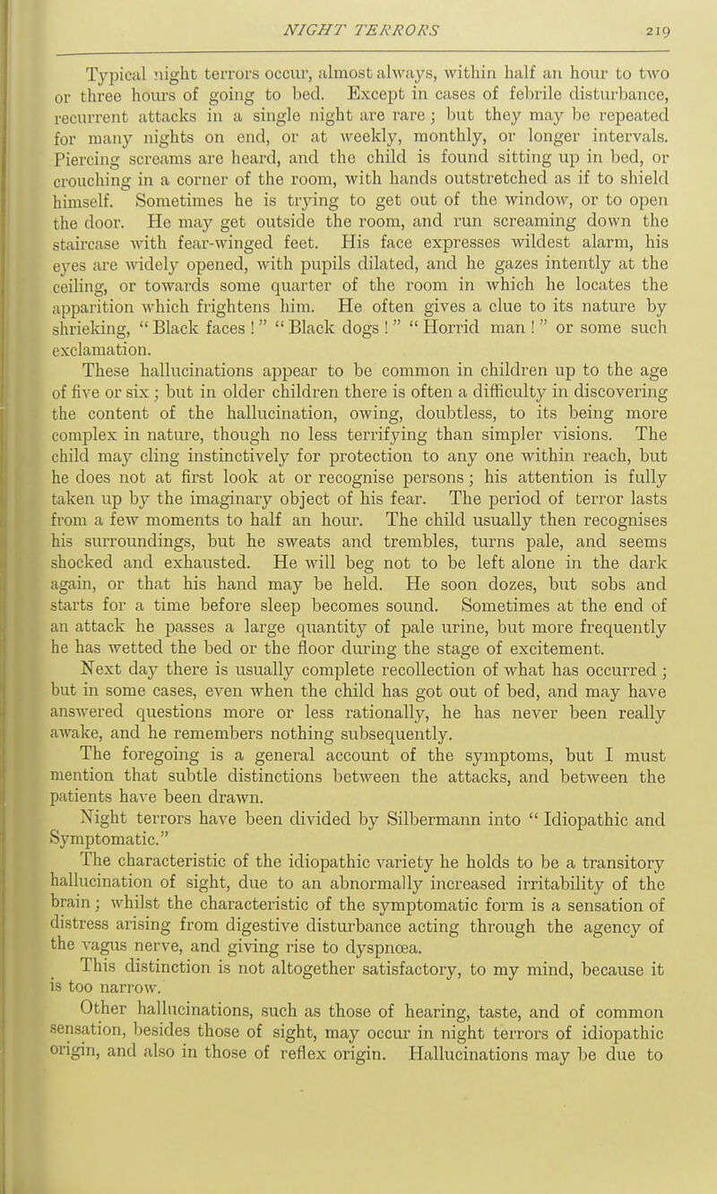 Typical night terrors occur, almost always, within half an hour to two or three hours of going to bed. Except in cases of febrile disturbance, recurrent attacks in a single night are rare ; but they may bo repeated for many nights on end, or at Aveeldy, monthly, or longer intervals. Piercing screams are heard, and the child is found sitting up in bed, or crouching in a corner of the room, with hands outstretched as if to shield himself. Sometimes he is trying to get out of the window, or to open the door. He may get outside the room, and run screaming down the staircase with fear-winged feet. His face expresses wildest alarm, his eyes are widely opened, with pupils dilated, and he gazes intently at the ceiling, or towards some quarter of the room in which he locates the apparition which frightens him. He often gives a clue to its nature by shrieking, “ Black faces ! ” “ Black dogs ! ” “ Horrid man ! ” or some such exclamation. These hallucinations appear to be common in children up to the age of five or six; but in older children there is often a difficulty in discovering the content of the hallucination, owing, doubtless, to its being more complex in nature, though no less terrifying than simpler visions. The child may cling instinctively for protection to any one within reach, but he does not at first look at or recognise persons; his attention is fully taken up by the imaginary object of his fear. The period of terror lasts from a few moments to half an hour. The child usually then recognises his surroundings, but he sweats and trembles, turns pale, and seems shocked and exhausted. He will beg not to be left alone in the dark again, or that his hand may be held. He soon dozes, but sobs and starts for a time before sleep becomes sound. Sometimes at the end of an attack he passes a large quantity of pale urine, but more frequently he has wetted the bed or the floor during the stage of excitement. Next day there is usually complete recollection of what has occurred ; but in some cases, even when the child has got out of bed, and may have answered questions moi'e or less rationally, he has never been really awake, and he remembers nothing subsequently. The foregoing is a general account of the symptoms, but I must mention that subtle distinctions between the attacks, and between the patients have been drawn. Night terrors have been divided by Silbermann into “ Idiopathic and Symptomatic.” The characteristic of the idiopathic variety he holds to be a transitory hallucination of sight, due to an abnormally increased irritability of the brain; whilst the characteristic of the symptomatic form is a sensation of distress arising from digestive disturbance acting through the agency of the vagus nerve, and giving rise to dyspnoea. This distinction is not altogether satisfactory, to my mind, because it is too narrow. Other hallucinations, such as those of hearing, taste, and of common sensation, besides those of sight, may occur in night terrors of idiopathic origin, and also in those of reflex origin. Hallucinations may be due to