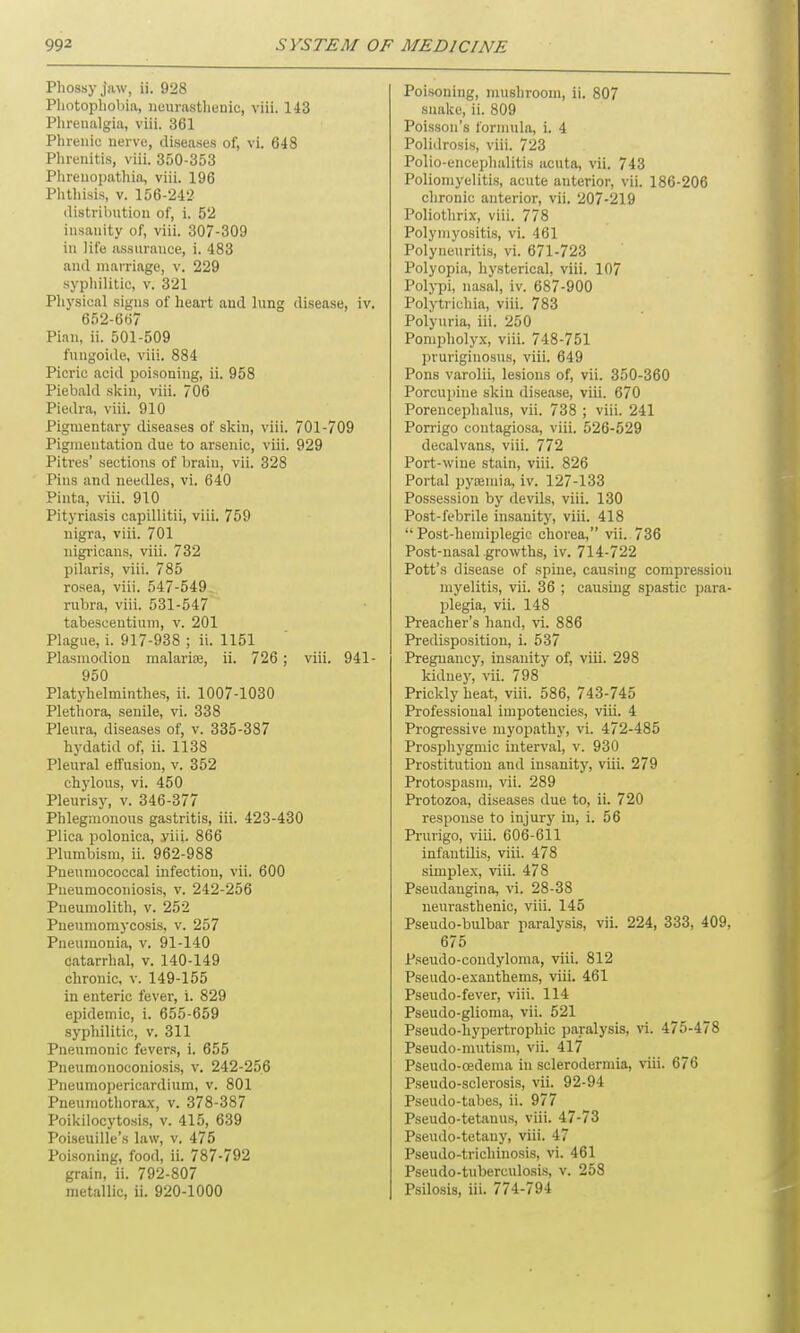 Phossy jaw, ii. 928 Photophobia, neurasthenic, viii. 143 Phrenalgia, viii. 361 Phrenic nerve, diseases of, vi. 648 Phrenitis, viii. 350-353 Phreuopathia, viii. 196 Phthisis, v. 156-242 distribution of, i. 52 insanity of, viii. 307-309 in life assurance, i. 483 and marriage, v. 229 syphilitic, v. 321 Physical signs of heart and lung disease, iv. 652-667 Pian, ii. 501-509 fungoide, viii. 884 Picric acid poisoning, ii. 958 Piebald skin, viii. 706 Piedra, viii. 910 Pigmentary diseases of skin, viii. 701-709 Pigmentation due to arsenic, viii. 929 Pitres’ sections of brain, vii. 328 Pins and needles, vi. 640 Pinta, viii. 910 Pityriasis capillitii, viii. 759 nigra, viii. 701 nigricans, viii. 732 pilaris, viii. 785 rosea, viii. 547-549 rubra, viii. 531-547 tabeseentium, v. 201 Plague, i. 917-938 ; ii. 1151 Plasmodion malarne, ii. 726 ; viii. 941- 950 Platyhelminthes, ii. 1007-1030 Plethora, senile, vi. 338 Pleura, diseases of, v. 335-387 hydatid of, ii. 1138 Pleural effusion, v. 352 chylous, vi. 450 Pleurisy, v. 346-377 Phlegmonous gastritis, iii. 423-430 Plica polonica, yii(. 866 Plumbism, ii. 962-988 Pneumococcal infection, vii. 600 Pneumoconiosis, v. 242-256 Pneumolith, v. 252 Pneumomycosis, v. 257 Pneumonia, v. 91-140 catarrhal, v. 140-149 chronic, v. 149-155 in enteric fever, i. 829 epidemic, i. 655-659 syphilitic, v. 311 Pneumonic fevers, i. 655 Pneumonoconiosis, v. 242-256 Pneumopericardium, v. 801 Pneumothorax, v. 378-387 Poikilocytosis, v. 415, 639 Poiseuille’s law, v. 475 Poisoning, food, ii. 787-792 grain, ii. 792-807 metallic, ii. 920-1000 Poisoning, mushroom, ii. 807 snake, ii. 809 Poisson’s formula, i. 4 Polidrosis, viii. 723 Polio-encephalitis acuta, vii. 743 Poliomyelitis, acute anterior, vii. 186-206 chronic anterior, vii. 207-219 Poliothrix, viii. 778 Polymyositis, vi. 461 Polyneuritis, vi. 671-723 Polyopia, hysterical, viii. 107 Polypi, nasal, iv. 687-900 Polytrichia, viii. 783 Polyuria, iii. 250 Pompholyx, viii. 748-751 pruriginosus, viii. 649 Pons varolii, lesions of, vii. 350-360 Porcupine skin disease, viii. 670 Poreucephalus, vii. 738 ; viii. 241 Porrigo contagiosa, viii. 526-529 decalvans, viii. 772 Port-wine stain, viii. 826 Portal pyaemia, iv. 127-133 Possession by devils, viii. 130 Post-febrile insanity, viii. 418 “Post-liemiplegic chorea,” vii. 736 Post-nasal growths, iv. 714-722 Pott’s disease of spine, causing compression myelitis, vii. 36 ; causing spastic para- plegia, vii. 148 Preacher’s hand, vi. 886 Predisposition, i. 537 Pregnancy, insanity of, viii. 298 kidney, vii. 798 Prickly heat, viii. 586, 743-745 Professional impotencies, viii. 4 Progressive myopathy, vi. 472-485 Prospliygmic interval, v. 930 Prostitution and insanity, viii. 279 Protospasm, vii. 289 Protozoa, diseases due to, ii. 720 response to injury in, i. 56 Prurigo, viii. 606-611 infantilis, viii. 478 simplex, viii. 478 Pseudangina, vi. 28-38 neurasthenic, viii. 145 Pseudo-bulbar paralysis, vii. 224, 333, 409, 675 Pseudo-condyloma, viii. 812 Pseudo-exanthems, viii. 461 Pseudo-fever, viii. 114 Pseudo-glioma, vii. 521 Pseudo-hypertrophic paralysis, vi. 475-478 Pseudo-mutism, vii. 417 Pseudo-cedema in sclerodermia, viii. 676 Pseudo-sclerosis, vii. 92-94 Pseudo-tabes, ii. 977 Pseudo-tetanus, viii. 47-73 Pseudo-tetany, viii. 47 Pseudo-trichinosis, vi. 461 Pseudo-tuberculosis, v. 258 Psilosis, iii. 774-794